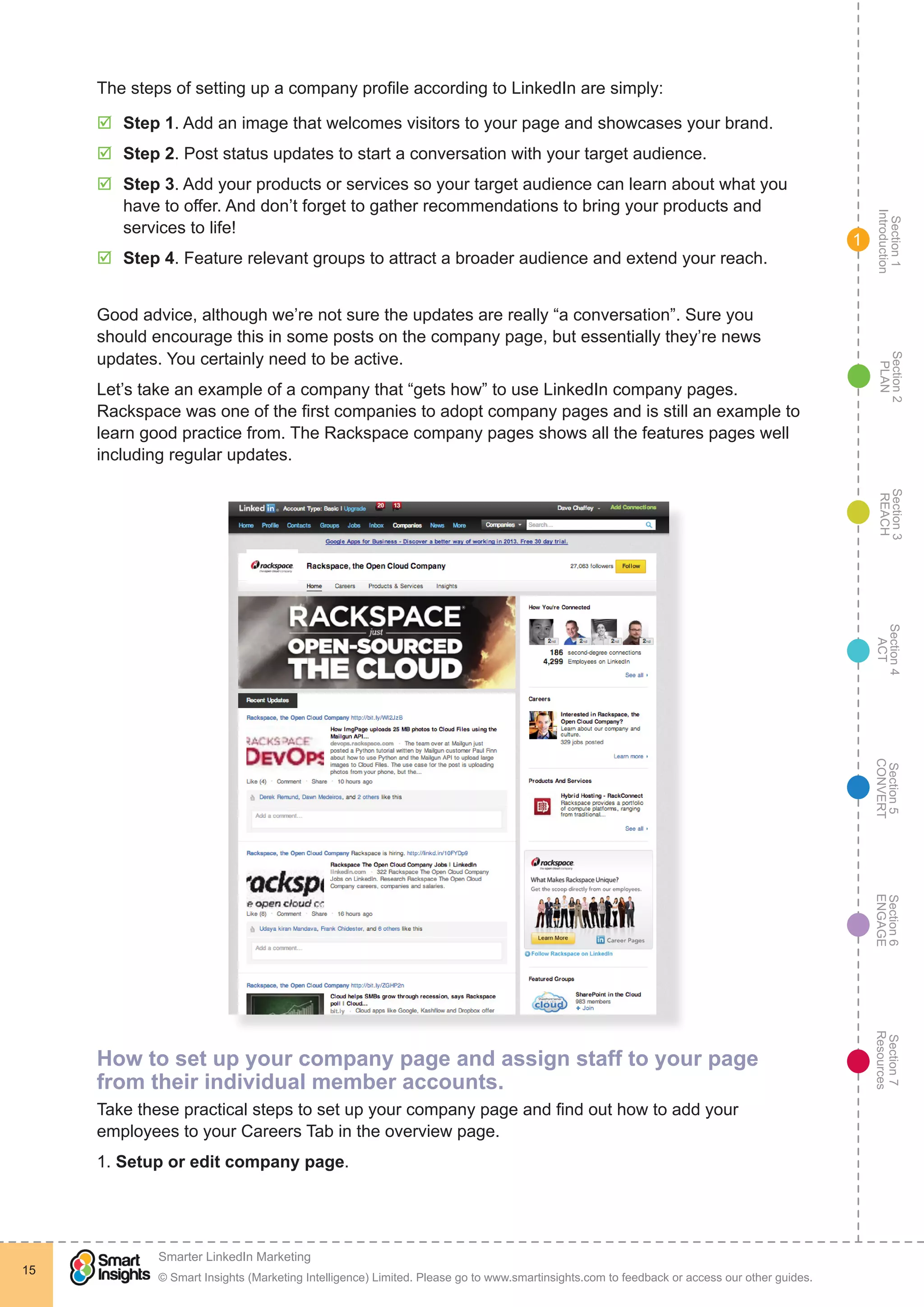 Section1
Introduction
Section6
ENGAGE
Section7
Resources
Section5
CONVERT
Section4
ACT
Section3
REACH
Section2
PLAN
© Smart Insights (Marketing Intelligence) Limited. Please go to www.smartinsights.com to feedback or access our other guides.
Smarter LinkedIn Marketing
!
15
1
The steps of setting up a company profile according to LinkedIn are simply:
þþ Step 1. Add an image that welcomes visitors to your page and showcases your brand.
þþ Step 2. Post status updates to start a conversation with your target audience.
þþ Step 3. Add your products or services so your target audience can learn about what you
have to offer. And don’t forget to gather recommendations to bring your products and
services to life!
þþ Step 4. Feature relevant groups to attract a broader audience and extend your reach.
Good advice, although we’re not sure the updates are really “a conversation”. Sure you
should encourage this in some posts on the company page, but essentially they’re news
updates. You certainly need to be active.
Let’s take an example of a company that “gets how” to use LinkedIn company pages.
Rackspace was one of the first companies to adopt company pages and is still an example to
learn good practice from. The Rackspace company pages shows all the features pages well
including regular updates.
How to set up your company page and assign staff to your page
from their individual member accounts.
Take these practical steps to set up your company page and find out how to add your
employees to your Careers Tab in the overview page.
1. Setup or edit company page.
 
