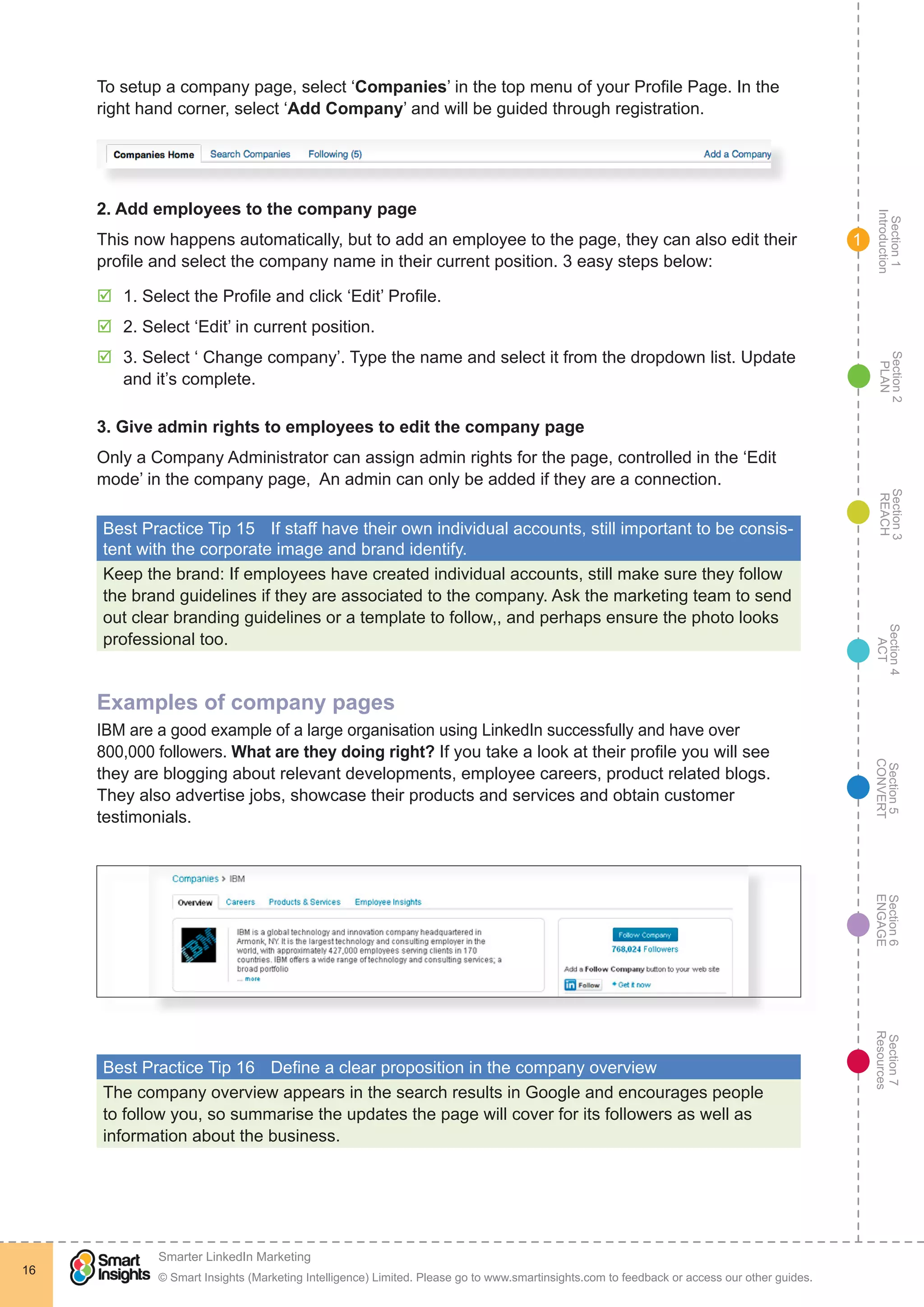 Section1
Introduction
Section6
ENGAGE
Section7
Resources
Section5
CONVERT
Section4
ACT
Section3
REACH
Section2
PLAN
© Smart Insights (Marketing Intelligence) Limited. Please go to www.smartinsights.com to feedback or access our other guides.
Smarter LinkedIn Marketing
!
16
1
To setup a company page, select ‘Companies’ in the top menu of your Profile Page. In the
right hand corner, select ‘Add Company’ and will be guided through registration.
2. Add employees to the company page
This now happens automatically, but to add an employee to the page, they can also edit their
profile and select the company name in their current position. 3 easy steps below:
þþ 1. Select the Profile and click ‘Edit’ Profile.
þþ 2. Select ‘Edit’ in current position.
þþ 3. Select ‘ Change company’. Type the name and select it from the dropdown list. Update
and it’s complete.
3. Give admin rights to employees to edit the company page
Only a Company Administrator can assign admin rights for the page, controlled in the ‘Edit
mode’ in the company page, An admin can only be added if they are a connection.
Best Practice Tip 15	 If staff have their own individual accounts, still important to be consis-
tent with the corporate image and brand identify.
Keep the brand: If employees have created individual accounts, still make sure they follow
the brand guidelines if they are associated to the company. Ask the marketing team to send
out clear branding guidelines or a template to follow,, and perhaps ensure the photo looks
professional too.
Examples of company pages
IBM are a good example of a large organisation using LinkedIn successfully and have over
800,000 followers. What are they doing right? If you take a look at their profile you will see
they are blogging about relevant developments, employee careers, product related blogs.
They also advertise jobs, showcase their products and services and obtain customer
testimonials.
Best Practice Tip 16	 Define a clear proposition in the company overview
The company overview appears in the search results in Google and encourages people
to follow you, so summarise the updates the page will cover for its followers as well as
information about the business.
 