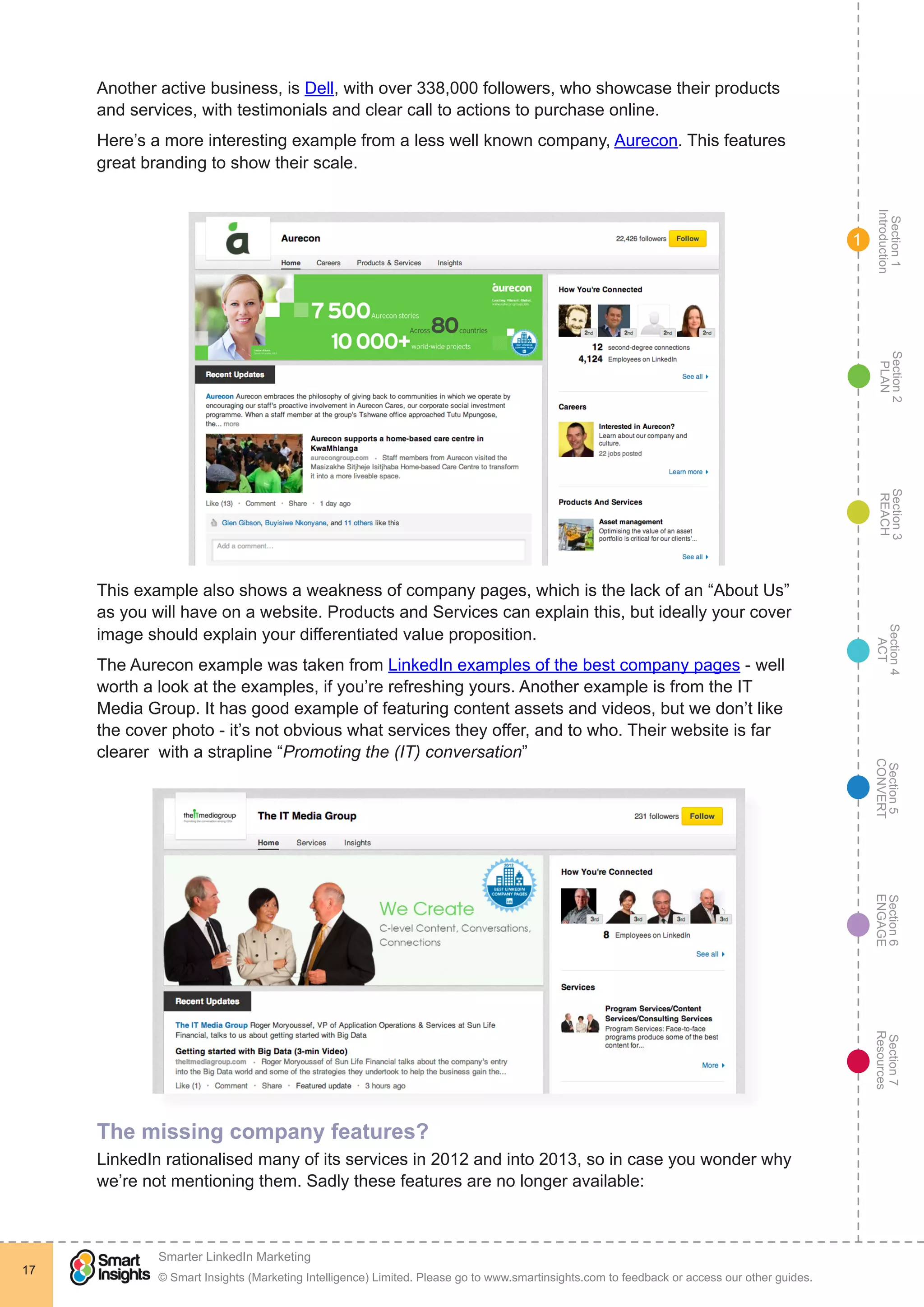 Section1
Introduction
Section6
ENGAGE
Section7
Resources
Section5
CONVERT
Section4
ACT
Section3
REACH
Section2
PLAN
© Smart Insights (Marketing Intelligence) Limited. Please go to www.smartinsights.com to feedback or access our other guides.
Smarter LinkedIn Marketing
!
17
1
Another active business, is Dell, with over 338,000 followers, who showcase their products
and services, with testimonials and clear call to actions to purchase online.
Here’s a more interesting example from a less well known company, Aurecon. This features
great branding to show their scale.
This example also shows a weakness of company pages, which is the lack of an “About Us”
as you will have on a website. Products and Services can explain this, but ideally your cover
image should explain your differentiated value proposition.
The Aurecon example was taken from LinkedIn examples of the best company pages - well
worth a look at the examples, if you’re refreshing yours. Another example is from the IT
Media Group. It has good example of featuring content assets and videos, but we don’t like
the cover photo - it’s not obvious what services they offer, and to who. Their website is far
clearer with a strapline “Promoting the (IT) conversation”
The missing company features?
LinkedIn rationalised many of its services in 2012 and into 2013, so in case you wonder why
we’re not mentioning them. Sadly these features are no longer available:
 