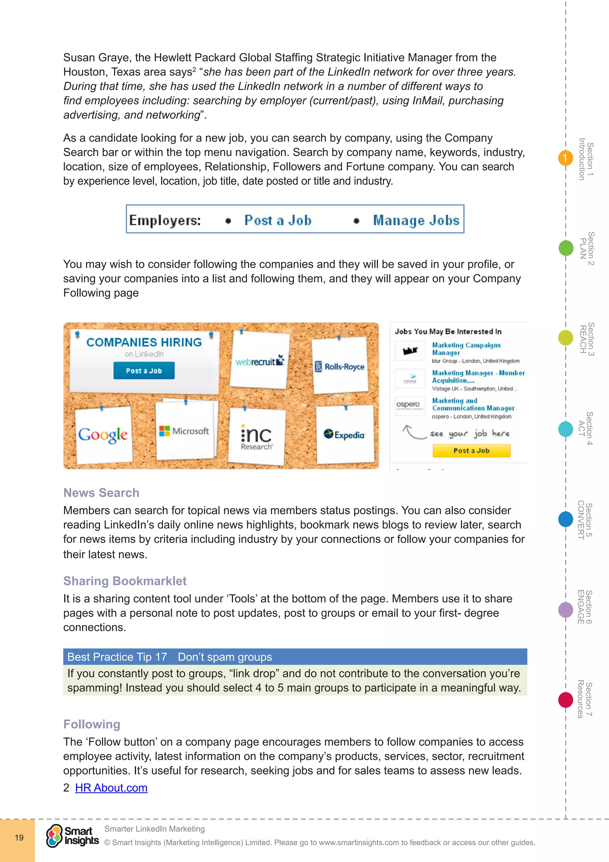 Section1
Introduction
Section6
ENGAGE
Section7
Resources
Section5
CONVERT
Section4
ACT
Section3
REACH
Section2
PLAN
© Smart Insights (Marketing Intelligence) Limited. Please go to www.smartinsights.com to feedback or access our other guides.
Smarter LinkedIn Marketing
!
19
1
Susan Graye, the Hewlett Packard Global Staffing Strategic Initiative Manager from the
Houston, Texas area says2
“she has been part of the LinkedIn network for over three years.
During that time, she has used the LinkedIn network in a number of different ways to
find employees including: searching by employer (current/past), using InMail, purchasing
advertising, and networking”.
As a candidate looking for a new job, you can search by company, using the Company
Search bar or within the top menu navigation. Search by company name, keywords, industry,
location, size of employees, Relationship, Followers and Fortune company. You can search
by experience level, location, job title, date posted or title and industry.
You may wish to consider following the companies and they will be saved in your profile, or
saving your companies into a list and following them, and they will appear on your Company
Following page
News Search
Members can search for topical news via members status postings. You can also consider
reading LinkedIn’s daily online news highlights, bookmark news blogs to review later, search
for news items by criteria including industry by your connections or follow your companies for
their latest news.
Sharing Bookmarklet
It is a sharing content tool under ‘Tools’ at the bottom of the page. Members use it to share
pages with a personal note to post updates, post to groups or email to your first- degree
connections.
Best Practice Tip 17	 Don’t spam groups
If you constantly post to groups, “link drop” and do not contribute to the conversation you’re
spamming! Instead you should select 4 to 5 main groups to participate in a meaningful way.
Following
The ‘Follow button’ on a company page encourages members to follow companies to access
employee activity, latest information on the company’s products, services, sector, recruitment
opportunities. It’s useful for research, seeking jobs and for sales teams to assess new leads.
2  HR About.com
 