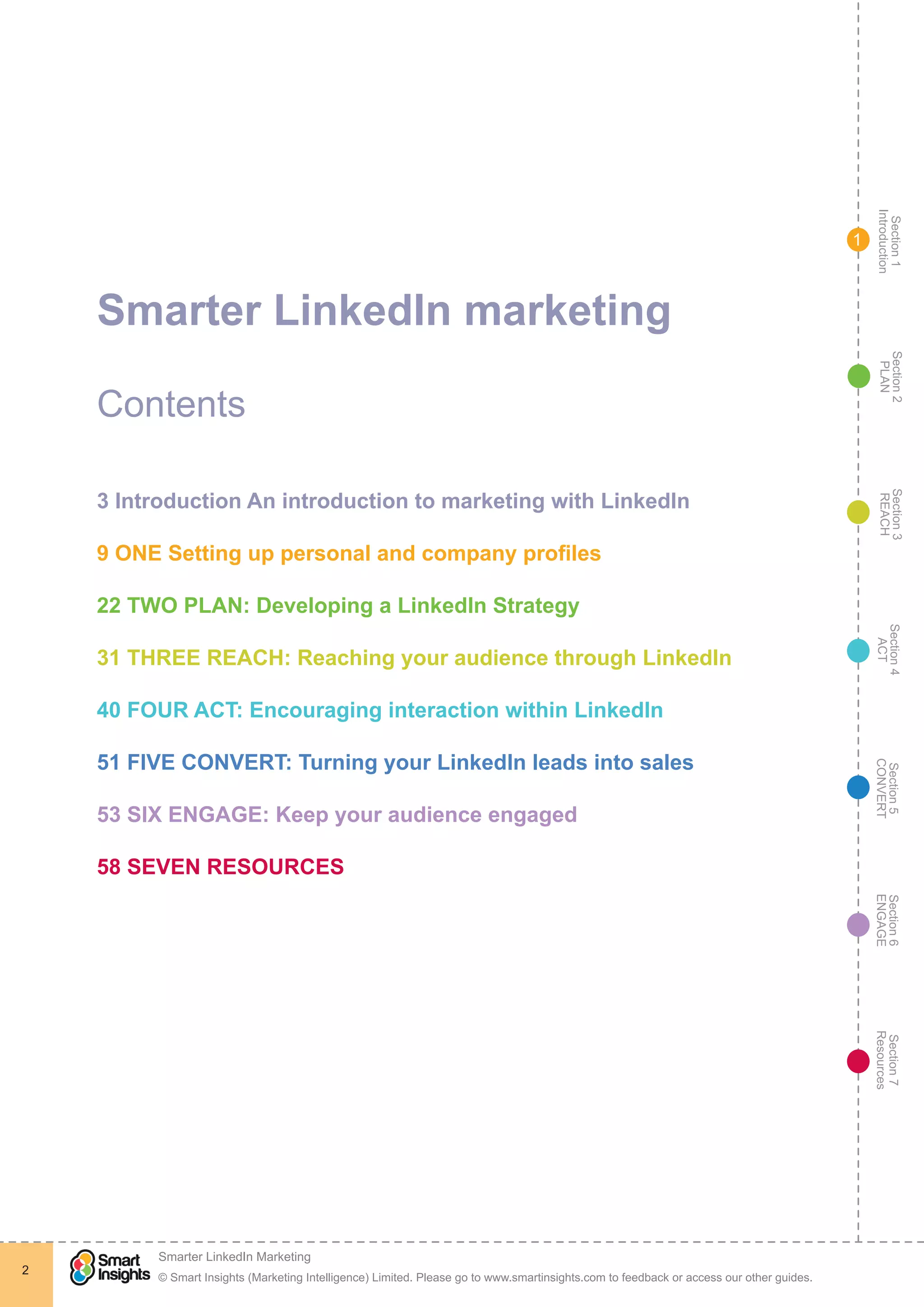 Section1
Introduction
Section6
ENGAGE
Section7
Resources
Section5
CONVERT
Section4
ACT
Section3
REACH
Section2
PLAN
© Smart Insights (Marketing Intelligence) Limited. Please go to www.smartinsights.com to feedback or access our other guides.
Smarter LinkedIn Marketing
!
2
1
Smarter LinkedIn marketing
Contents
3 Introduction An introduction to marketing with LinkedIn
9 ONE Setting up personal and company profiles
22 TWO PLAN: Developing a LinkedIn Strategy
31 THREE REACH: Reaching your audience through LinkedIn
40 FOUR ACT: Encouraging interaction within LinkedIn
51 FIVE CONVERT: Turning your LinkedIn leads into sales
53 SIX ENGAGE: Keep your audience engaged
58 SEVEN RESOURCES
 