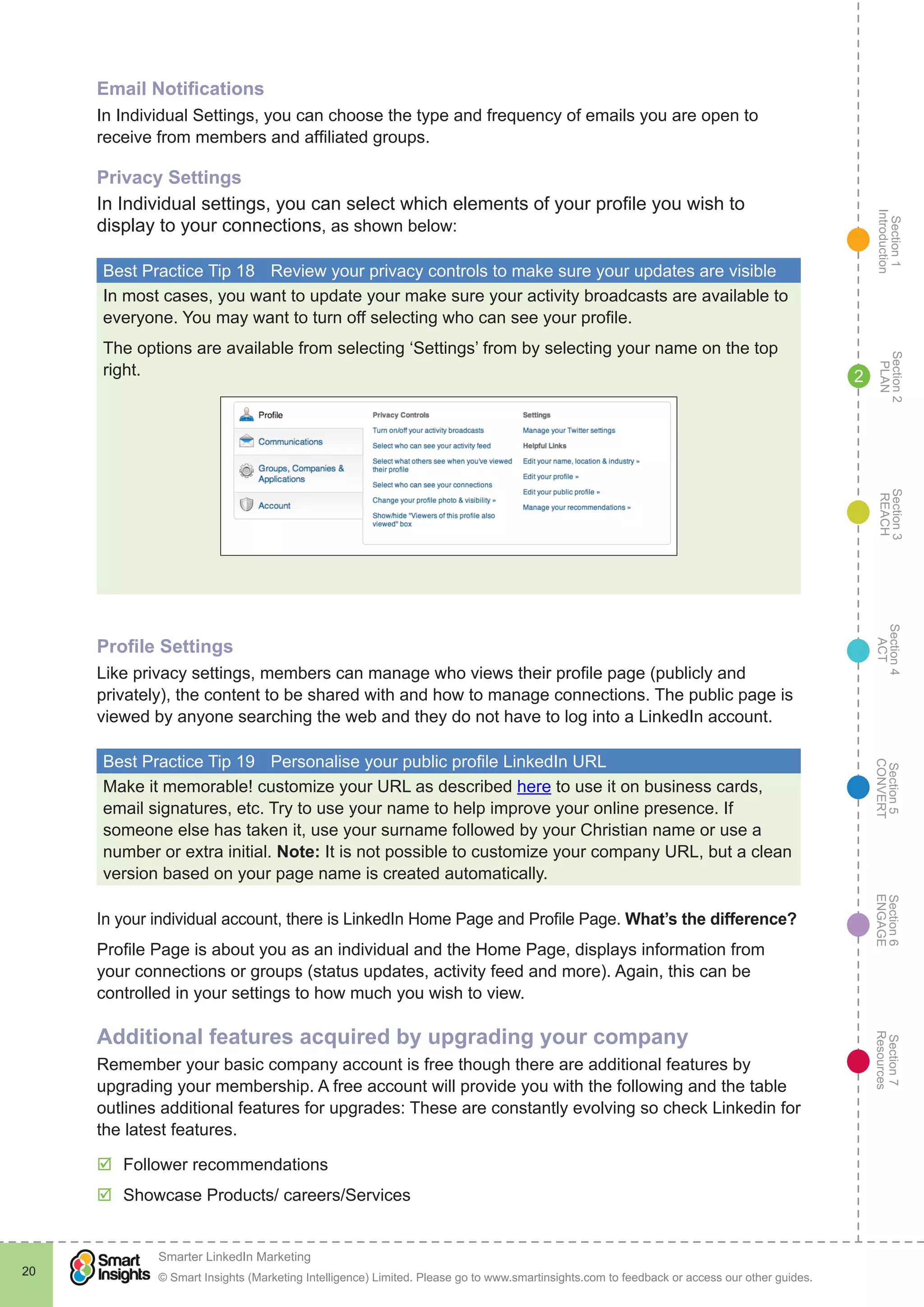 Section1
Introduction
Section6
ENGAGE
Section7
Resources
Section5
CONVERT
Section4
ACT
Section3
REACH
Section2
PLAN
© Smart Insights (Marketing Intelligence) Limited. Please go to www.smartinsights.com to feedback or access our other guides.
Smarter LinkedIn Marketing
!
20
2
Email Notifications
In Individual Settings, you can choose the type and frequency of emails you are open to
receive from members and affiliated groups.
Privacy Settings
In Individual settings, you can select which elements of your profile you wish to
display to your connections, as shown below:
Best Practice Tip 18	 Review your privacy controls to make sure your updates are visible
In most cases, you want to update your make sure your activity broadcasts are available to
everyone. You may want to turn off selecting who can see your profile.
The options are available from selecting ‘Settings’ from by selecting your name on the top
right.
Profile Settings
Like privacy settings, members can manage who views their profile page (publicly and
privately), the content to be shared with and how to manage connections. The public page is
viewed by anyone searching the web and they do not have to log into a LinkedIn account.
Best Practice Tip 19	 Personalise your public profile LinkedIn URL
Make it memorable! customize your URL as described here to use it on business cards,
email signatures, etc. Try to use your name to help improve your online presence. If
someone else has taken it, use your surname followed by your Christian name or use a
number or extra initial. Note: It is not possible to customize your company URL, but a clean
version based on your page name is created automatically.
In your individual account, there is LinkedIn Home Page and Profile Page. What’s the difference?
Profile Page is about you as an individual and the Home Page, displays information from
your connections or groups (status updates, activity feed and more). Again, this can be
controlled in your settings to how much you wish to view.
Additional features acquired by upgrading your company
Remember your basic company account is free though there are additional features by
upgrading your membership. A free account will provide you with the following and the table
outlines additional features for upgrades: These are constantly evolving so check Linkedin for
the latest features.
þþ Follower recommendations
þþ Showcase Products/ careers/Services
 