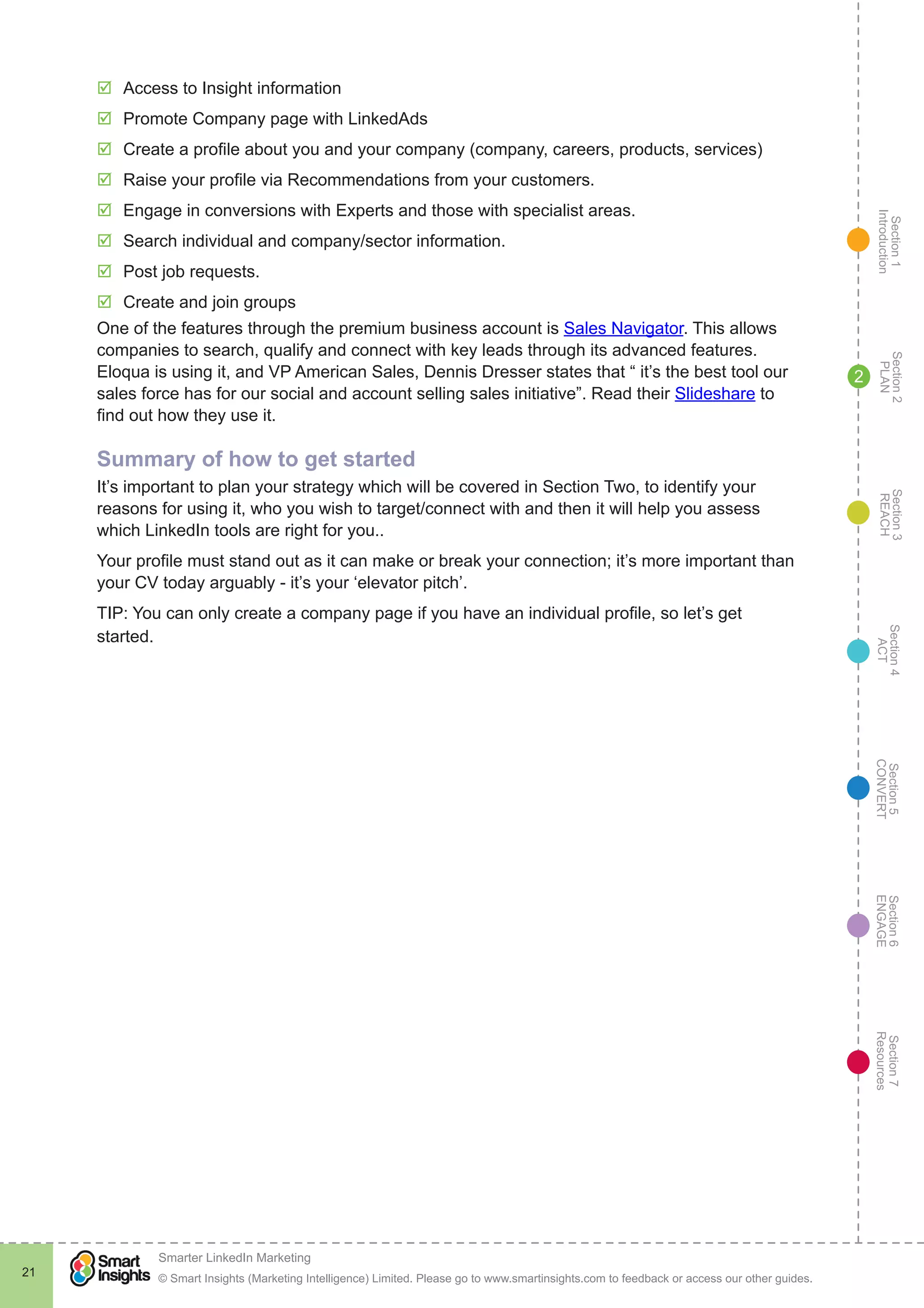 Section1
Introduction
Section6
ENGAGE
Section7
Resources
Section5
CONVERT
Section4
ACT
Section3
REACH
Section2
PLAN
© Smart Insights (Marketing Intelligence) Limited. Please go to www.smartinsights.com to feedback or access our other guides.
Smarter LinkedIn Marketing
!
21
2
þþ Access to Insight information
þþ Promote Company page with LinkedAds
þþ Create a profile about you and your company (company, careers, products, services)
þþ Raise your profile via Recommendations from your customers.
þþ Engage in conversions with Experts and those with specialist areas.
þþ Search individual and company/sector information.
þþ Post job requests.
þþ Create and join groups
One of the features through the premium business account is Sales Navigator. This allows
companies to search, qualify and connect with key leads through its advanced features.
Eloqua is using it, and VP American Sales, Dennis Dresser states that “ it’s the best tool our
sales force has for our social and account selling sales initiative”. Read their Slideshare to
find out how they use it.
Summary of how to get started
It’s important to plan your strategy which will be covered in Section Two, to identify your
reasons for using it, who you wish to target/connect with and then it will help you assess
which LinkedIn tools are right for you..
Your profile must stand out as it can make or break your connection; it’s more important than
your CV today arguably - it’s your ‘elevator pitch’.
TIP: You can only create a company page if you have an individual profile, so let’s get
started.
 