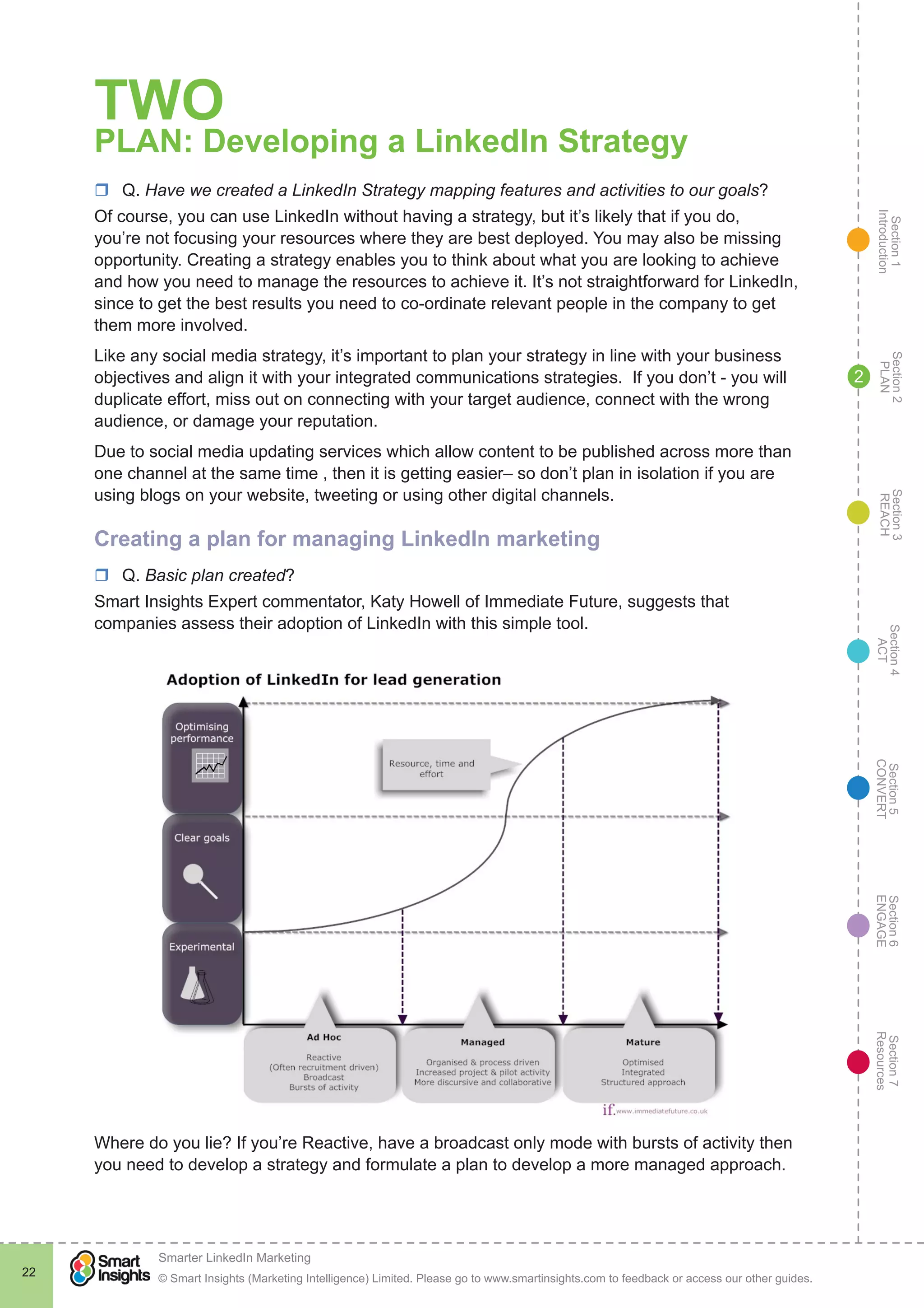 Section1
Introduction
Section6
ENGAGE
Section7
Resources
Section5
CONVERT
Section4
ACT
Section3
REACH
Section2
PLAN
© Smart Insights (Marketing Intelligence) Limited. Please go to www.smartinsights.com to feedback or access our other guides.
Smarter LinkedIn Marketing
!
22
2
TWO
PLAN: Developing a LinkedIn Strategy
rr Q. Have we created a LinkedIn Strategy mapping features and activities to our goals?
Of course, you can use LinkedIn without having a strategy, but it’s likely that if you do,
you’re not focusing your resources where they are best deployed. You may also be missing
opportunity. Creating a strategy enables you to think about what you are looking to achieve
and how you need to manage the resources to achieve it. It’s not straightforward for LinkedIn,
since to get the best results you need to co-ordinate relevant people in the company to get
them more involved.
Like any social media strategy, it’s important to plan your strategy in line with your business
objectives and align it with your integrated communications strategies. If you don’t - you will
duplicate effort, miss out on connecting with your target audience, connect with the wrong
audience, or damage your reputation.
Due to social media updating services which allow content to be published across more than
one channel at the same time , then it is getting easier– so don’t plan in isolation if you are
using blogs on your website, tweeting or using other digital channels.
Creating a plan for managing LinkedIn marketing
rr Q. Basic plan created?
Smart Insights Expert commentator, Katy Howell of Immediate Future, suggests that
companies assess their adoption of LinkedIn with this simple tool.
Where do you lie? If you’re Reactive, have a broadcast only mode with bursts of activity then
you need to develop a strategy and formulate a plan to develop a more managed approach.
 