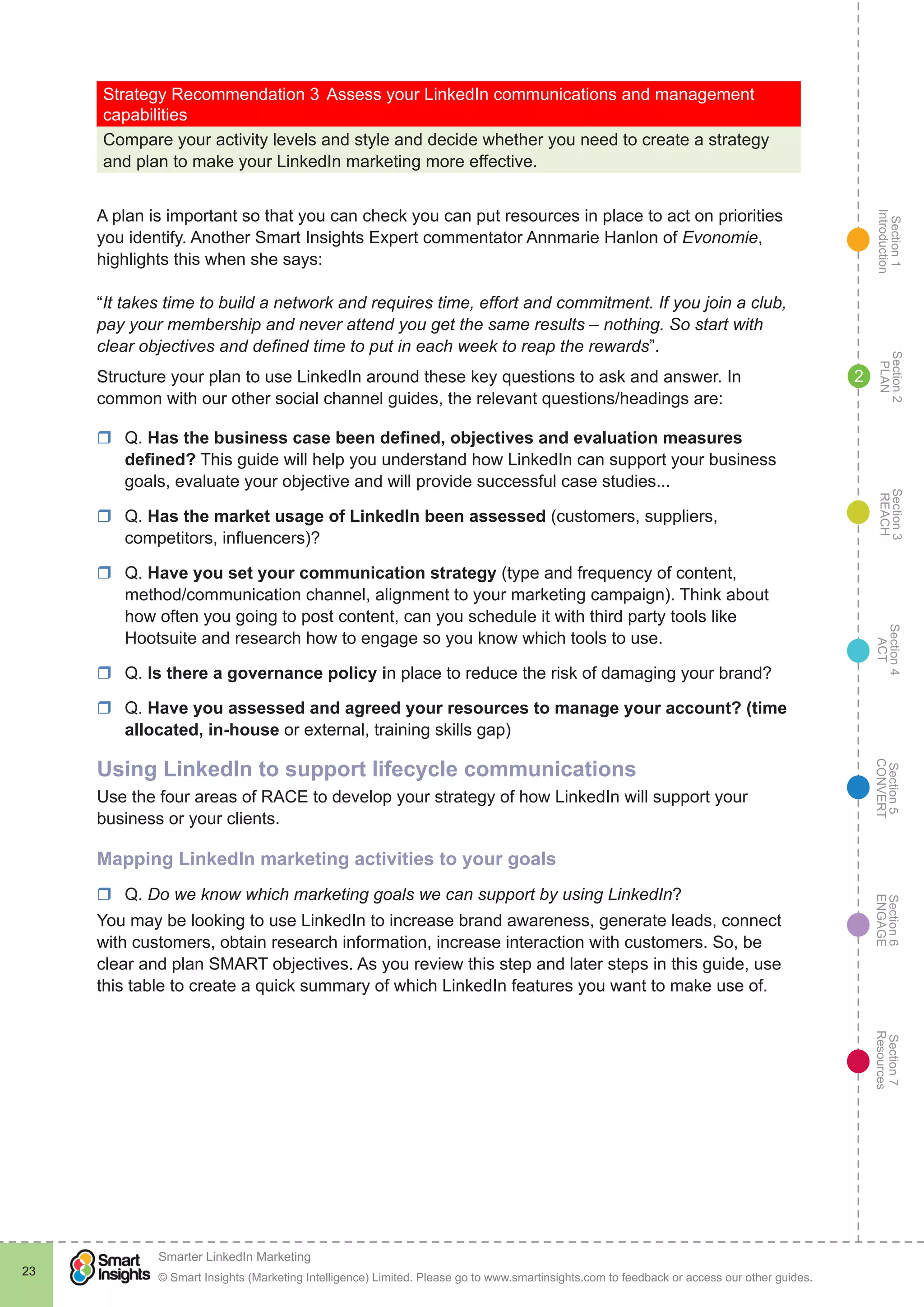 Section1
Introduction
Section6
ENGAGE
Section7
Resources
Section5
CONVERT
Section4
ACT
Section3
REACH
Section2
PLAN
© Smart Insights (Marketing Intelligence) Limited. Please go to www.smartinsights.com to feedback or access our other guides.
Smarter LinkedIn Marketing
!
23
2
Strategy Recommendation 3	Assess your LinkedIn communications and management
capabilities
Compare your activity levels and style and decide whether you need to create a strategy
and plan to make your LinkedIn marketing more effective.
A plan is important so that you can check you can put resources in place to act on priorities
you identify. Another Smart Insights Expert commentator Annmarie Hanlon of Evonomie,
highlights this when she says:
“It takes time to build a network and requires time, effort and commitment. If you join a club,
pay your membership and never attend you get the same results – nothing. So start with
clear objectives and defined time to put in each week to reap the rewards”.
Structure your plan to use LinkedIn around these key questions to ask and answer. In
common with our other social channel guides, the relevant questions/headings are:
rr Q. Has the business case been defined, objectives and evaluation measures
defined? This guide will help you understand how LinkedIn can support your business
goals, evaluate your objective and will provide successful case studies...
rr Q. Has the market usage of LinkedIn been assessed (customers, suppliers,
competitors, influencers)?
rr Q. Have you set your communication strategy (type and frequency of content,
method/communication channel, alignment to your marketing campaign). Think about
how often you going to post content, can you schedule it with third party tools like
Hootsuite and research how to engage so you know which tools to use.
rr Q. Is there a governance policy in place to reduce the risk of damaging your brand?
rr Q. Have you assessed and agreed your resources to manage your account? (time
allocated, in-house or external, training skills gap)
Using LinkedIn to support lifecycle communications
Use the four areas of RACE to develop your strategy of how LinkedIn will support your
business or your clients.
Mapping LinkedIn marketing activities to your goals
rr Q. Do we know which marketing goals we can support by using LinkedIn?
You may be looking to use LinkedIn to increase brand awareness, generate leads, connect
with customers, obtain research information, increase interaction with customers. So, be
clear and plan SMART objectives. As you review this step and later steps in this guide, use
this table to create a quick summary of which LinkedIn features you want to make use of.
 
