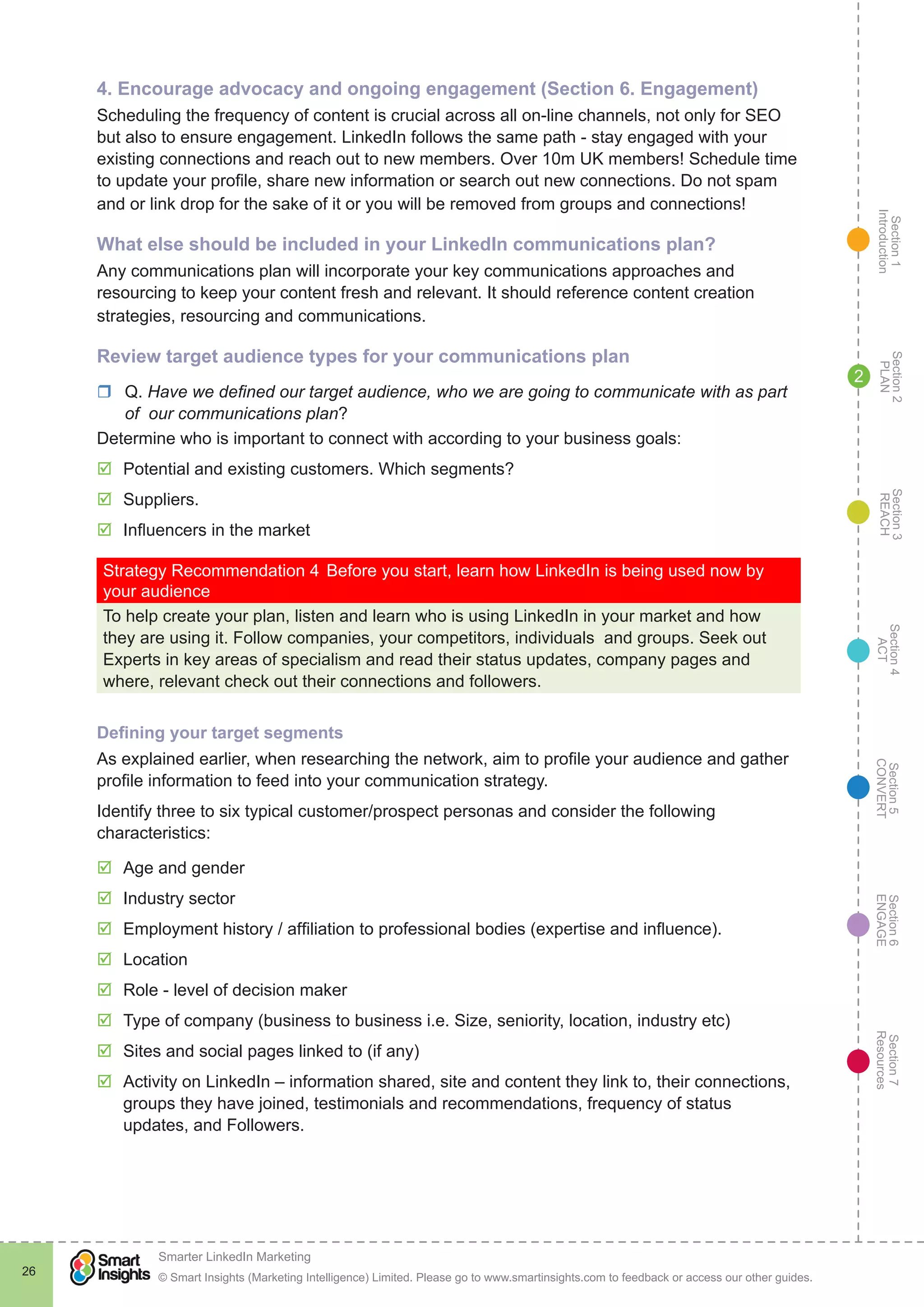 Section1
Introduction
Section6
ENGAGE
Section7
Resources
Section5
CONVERT
Section4
ACT
Section3
REACH
Section2
PLAN
© Smart Insights (Marketing Intelligence) Limited. Please go to www.smartinsights.com to feedback or access our other guides.
Smarter LinkedIn Marketing
!
26
2
4. Encourage advocacy and ongoing engagement (Section 6. Engagement)
Scheduling the frequency of content is crucial across all on-line channels, not only for SEO
but also to ensure engagement. LinkedIn follows the same path - stay engaged with your
existing connections and reach out to new members. Over 10m UK members! Schedule time
to update your profile, share new information or search out new connections. Do not spam
and or link drop for the sake of it or you will be removed from groups and connections!
What else should be included in your LinkedIn communications plan?
Any communications plan will incorporate your key communications approaches and
resourcing to keep your content fresh and relevant. It should reference content creation
strategies, resourcing and communications.
Review target audience types for your communications plan
rr Q. Have we defined our target audience, who we are going to communicate with as part
of our communications plan?
Determine who is important to connect with according to your business goals:
þþ Potential and existing customers. Which segments?
þþ Suppliers.
þþ Influencers in the market
Strategy Recommendation 4	Before you start, learn how LinkedIn is being used now by
your audience
To help create your plan, listen and learn who is using LinkedIn in your market and how
they are using it. Follow companies, your competitors, individuals and groups. Seek out
Experts in key areas of specialism and read their status updates, company pages and
where, relevant check out their connections and followers.
Defining your target segments
As explained earlier, when researching the network, aim to profile your audience and gather
profile information to feed into your communication strategy.
Identify three to six typical customer/prospect personas and consider the following
characteristics:
þþ Age and gender
þþ Industry sector
þþ Employment history / affiliation to professional bodies (expertise and influence).
þþ Location
þþ Role - level of decision maker
þþ Type of company (business to business i.e. Size, seniority, location, industry etc)
þþ Sites and social pages linked to (if any)
þþ Activity on LinkedIn – information shared, site and content they link to, their connections,
groups they have joined, testimonials and recommendations, frequency of status
updates, and Followers.
 