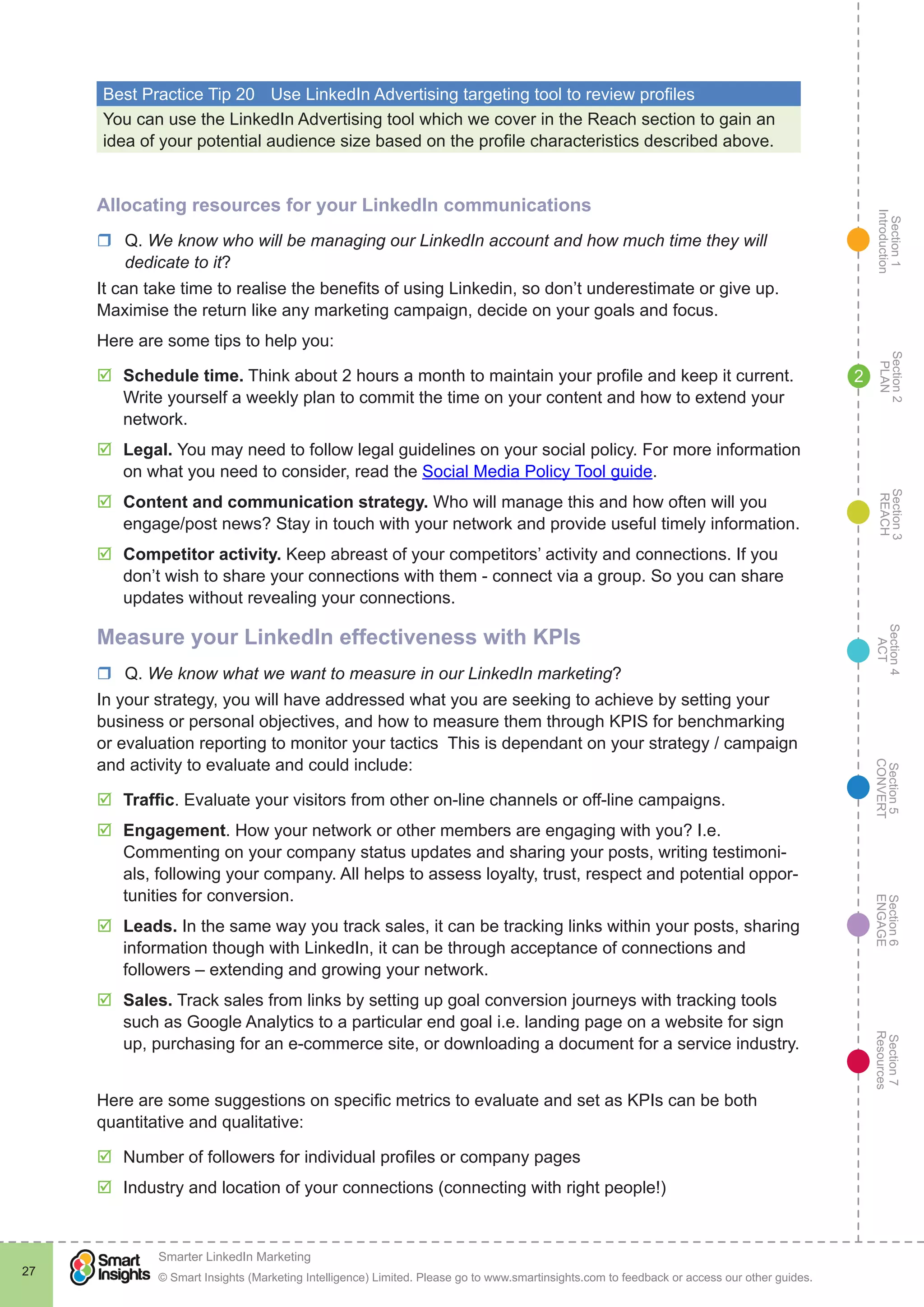 Section1
Introduction
Section6
ENGAGE
Section7
Resources
Section5
CONVERT
Section4
ACT
Section3
REACH
Section2
PLAN
© Smart Insights (Marketing Intelligence) Limited. Please go to www.smartinsights.com to feedback or access our other guides.
Smarter LinkedIn Marketing
!
27
2
Best Practice Tip 20	 Use LinkedIn Advertising targeting tool to review profiles
You can use the LinkedIn Advertising tool which we cover in the Reach section to gain an
idea of your potential audience size based on the profile characteristics described above.
Allocating resources for your LinkedIn communications
rr Q. We know who will be managing our LinkedIn account and how much time they will
dedicate to it?
It can take time to realise the benefits of using Linkedin, so don’t underestimate or give up.
Maximise the return like any marketing campaign, decide on your goals and focus.
Here are some tips to help you:
þþ Schedule time. Think about 2 hours a month to maintain your profile and keep it current.
Write yourself a weekly plan to commit the time on your content and how to extend your
network.
þþ Legal. You may need to follow legal guidelines on your social policy. For more information
on what you need to consider, read the Social Media Policy Tool guide.
þþ Content and communication strategy. Who will manage this and how often will you
engage/post news? Stay in touch with your network and provide useful timely information.
þþ Competitor activity. Keep abreast of your competitors’ activity and connections. If you
don’t wish to share your connections with them - connect via a group. So you can share
updates without revealing your connections.
Measure your LinkedIn effectiveness with KPIs
rr Q. We know what we want to measure in our LinkedIn marketing?
In your strategy, you will have addressed what you are seeking to achieve by setting your
business or personal objectives, and how to measure them through KPIS for benchmarking
or evaluation reporting to monitor your tactics This is dependant on your strategy / campaign
and activity to evaluate and could include:
þþ Traffic. Evaluate your visitors from other on-line channels or off-line campaigns.
þþ Engagement. How your network or other members are engaging with you? I.e.
Commenting on your company status updates and sharing your posts, writing testimoni-
als, following your company. All helps to assess loyalty, trust, respect and potential oppor-
tunities for conversion.
þþ Leads. In the same way you track sales, it can be tracking links within your posts, sharing
information though with LinkedIn, it can be through acceptance of connections and
followers – extending and growing your network.
þþ Sales. Track sales from links by setting up goal conversion journeys with tracking tools
such as Google Analytics to a particular end goal i.e. landing page on a website for sign
up, purchasing for an e-commerce site, or downloading a document for a service industry.
Here are some suggestions on specific metrics to evaluate and set as KPIs can be both
quantitative and qualitative:
þþ Number of followers for individual profiles or company pages
þþ Industry and location of your connections (connecting with right people!)
 
