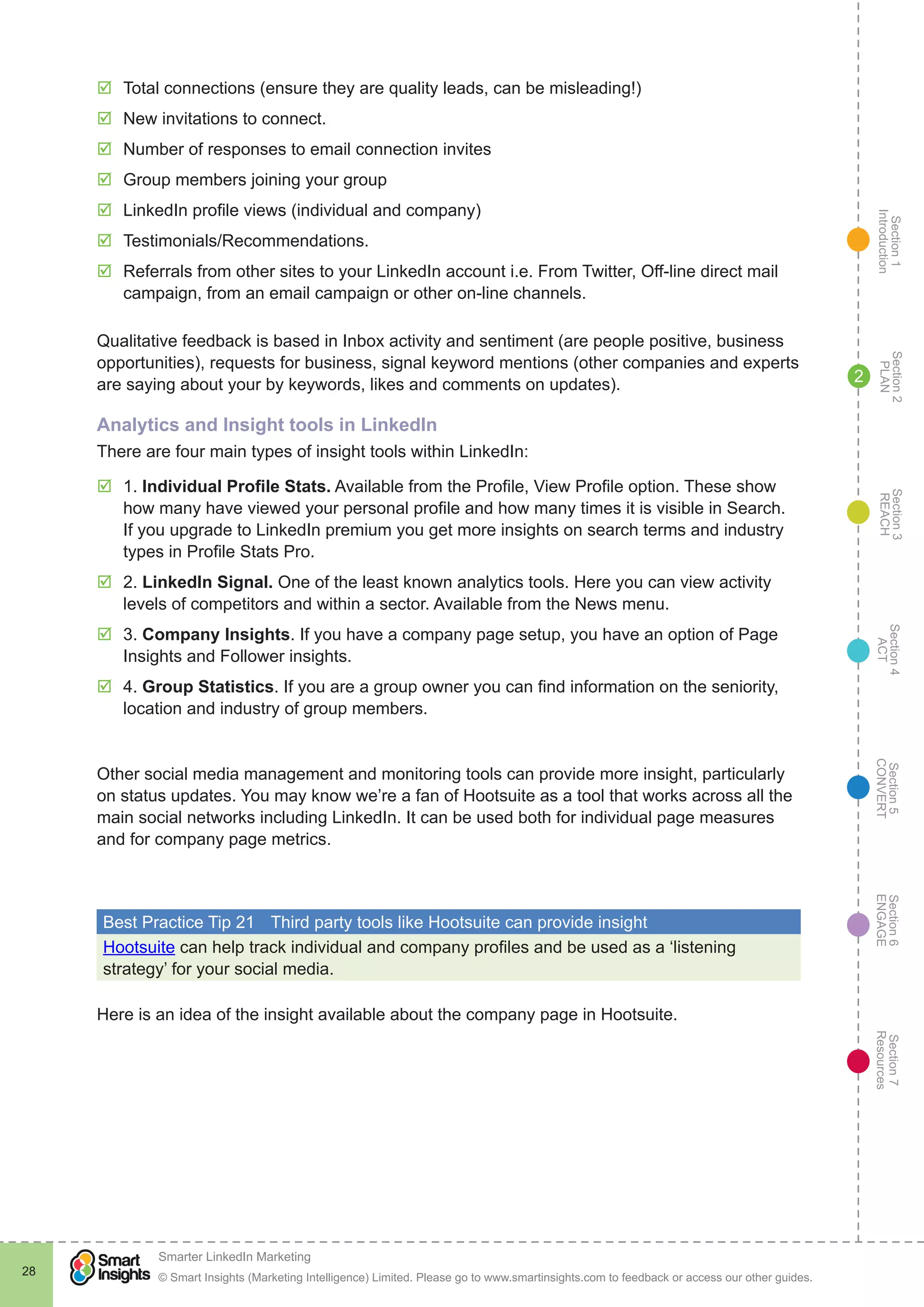 Section1
Introduction
Section6
ENGAGE
Section7
Resources
Section5
CONVERT
Section4
ACT
Section3
REACH
Section2
PLAN
© Smart Insights (Marketing Intelligence) Limited. Please go to www.smartinsights.com to feedback or access our other guides.
Smarter LinkedIn Marketing
!
28
2
þþ Total connections (ensure they are quality leads, can be misleading!)
þþ New invitations to connect.
þþ Number of responses to email connection invites
þþ Group members joining your group
þþ LinkedIn profile views (individual and company)
þþ Testimonials/Recommendations.
þþ Referrals from other sites to your LinkedIn account i.e. From Twitter, Off-line direct mail
campaign, from an email campaign or other on-line channels.
Qualitative feedback is based in Inbox activity and sentiment (are people positive, business
opportunities), requests for business, signal keyword mentions (other companies and experts
are saying about your by keywords, likes and comments on updates).
Analytics and Insight tools in LinkedIn
There are four main types of insight tools within LinkedIn:
þþ 1. Individual Profile Stats. Available from the Profile, View Profile option. These show
how many have viewed your personal profile and how many times it is visible in Search.
If you upgrade to LinkedIn premium you get more insights on search terms and industry
types in Profile Stats Pro.
þþ 2. LinkedIn Signal. One of the least known analytics tools. Here you can view activity
levels of competitors and within a sector. Available from the News menu.
þþ 3. Company Insights. If you have a company page setup, you have an option of Page
Insights and Follower insights.
þþ 4. Group Statistics. If you are a group owner you can find information on the seniority,
location and industry of group members.
Other social media management and monitoring tools can provide more insight, particularly
on status updates. You may know we’re a fan of Hootsuite as a tool that works across all the
main social networks including LinkedIn. It can be used both for individual page measures
and for company page metrics.
Best Practice Tip 21	 Third party tools like Hootsuite can provide insight
Hootsuite can help track individual and company profiles and be used as a ‘listening
strategy’ for your social media.
Here is an idea of the insight available about the company page in Hootsuite.
 