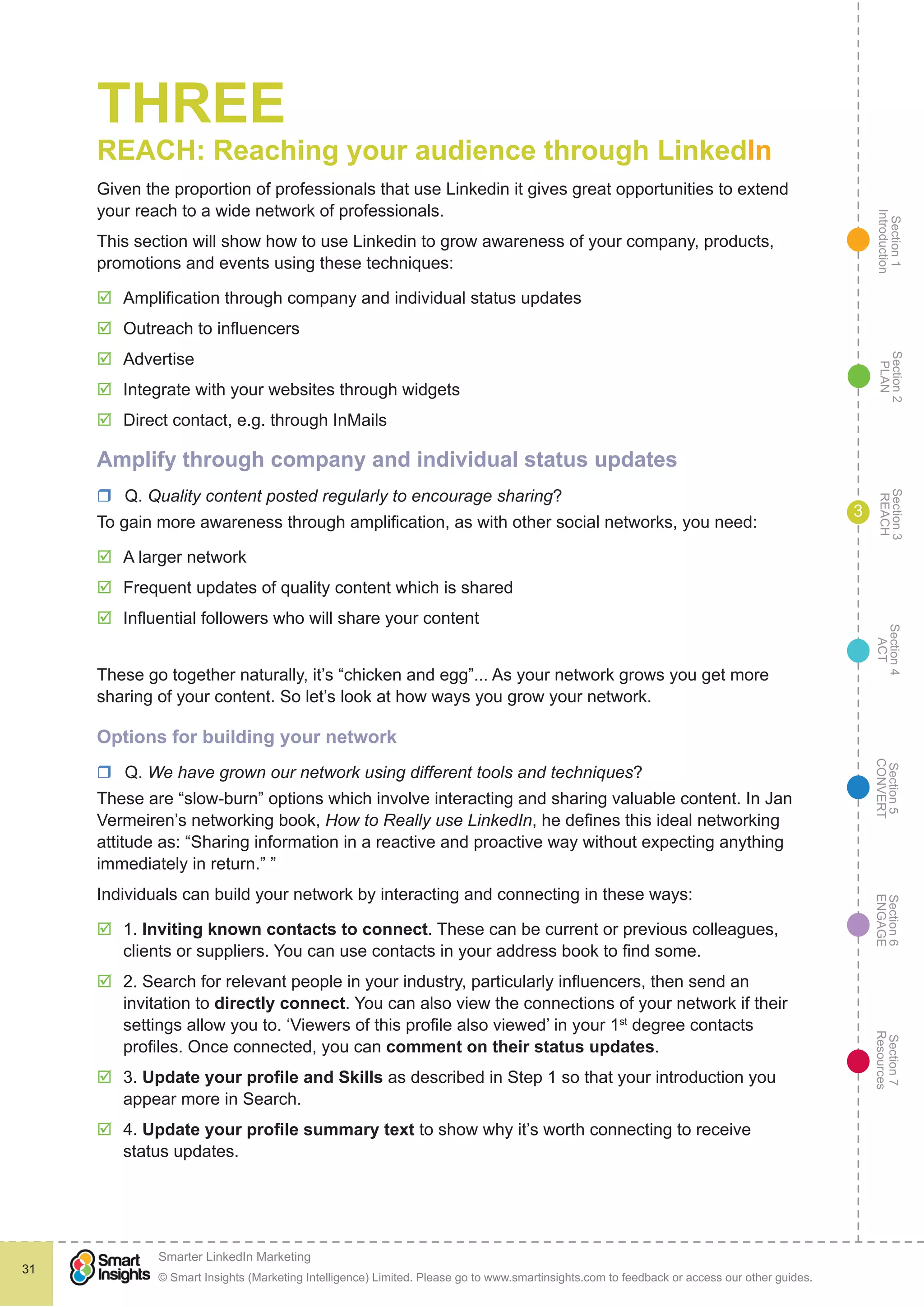 Section1
Introduction
Section6
ENGAGE
Section7
Resources
Section5
CONVERT
Section4
ACT
Section3
REACH
Section2
PLAN
© Smart Insights (Marketing Intelligence) Limited. Please go to www.smartinsights.com to feedback or access our other guides.
Smarter LinkedIn Marketing
!
31
3
THREE
REACH: Reaching your audience through LinkedIn
Given the proportion of professionals that use Linkedin it gives great opportunities to extend
your reach to a wide network of professionals.
This section will show how to use Linkedin to grow awareness of your company, products,
promotions and events using these techniques:
þþ Amplification through company and individual status updates
þþ Outreach to influencers
þþ Advertise
þþ Integrate with your websites through widgets
þþ Direct contact, e.g. through InMails
Amplify through company and individual status updates
rr Q. Quality content posted regularly to encourage sharing?
To gain more awareness through amplification, as with other social networks, you need:
þþ A larger network
þþ Frequent updates of quality content which is shared
þþ Influential followers who will share your content
These go together naturally, it’s “chicken and egg”... As your network grows you get more
sharing of your content. So let’s look at how ways you grow your network.
Options for building your network
rr Q. We have grown our network using different tools and techniques?
These are “slow-burn” options which involve interacting and sharing valuable content. In Jan
Vermeiren’s networking book, How to Really use LinkedIn, he defines this ideal networking
attitude as: “Sharing information in a reactive and proactive way without expecting anything
immediately in return.” ”
Individuals can build your network by interacting and connecting in these ways:
þþ 1. Inviting known contacts to connect. These can be current or previous colleagues,
clients or suppliers. You can use contacts in your address book to find some.
þþ 2. Search for relevant people in your industry, particularly influencers, then send an
invitation to directly connect. You can also view the connections of your network if their
settings allow you to. ‘Viewers of this profile also viewed’ in your 1st
degree contacts
profiles. Once connected, you can comment on their status updates.
þþ 3. Update your profile and Skills as described in Step 1 so that your introduction you
appear more in Search.
þþ 4. Update your profile summary text to show why it’s worth connecting to receive
status updates.
 