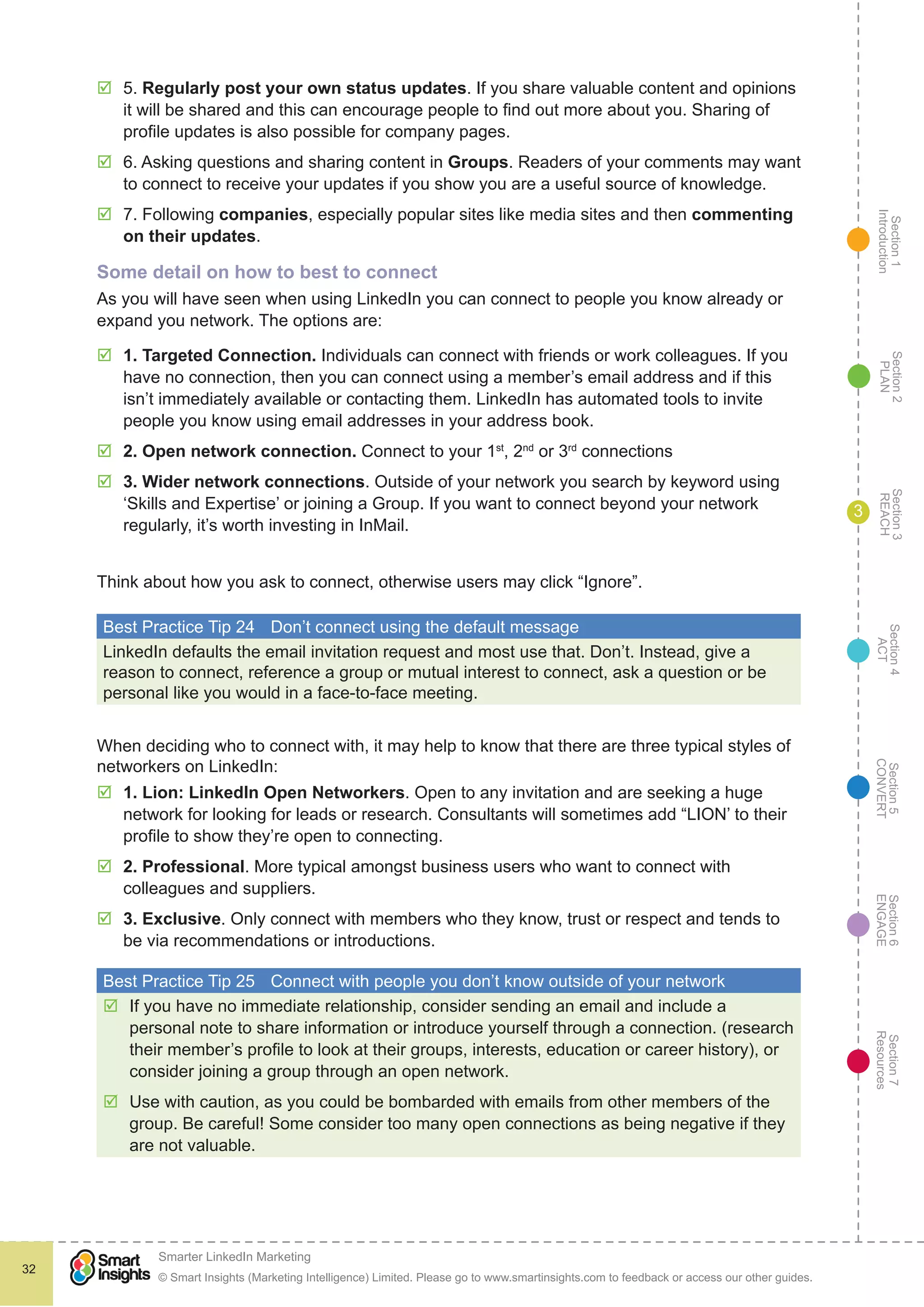 Section1
Introduction
Section6
ENGAGE
Section7
Resources
Section5
CONVERT
Section4
ACT
Section3
REACH
Section2
PLAN
© Smart Insights (Marketing Intelligence) Limited. Please go to www.smartinsights.com to feedback or access our other guides.
Smarter LinkedIn Marketing
!
32
3
þþ 5. Regularly post your own status updates. If you share valuable content and opinions
it will be shared and this can encourage people to find out more about you. Sharing of
profile updates is also possible for company pages.
þþ 6. Asking questions and sharing content in Groups. Readers of your comments may want
to connect to receive your updates if you show you are a useful source of knowledge.
þþ 7. Following companies, especially popular sites like media sites and then commenting
on their updates.
Some detail on how to best to connect
As you will have seen when using LinkedIn you can connect to people you know already or
expand you network. The options are:
þþ 1. Targeted Connection. Individuals can connect with friends or work colleagues. If you
have no connection, then you can connect using a member’s email address and if this
isn’t immediately available or contacting them. LinkedIn has automated tools to invite
people you know using email addresses in your address book.
þþ 2. Open network connection. Connect to your 1st
, 2nd
or 3rd
connections
þþ 3. Wider network connections. Outside of your network you search by keyword using
‘Skills and Expertise’ or joining a Group. If you want to connect beyond your network
regularly, it’s worth investing in InMail.
Think about how you ask to connect, otherwise users may click “Ignore”.
Best Practice Tip 24	 Don’t connect using the default message
LinkedIn defaults the email invitation request and most use that. Don’t. Instead, give a
reason to connect, reference a group or mutual interest to connect, ask a question or be
personal like you would in a face-to-face meeting.
When deciding who to connect with, it may help to know that there are three typical styles of
networkers on LinkedIn:
þþ 1. Lion: LinkedIn Open Networkers. Open to any invitation and are seeking a huge
network for looking for leads or research. Consultants will sometimes add “LION’ to their
profile to show they’re open to connecting.
þþ 2. Professional. More typical amongst business users who want to connect with
colleagues and suppliers.
þþ 3. Exclusive. Only connect with members who they know, trust or respect and tends to
be via recommendations or introductions.
Best Practice Tip 25	 Connect with people you don’t know outside of your network
þþ If you have no immediate relationship, consider sending an email and include a
personal note to share information or introduce yourself through a connection. (research
their member’s profile to look at their groups, interests, education or career history), or
consider joining a group through an open network.
þþ Use with caution, as you could be bombarded with emails from other members of the
group. Be careful! Some consider too many open connections as being negative if they
are not valuable.
 