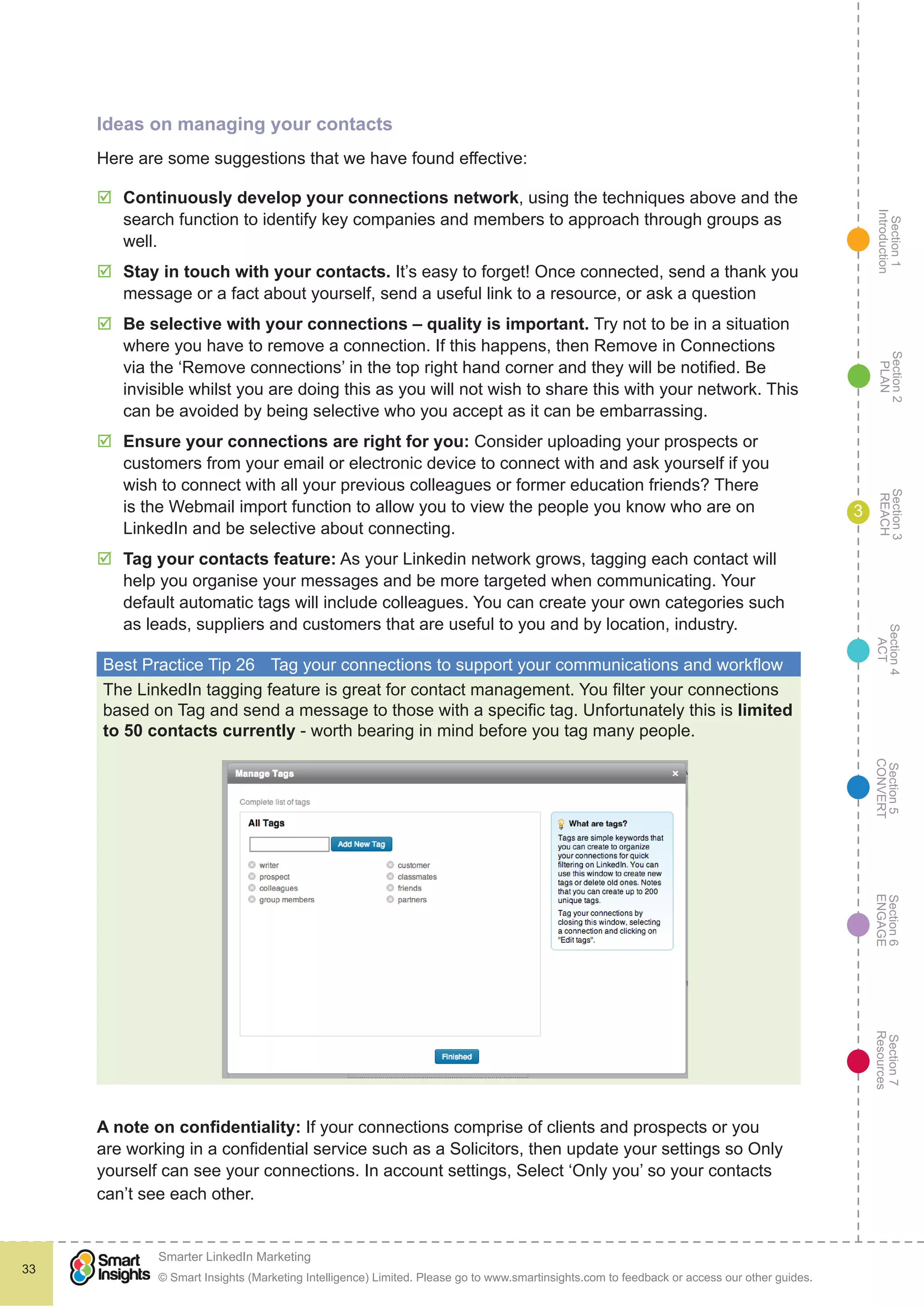 Section1
Introduction
Section6
ENGAGE
Section7
Resources
Section5
CONVERT
Section4
ACT
Section3
REACH
Section2
PLAN
© Smart Insights (Marketing Intelligence) Limited. Please go to www.smartinsights.com to feedback or access our other guides.
Smarter LinkedIn Marketing
!
33
3
Ideas on managing your contacts
Here are some suggestions that we have found effective:
þþ Continuously develop your connections network, using the techniques above and the
search function to identify key companies and members to approach through groups as
well.
þþ Stay in touch with your contacts. It’s easy to forget! Once connected, send a thank you
message or a fact about yourself, send a useful link to a resource, or ask a question
þþ Be selective with your connections – quality is important. Try not to be in a situation
where you have to remove a connection. If this happens, then Remove in Connections
via the ‘Remove connections’ in the top right hand corner and they will be notified. Be
invisible whilst you are doing this as you will not wish to share this with your network. This
can be avoided by being selective who you accept as it can be embarrassing.
þþ Ensure your connections are right for you: Consider uploading your prospects or
customers from your email or electronic device to connect with and ask yourself if you
wish to connect with all your previous colleagues or former education friends? There
is the Webmail import function to allow you to view the people you know who are on
LinkedIn and be selective about connecting.
þþ Tag your contacts feature: As your Linkedin network grows, tagging each contact will
help you organise your messages and be more targeted when communicating. Your
default automatic tags will include colleagues. You can create your own categories such
as leads, suppliers and customers that are useful to you and by location, industry.
Best Practice Tip 26	 Tag your connections to support your communications and workflow
The LinkedIn tagging feature is great for contact management. You filter your connections
based on Tag and send a message to those with a specific tag. Unfortunately this is limited
to 50 contacts currently - worth bearing in mind before you tag many people.
A note on confidentiality: If your connections comprise of clients and prospects or you
are working in a confidential service such as a Solicitors, then update your settings so Only
yourself can see your connections. In account settings, Select ‘Only you’ so your contacts
can’t see each other.
 