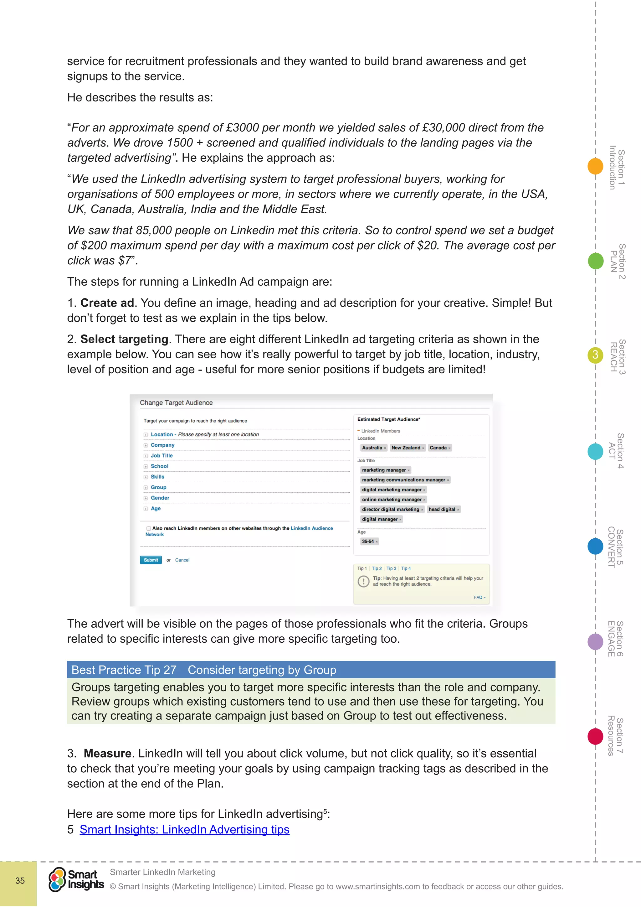 Section1
Introduction
Section6
ENGAGE
Section7
Resources
Section5
CONVERT
Section4
ACT
Section3
REACH
Section2
PLAN
© Smart Insights (Marketing Intelligence) Limited. Please go to www.smartinsights.com to feedback or access our other guides.
Smarter LinkedIn Marketing
!
35
3
service for recruitment professionals and they wanted to build brand awareness and get
signups to the service.
He describes the results as:
“For an approximate spend of £3000 per month we yielded sales of £30,000 direct from the
adverts. We drove 1500 + screened and qualified individuals to the landing pages via the
targeted advertising”. He explains the approach as:
“We used the LinkedIn advertising system to target professional buyers, working for
organisations of 500 employees or more, in sectors where we currently operate, in the USA,
UK, Canada, Australia, India and the Middle East.
We saw that 85,000 people on Linkedin met this criteria. So to control spend we set a budget
of $200 maximum spend per day with a maximum cost per click of $20. The average cost per
click was $7”.
The steps for running a LinkedIn Ad campaign are:
1. Create ad. You define an image, heading and ad description for your creative. Simple! But
don’t forget to test as we explain in the tips below.
2. Select targeting. There are eight different LinkedIn ad targeting criteria as shown in the
example below. You can see how it’s really powerful to target by job title, location, industry,
level of position and age - useful for more senior positions if budgets are limited!
The advert will be visible on the pages of those professionals who fit the criteria. Groups
related to specific interests can give more specific targeting too.
Best Practice Tip 27	 Consider targeting by Group
Groups targeting enables you to target more specific interests than the role and company.
Review groups which existing customers tend to use and then use these for targeting. You
can try creating a separate campaign just based on Group to test out effectiveness.
3. Measure. LinkedIn will tell you about click volume, but not click quality, so it’s essential
to check that you’re meeting your goals by using campaign tracking tags as described in the
section at the end of the Plan.
Here are some more tips for LinkedIn advertising5
:
5  Smart Insights: LinkedIn Advertising tips
 