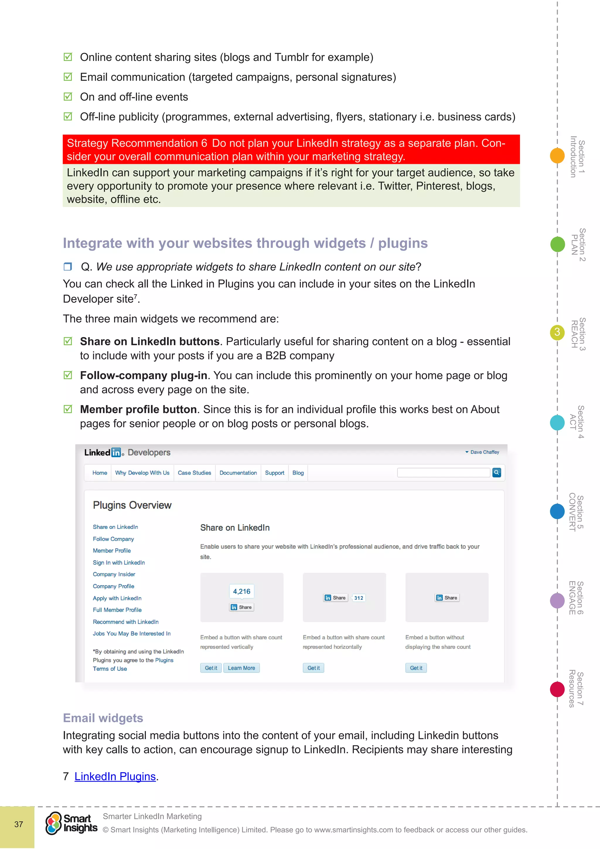 Section1
Introduction
Section6
ENGAGE
Section7
Resources
Section5
CONVERT
Section4
ACT
Section3
REACH
Section2
PLAN
© Smart Insights (Marketing Intelligence) Limited. Please go to www.smartinsights.com to feedback or access our other guides.
Smarter LinkedIn Marketing
!
37
3
þþ Online content sharing sites (blogs and Tumblr for example)
þþ Email communication (targeted campaigns, personal signatures)
þþ On and off-line events
þþ Off-line publicity (programmes, external advertising, flyers, stationary i.e. business cards)
Strategy Recommendation 6	Do not plan your LinkedIn strategy as a separate plan. Con-
sider your overall communication plan within your marketing strategy.
LinkedIn can support your marketing campaigns if it’s right for your target audience, so take
every opportunity to promote your presence where relevant i.e. Twitter, Pinterest, blogs,
website, offline etc.
Integrate with your websites through widgets / plugins
rr Q. We use appropriate widgets to share LinkedIn content on our site?
You can check all the Linked in Plugins you can include in your sites on the LinkedIn
Developer site7
.
The three main widgets we recommend are:
þþ Share on LinkedIn buttons. Particularly useful for sharing content on a blog - essential
to include with your posts if you are a B2B company
þþ Follow-company plug-in. You can include this prominently on your home page or blog
and across every page on the site.
þþ Member profile button. Since this is for an individual profile this works best on About
pages for senior people or on blog posts or personal blogs.
Email widgets
Integrating social media buttons into the content of your email, including Linkedin buttons
with key calls to action, can encourage signup to LinkedIn. Recipients may share interesting
7  LinkedIn Plugins.
 