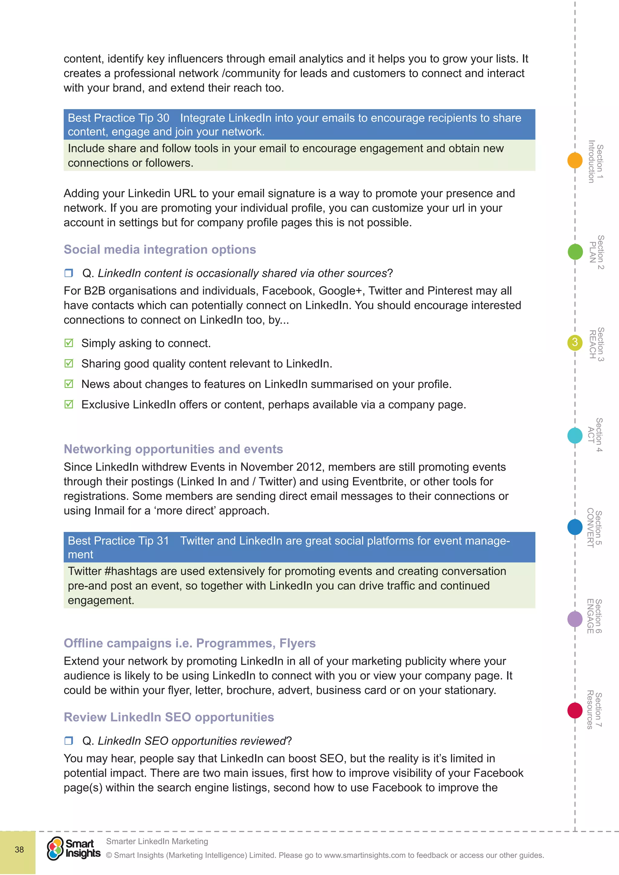 Section1
Introduction
Section6
ENGAGE
Section7
Resources
Section5
CONVERT
Section4
ACT
Section3
REACH
Section2
PLAN
© Smart Insights (Marketing Intelligence) Limited. Please go to www.smartinsights.com to feedback or access our other guides.
Smarter LinkedIn Marketing
!
38
3
content, identify key influencers through email analytics and it helps you to grow your lists. It
creates a professional network /community for leads and customers to connect and interact
with your brand, and extend their reach too.
Best Practice Tip 30	 Integrate LinkedIn into your emails to encourage recipients to share
content, engage and join your network.
Include share and follow tools in your email to encourage engagement and obtain new
connections or followers.
Adding your Linkedin URL to your email signature is a way to promote your presence and
network. If you are promoting your individual profile, you can customize your url in your
account in settings but for company profile pages this is not possible.
Social media integration options
rr Q. LinkedIn content is occasionally shared via other sources?
For B2B organisations and individuals, Facebook, Google+, Twitter and Pinterest may all
have contacts which can potentially connect on LinkedIn. You should encourage interested
connections to connect on LinkedIn too, by...
þþ Simply asking to connect.
þþ Sharing good quality content relevant to LinkedIn.
þþ News about changes to features on LinkedIn summarised on your profile.
þþ Exclusive LinkedIn offers or content, perhaps available via a company page.
Networking opportunities and events
Since LinkedIn withdrew Events in November 2012, members are still promoting events
through their postings (Linked In and / Twitter) and using Eventbrite, or other tools for
registrations. Some members are sending direct email messages to their connections or
using Inmail for a ‘more direct’ approach.
Best Practice Tip 31	 Twitter and LinkedIn are great social platforms for event manage-
ment
Twitter #hashtags are used extensively for promoting events and creating conversation
pre-and post an event, so together with LinkedIn you can drive traffic and continued
engagement.
Offline campaigns i.e. Programmes, Flyers
Extend your network by promoting LinkedIn in all of your marketing publicity where your
audience is likely to be using LinkedIn to connect with you or view your company page. It
could be within your flyer, letter, brochure, advert, business card or on your stationary.
Review LinkedIn SEO opportunities
rr Q. LinkedIn SEO opportunities reviewed?
You may hear, people say that LinkedIn can boost SEO, but the reality is it’s limited in
potential impact. There are two main issues, first how to improve visibility of your Facebook
page(s) within the search engine listings, second how to use Facebook to improve the
 