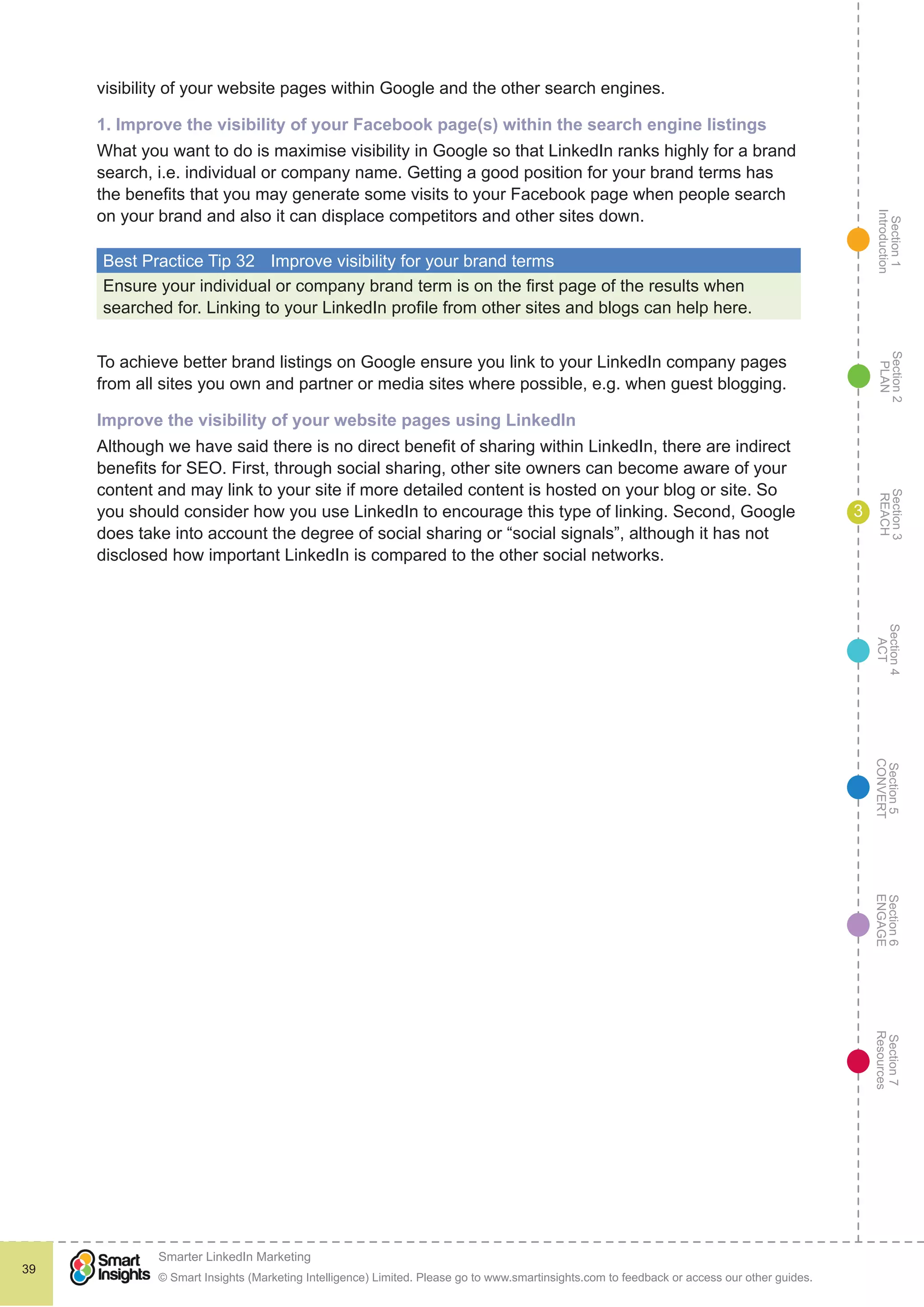 Section1
Introduction
Section6
ENGAGE
Section7
Resources
Section5
CONVERT
Section4
ACT
Section3
REACH
Section2
PLAN
© Smart Insights (Marketing Intelligence) Limited. Please go to www.smartinsights.com to feedback or access our other guides.
Smarter LinkedIn Marketing
!
39
3
visibility of your website pages within Google and the other search engines.
1. Improve the visibility of your Facebook page(s) within the search engine listings
What you want to do is maximise visibility in Google so that LinkedIn ranks highly for a brand
search, i.e. individual or company name. Getting a good position for your brand terms has
the benefits that you may generate some visits to your Facebook page when people search
on your brand and also it can displace competitors and other sites down.
Best Practice Tip 32	 Improve visibility for your brand terms
Ensure your individual or company brand term is on the first page of the results when
searched for. Linking to your LinkedIn profile from other sites and blogs can help here.
To achieve better brand listings on Google ensure you link to your LinkedIn company pages
from all sites you own and partner or media sites where possible, e.g. when guest blogging.
Improve the visibility of your website pages using LinkedIn
Although we have said there is no direct benefit of sharing within LinkedIn, there are indirect
benefits for SEO. First, through social sharing, other site owners can become aware of your
content and may link to your site if more detailed content is hosted on your blog or site. So
you should consider how you use LinkedIn to encourage this type of linking. Second, Google
does take into account the degree of social sharing or “social signals”, although it has not
disclosed how important LinkedIn is compared to the other social networks.
 
