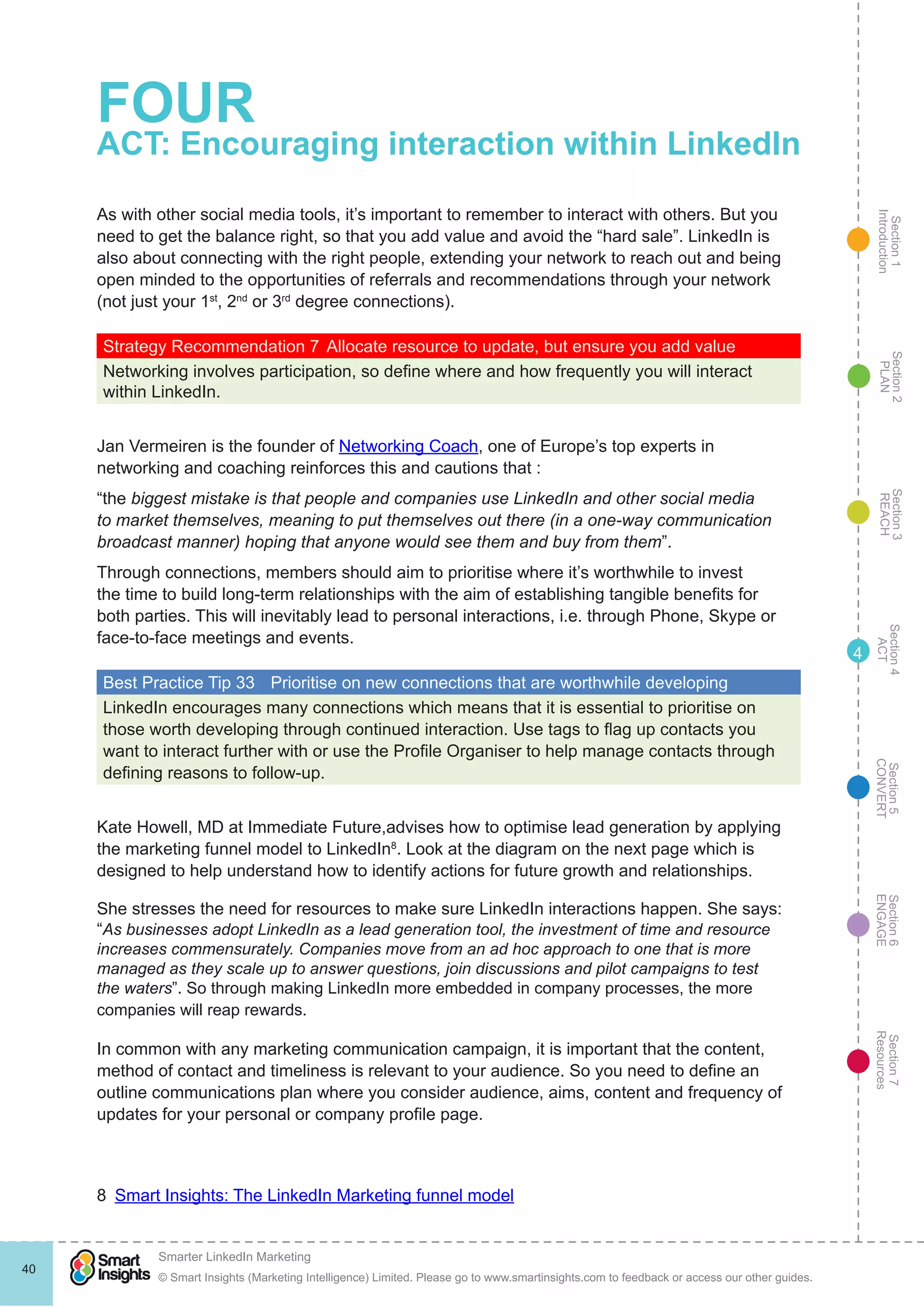 Section1
Introduction
Section6
ENGAGE
Section7
Resources
Section5
CONVERT
Section4
ACT
Section3
REACH
Section2
PLAN
© Smart Insights (Marketing Intelligence) Limited. Please go to www.smartinsights.com to feedback or access our other guides.
Smarter LinkedIn Marketing
!
40
4
FOUR
ACT: Encouraging interaction within LinkedIn
As with other social media tools, it’s important to remember to interact with others. But you
need to get the balance right, so that you add value and avoid the “hard sale”. LinkedIn is
also about connecting with the right people, extending your network to reach out and being
open minded to the opportunities of referrals and recommendations through your network
(not just your 1st
, 2nd
or 3rd
degree connections).
Strategy Recommendation 7	Allocate resource to update, but ensure you add value
Networking involves participation, so define where and how frequently you will interact
within LinkedIn.
Jan Vermeiren is the founder of Networking Coach, one of Europe’s top experts in
networking and coaching reinforces this and cautions that :
“the biggest mistake is that people and companies use LinkedIn and other social media
to market themselves, meaning to put themselves out there (in a one-way communication
broadcast manner) hoping that anyone would see them and buy from them”.
Through connections, members should aim to prioritise where it’s worthwhile to invest
the time to build long-term relationships with the aim of establishing tangible benefits for
both parties. This will inevitably lead to personal interactions, i.e. through Phone, Skype or
face-to-face meetings and events.
Best Practice Tip 33	 Prioritise on new connections that are worthwhile developing
LinkedIn encourages many connections which means that it is essential to prioritise on
those worth developing through continued interaction. Use tags to flag up contacts you
want to interact further with or use the Profile Organiser to help manage contacts through
defining reasons to follow-up.
Kate Howell, MD at Immediate Future,advises how to optimise lead generation by applying
the marketing funnel model to LinkedIn8
. Look at the diagram on the next page which is
designed to help understand how to identify actions for future growth and relationships.
She stresses the need for resources to make sure LinkedIn interactions happen. She says:
“As businesses adopt LinkedIn as a lead generation tool, the investment of time and resource
increases commensurately. Companies move from an ad hoc approach to one that is more
managed as they scale up to answer questions, join discussions and pilot campaigns to test
the waters”. So through making LinkedIn more embedded in company processes, the more
companies will reap rewards.
In common with any marketing communication campaign, it is important that the content,
method of contact and timeliness is relevant to your audience. So you need to define an
outline communications plan where you consider audience, aims, content and frequency of
updates for your personal or company profile page.
8  Smart Insights: The LinkedIn Marketing funnel model
 