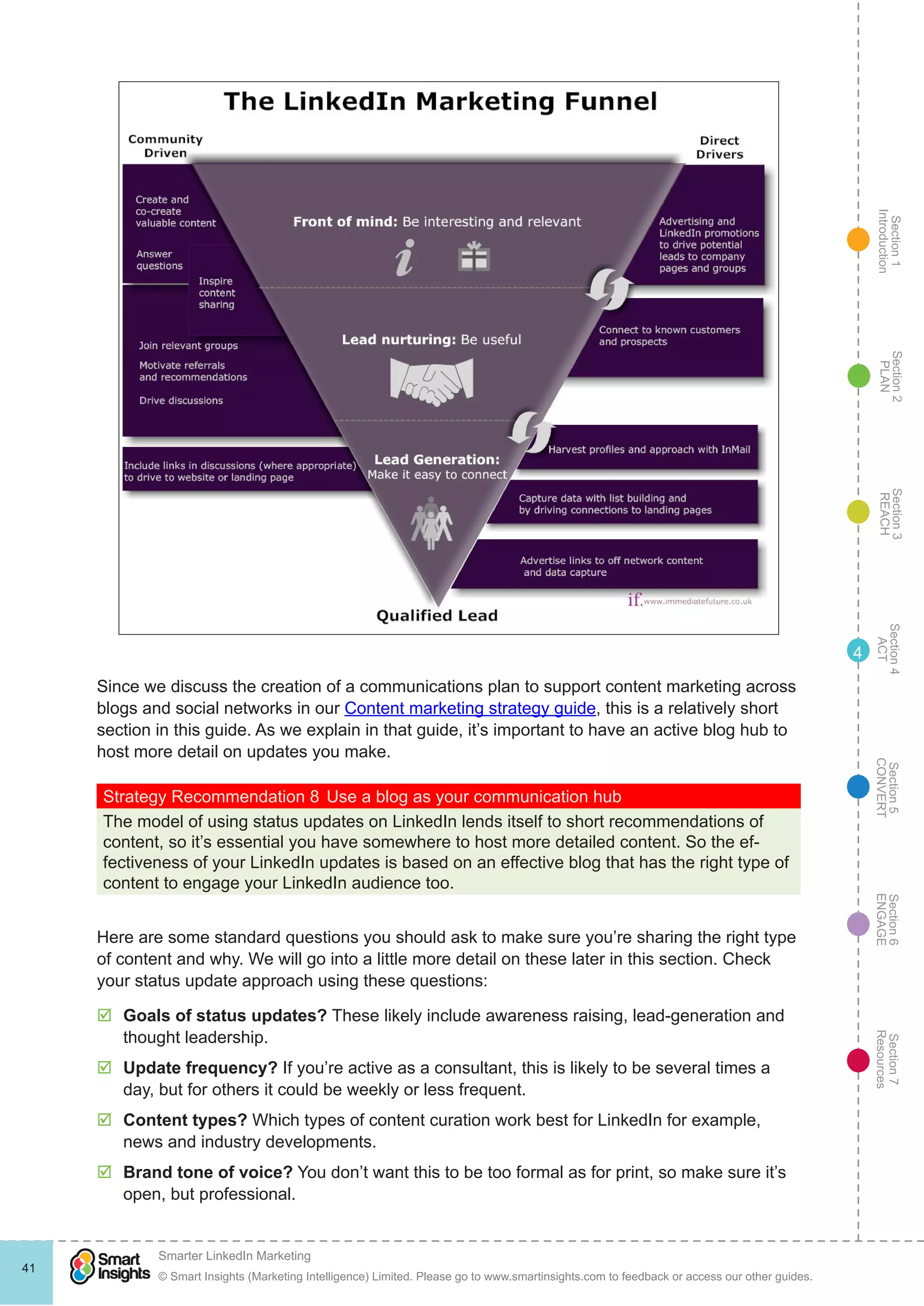 Section1
Introduction
Section6
ENGAGE
Section7
Resources
Section5
CONVERT
Section4
ACT
Section3
REACH
Section2
PLAN
© Smart Insights (Marketing Intelligence) Limited. Please go to www.smartinsights.com to feedback or access our other guides.
Smarter LinkedIn Marketing
!
41
4
Since we discuss the creation of a communications plan to support content marketing across
blogs and social networks in our Content marketing strategy guide, this is a relatively short
section in this guide. As we explain in that guide, it’s important to have an active blog hub to
host more detail on updates you make.
Strategy Recommendation 8	Use a blog as your communication hub
The model of using status updates on LinkedIn lends itself to short recommendations of
content, so it’s essential you have somewhere to host more detailed content. So the ef-
fectiveness of your LinkedIn updates is based on an effective blog that has the right type of
content to engage your LinkedIn audience too.
Here are some standard questions you should ask to make sure you’re sharing the right type
of content and why. We will go into a little more detail on these later in this section. Check
your status update approach using these questions:
þþ Goals of status updates? These likely include awareness raising, lead-generation and
thought leadership.
þþ Update frequency? If you’re active as a consultant, this is likely to be several times a
day, but for others it could be weekly or less frequent.
þþ Content types? Which types of content curation work best for LinkedIn for example,
news and industry developments.
þþ Brand tone of voice? You don’t want this to be too formal as for print, so make sure it’s
open, but professional.
 
