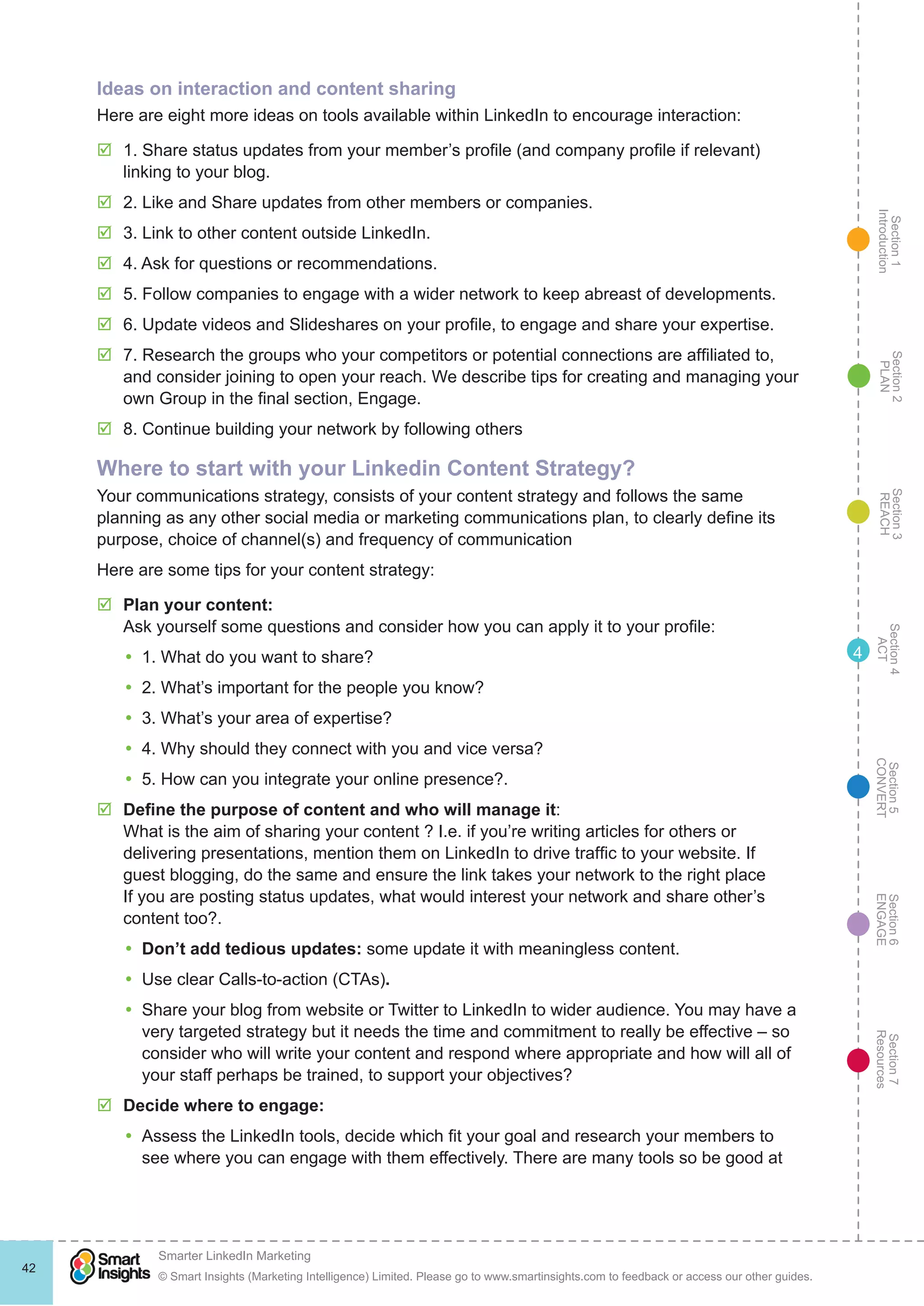 Section1
Introduction
Section6
ENGAGE
Section7
Resources
Section5
CONVERT
Section4
ACT
Section3
REACH
Section2
PLAN
© Smart Insights (Marketing Intelligence) Limited. Please go to www.smartinsights.com to feedback or access our other guides.
Smarter LinkedIn Marketing
!
42
4
Ideas on interaction and content sharing
Here are eight more ideas on tools available within LinkedIn to encourage interaction:
þþ 1. Share status updates from your member’s profile (and company profile if relevant)
linking to your blog.
þþ 2. Like and Share updates from other members or companies.
þþ 3. Link to other content outside LinkedIn.
þþ 4. Ask for questions or recommendations.
þþ 5. Follow companies to engage with a wider network to keep abreast of developments.
þþ 6. Update videos and Slideshares on your profile, to engage and share your expertise.
þþ 7. Research the groups who your competitors or potential connections are affiliated to,
and consider joining to open your reach. We describe tips for creating and managing your
own Group in the final section, Engage.
þþ 8. Continue building your network by following others
Where to start with your Linkedin Content Strategy?
Your communications strategy, consists of your content strategy and follows the same
planning as any other social media or marketing communications plan, to clearly define its
purpose, choice of channel(s) and frequency of communication
Here are some tips for your content strategy:
þþ Plan your content:
Ask yourself some questions and consider how you can apply it to your profile:
yy 1. What do you want to share?
yy 2. What’s important for the people you know?
yy 3. What’s your area of expertise?
yy 4. Why should they connect with you and vice versa?
yy 5. How can you integrate your online presence?.
þþ Define the purpose of content and who will manage it:
What is the aim of sharing your content ? I.e. if you’re writing articles for others or
delivering presentations, mention them on LinkedIn to drive traffic to your website. If
guest blogging, do the same and ensure the link takes your network to the right place
If you are posting status updates, what would interest your network and share other’s
content too?.
yy Don’t add tedious updates: some update it with meaningless content.
yy Use clear Calls-to-action (CTAs).
yy Share your blog from website or Twitter to LinkedIn to wider audience. You may have a
very targeted strategy but it needs the time and commitment to really be effective – so
consider who will write your content and respond where appropriate and how will all of
your staff perhaps be trained, to support your objectives?
þþ Decide where to engage:
yy Assess the LinkedIn tools, decide which fit your goal and research your members to
see where you can engage with them effectively. There are many tools so be good at
 