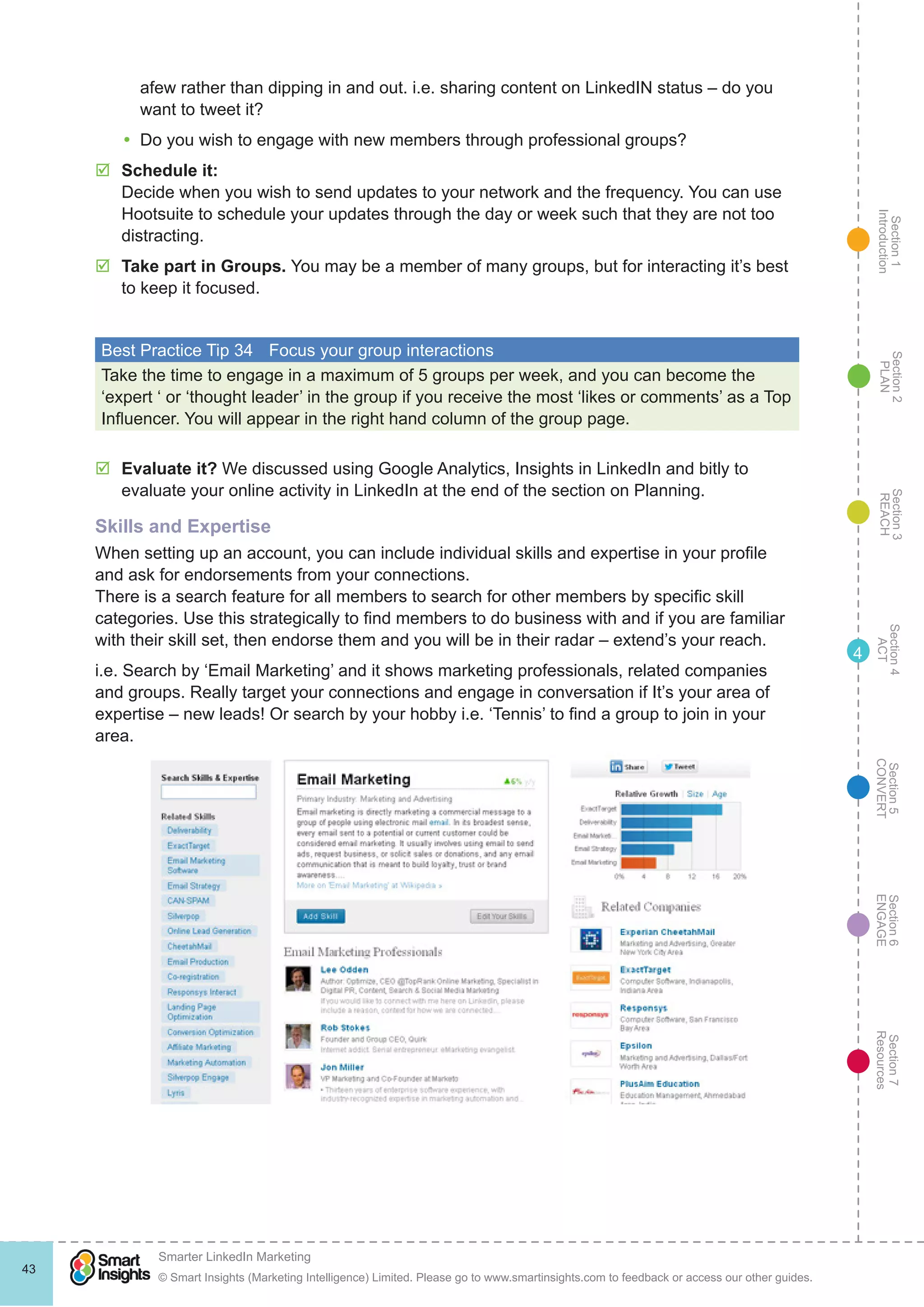 Section1
Introduction
Section6
ENGAGE
Section7
Resources
Section5
CONVERT
Section4
ACT
Section3
REACH
Section2
PLAN
© Smart Insights (Marketing Intelligence) Limited. Please go to www.smartinsights.com to feedback or access our other guides.
Smarter LinkedIn Marketing
!
43
4
afew rather than dipping in and out. i.e. sharing content on LinkedIN status – do you
want to tweet it?
yy Do you wish to engage with new members through professional groups?
þþ Schedule it:
Decide when you wish to send updates to your network and the frequency. You can use
Hootsuite to schedule your updates through the day or week such that they are not too
distracting.
þþ Take part in Groups. You may be a member of many groups, but for interacting it’s best
to keep it focused.
Best Practice Tip 34	 Focus your group interactions
Take the time to engage in a maximum of 5 groups per week, and you can become the
‘expert ‘ or ‘thought leader’ in the group if you receive the most ‘likes or comments’ as a Top
Influencer. You will appear in the right hand column of the group page.
þþ Evaluate it? We discussed using Google Analytics, Insights in LinkedIn and bitly to
evaluate your online activity in LinkedIn at the end of the section on Planning.
Skills and Expertise
When setting up an account, you can include individual skills and expertise in your profile
and ask for endorsements from your connections.
There is a search feature for all members to search for other members by specific skill
categories. Use this strategically to find members to do business with and if you are familiar
with their skill set, then endorse them and you will be in their radar – extend’s your reach.
i.e. Search by ‘Email Marketing’ and it shows marketing professionals, related companies
and groups. Really target your connections and engage in conversation if It’s your area of
expertise – new leads! Or search by your hobby i.e. ‘Tennis’ to find a group to join in your
area.
 