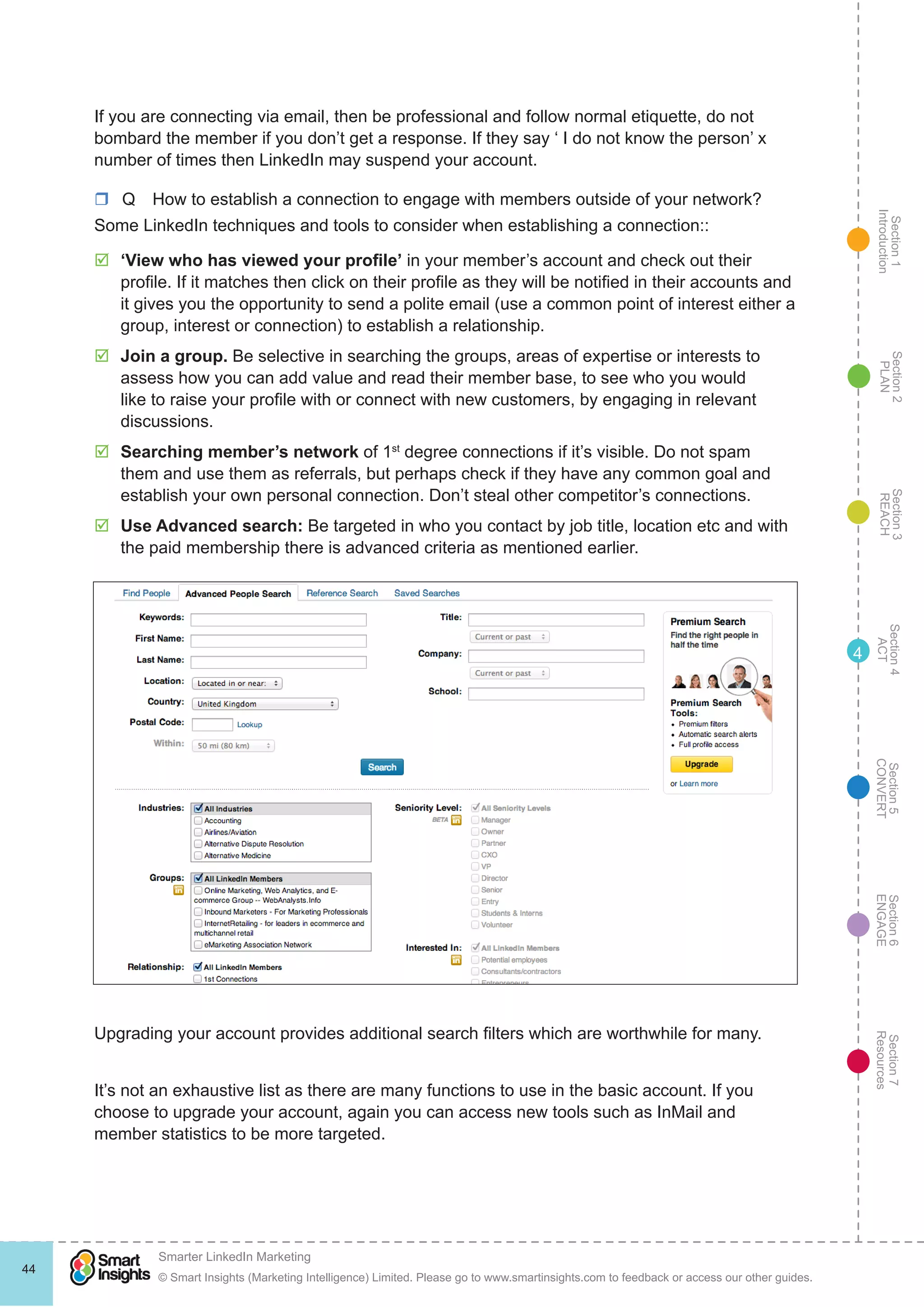 Section1
Introduction
Section6
ENGAGE
Section7
Resources
Section5
CONVERT
Section4
ACT
Section3
REACH
Section2
PLAN
© Smart Insights (Marketing Intelligence) Limited. Please go to www.smartinsights.com to feedback or access our other guides.
Smarter LinkedIn Marketing
!
44
4
If you are connecting via email, then be professional and follow normal etiquette, do not
bombard the member if you don’t get a response. If they say ‘ I do not know the person’ x
number of times then LinkedIn may suspend your account.
rr Q  How to establish a connection to engage with members outside of your network?
Some LinkedIn techniques and tools to consider when establishing a connection::
þþ ‘View who has viewed your profile’ in your member’s account and check out their
profile. If it matches then click on their profile as they will be notified in their accounts and
it gives you the opportunity to send a polite email (use a common point of interest either a
group, interest or connection) to establish a relationship.
þþ Join a group. Be selective in searching the groups, areas of expertise or interests to
assess how you can add value and read their member base, to see who you would
like to raise your profile with or connect with new customers, by engaging in relevant
discussions.
þþ Searching member’s network of 1st
degree connections if it’s visible. Do not spam
them and use them as referrals, but perhaps check if they have any common goal and
establish your own personal connection. Don’t steal other competitor’s connections.
þþ Use Advanced search: Be targeted in who you contact by job title, location etc and with
the paid membership there is advanced criteria as mentioned earlier.
Upgrading your account provides additional search filters which are worthwhile for many.
It’s not an exhaustive list as there are many functions to use in the basic account. If you
choose to upgrade your account, again you can access new tools such as InMail and
member statistics to be more targeted.
 