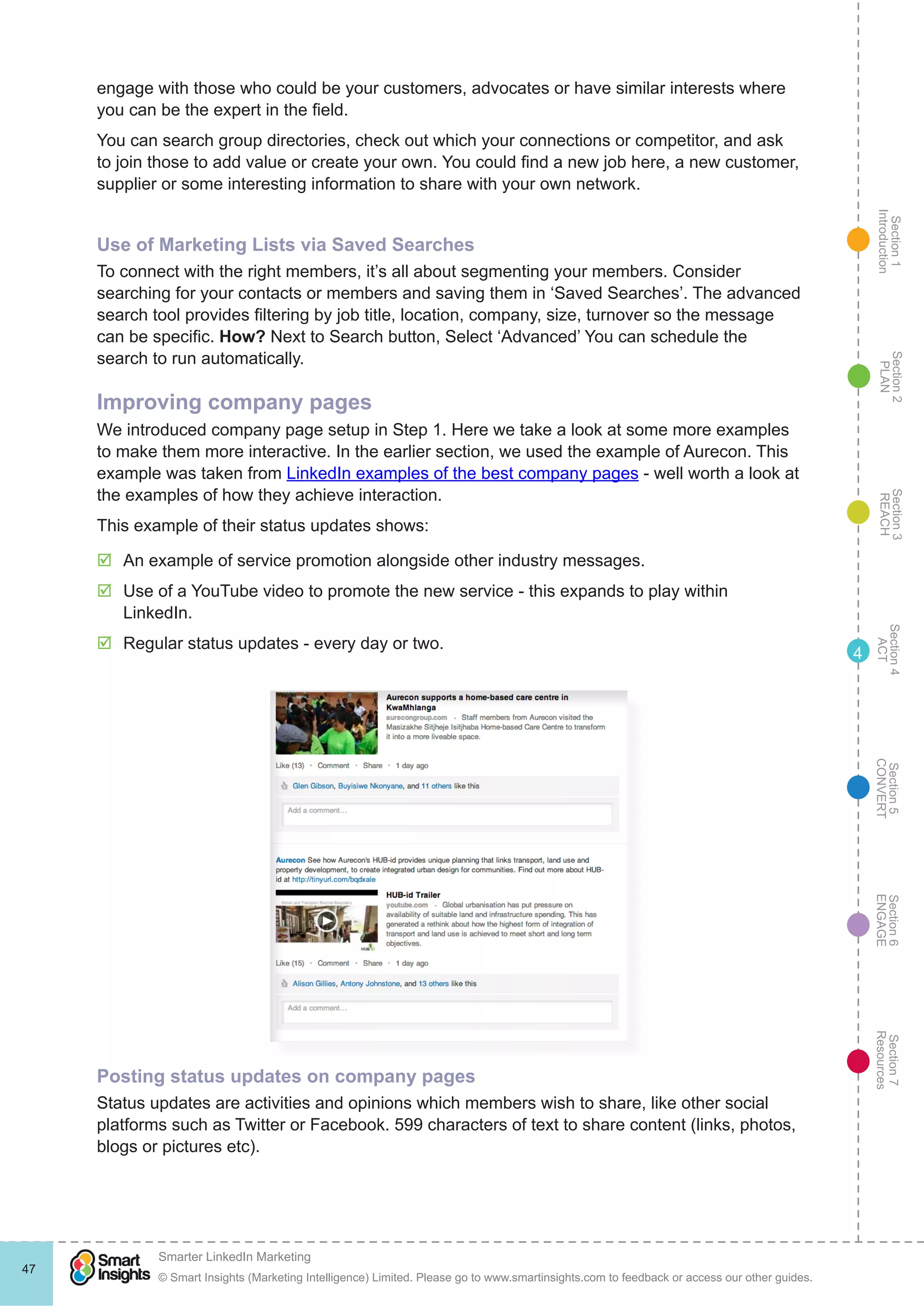Section1
Introduction
Section6
ENGAGE
Section7
Resources
Section5
CONVERT
Section4
ACT
Section3
REACH
Section2
PLAN
© Smart Insights (Marketing Intelligence) Limited. Please go to www.smartinsights.com to feedback or access our other guides.
Smarter LinkedIn Marketing
!
47
4
engage with those who could be your customers, advocates or have similar interests where
you can be the expert in the field.
You can search group directories, check out which your connections or competitor, and ask
to join those to add value or create your own. You could find a new job here, a new customer,
supplier or some interesting information to share with your own network.
Use of Marketing Lists via Saved Searches
To connect with the right members, it’s all about segmenting your members. Consider
searching for your contacts or members and saving them in ‘Saved Searches’. The advanced
search tool provides filtering by job title, location, company, size, turnover so the message
can be specific. How? Next to Search button, Select ‘Advanced’ You can schedule the
search to run automatically.
Improving company pages
We introduced company page setup in Step 1. Here we take a look at some more examples
to make them more interactive. In the earlier section, we used the example of Aurecon. This
example was taken from LinkedIn examples of the best company pages - well worth a look at
the examples of how they achieve interaction.
This example of their status updates shows:
þþ An example of service promotion alongside other industry messages.
þþ Use of a YouTube video to promote the new service - this expands to play within
LinkedIn.
þþ Regular status updates - every day or two.
Posting status updates on company pages
Status updates are activities and opinions which members wish to share, like other social
platforms such as Twitter or Facebook. 599 characters of text to share content (links, photos,
blogs or pictures etc).
 