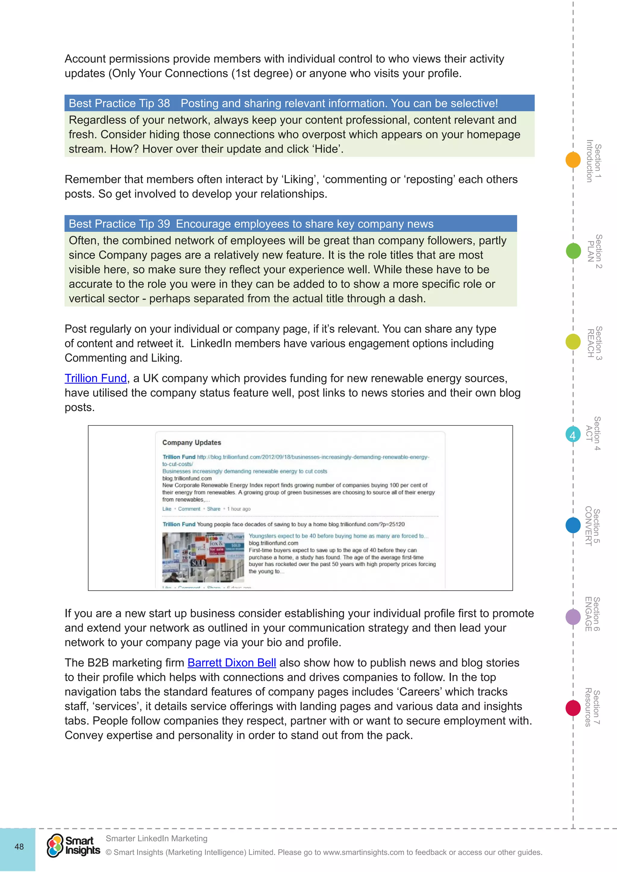 Section1
Introduction
Section6
ENGAGE
Section7
Resources
Section5
CONVERT
Section4
ACT
Section3
REACH
Section2
PLAN
© Smart Insights (Marketing Intelligence) Limited. Please go to www.smartinsights.com to feedback or access our other guides.
Smarter LinkedIn Marketing
!
48
4
Account permissions provide members with individual control to who views their activity
updates (Only Your Connections (1st degree) or anyone who visits your profile.
Best Practice Tip 38	 Posting and sharing relevant information. You can be selective!
Regardless of your network, always keep your content professional, content relevant and
fresh. Consider hiding those connections who overpost which appears on your homepage
stream. How? Hover over their update and click ‘Hide’.
Remember that members often interact by ‘Liking’, ‘commenting or ‘reposting’ each others
posts. So get involved to develop your relationships.
Best Practice Tip 39  Encourage employees to share key company news
Often, the combined network of employees will be great than company followers, partly
since Company pages are a relatively new feature. It is the role titles that are most
visible here, so make sure they reflect your experience well. While these have to be
accurate to the role you were in they can be added to to show a more specific role or
vertical sector - perhaps separated from the actual title through a dash.
Post regularly on your individual or company page, if it’s relevant. You can share any type
of content and retweet it. LinkedIn members have various engagement options including
Commenting and Liking.
Trillion Fund, a UK company which provides funding for new renewable energy sources,
have utilised the company status feature well, post links to news stories and their own blog
posts.
If you are a new start up business consider establishing your individual profile first to promote
and extend your network as outlined in your communication strategy and then lead your
network to your company page via your bio and profile.
The B2B marketing firm Barrett Dixon Bell also show how to publish news and blog stories
to their profile which helps with connections and drives companies to follow. In the top
navigation tabs the standard features of company pages includes ‘Careers’ which tracks
staff, ‘services’, it details service offerings with landing pages and various data and insights
tabs. People follow companies they respect, partner with or want to secure employment with.
Convey expertise and personality in order to stand out from the pack.
 