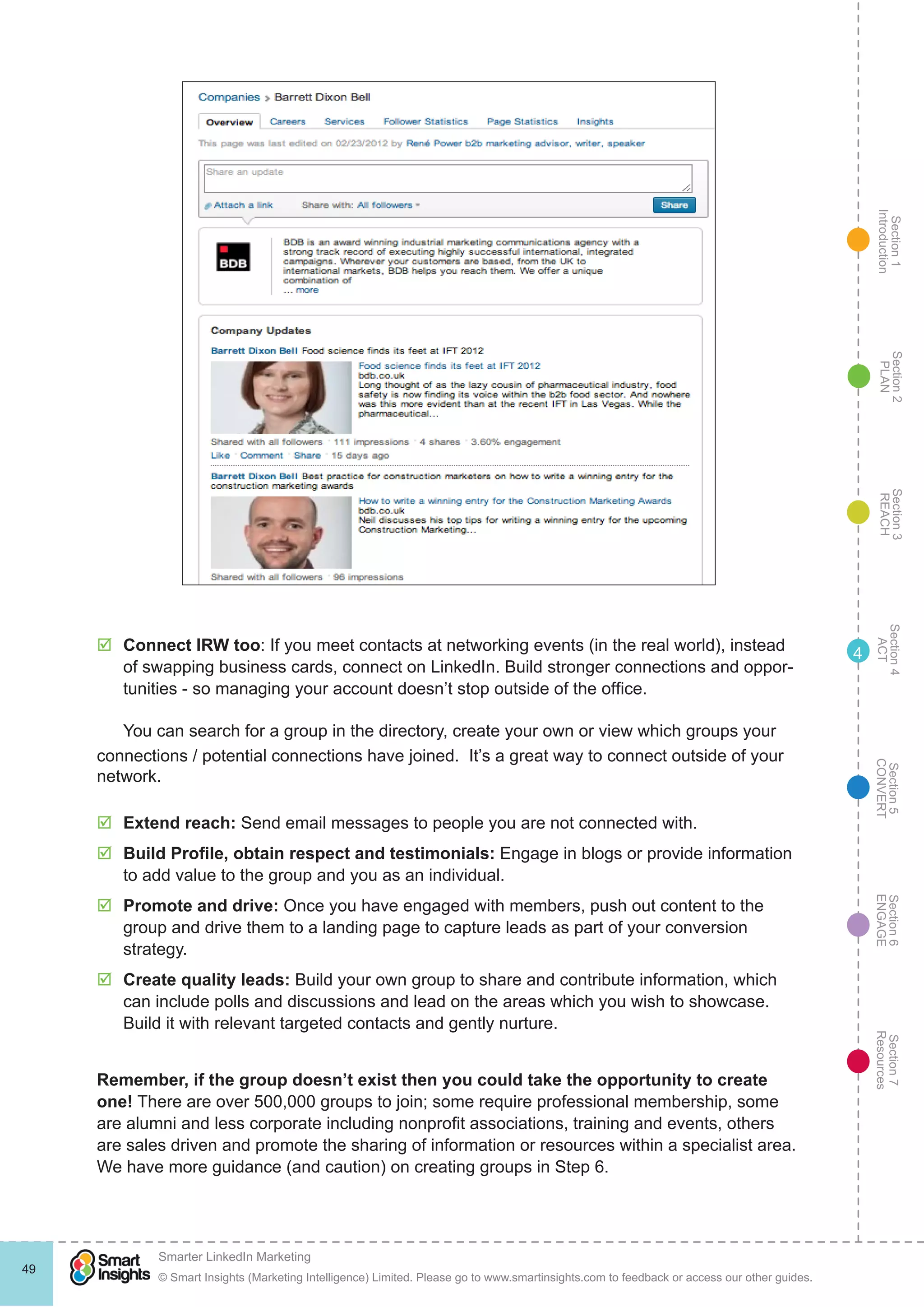 Section1
Introduction
Section6
ENGAGE
Section7
Resources
Section5
CONVERT
Section4
ACT
Section3
REACH
Section2
PLAN
© Smart Insights (Marketing Intelligence) Limited. Please go to www.smartinsights.com to feedback or access our other guides.
Smarter LinkedIn Marketing
!
49
4þþ Connect IRW too: If you meet contacts at networking events (in the real world), instead
of swapping business cards, connect on LinkedIn. Build stronger connections and oppor-
tunities - so managing your account doesn’t stop outside of the office.
You can search for a group in the directory, create your own or view which groups your
connections / potential connections have joined. It’s a great way to connect outside of your
network.
þþ Extend reach: Send email messages to people you are not connected with.
þþ Build Profile, obtain respect and testimonials: Engage in blogs or provide information
to add value to the group and you as an individual.
þþ Promote and drive: Once you have engaged with members, push out content to the
group and drive them to a landing page to capture leads as part of your conversion
strategy.
þþ Create quality leads: Build your own group to share and contribute information, which
can include polls and discussions and lead on the areas which you wish to showcase.
Build it with relevant targeted contacts and gently nurture.
Remember, if the group doesn’t exist then you could take the opportunity to create
one! There are over 500,000 groups to join; some require professional membership, some
are alumni and less corporate including nonprofit associations, training and events, others
are sales driven and promote the sharing of information or resources within a specialist area.
We have more guidance (and caution) on creating groups in Step 6.
 