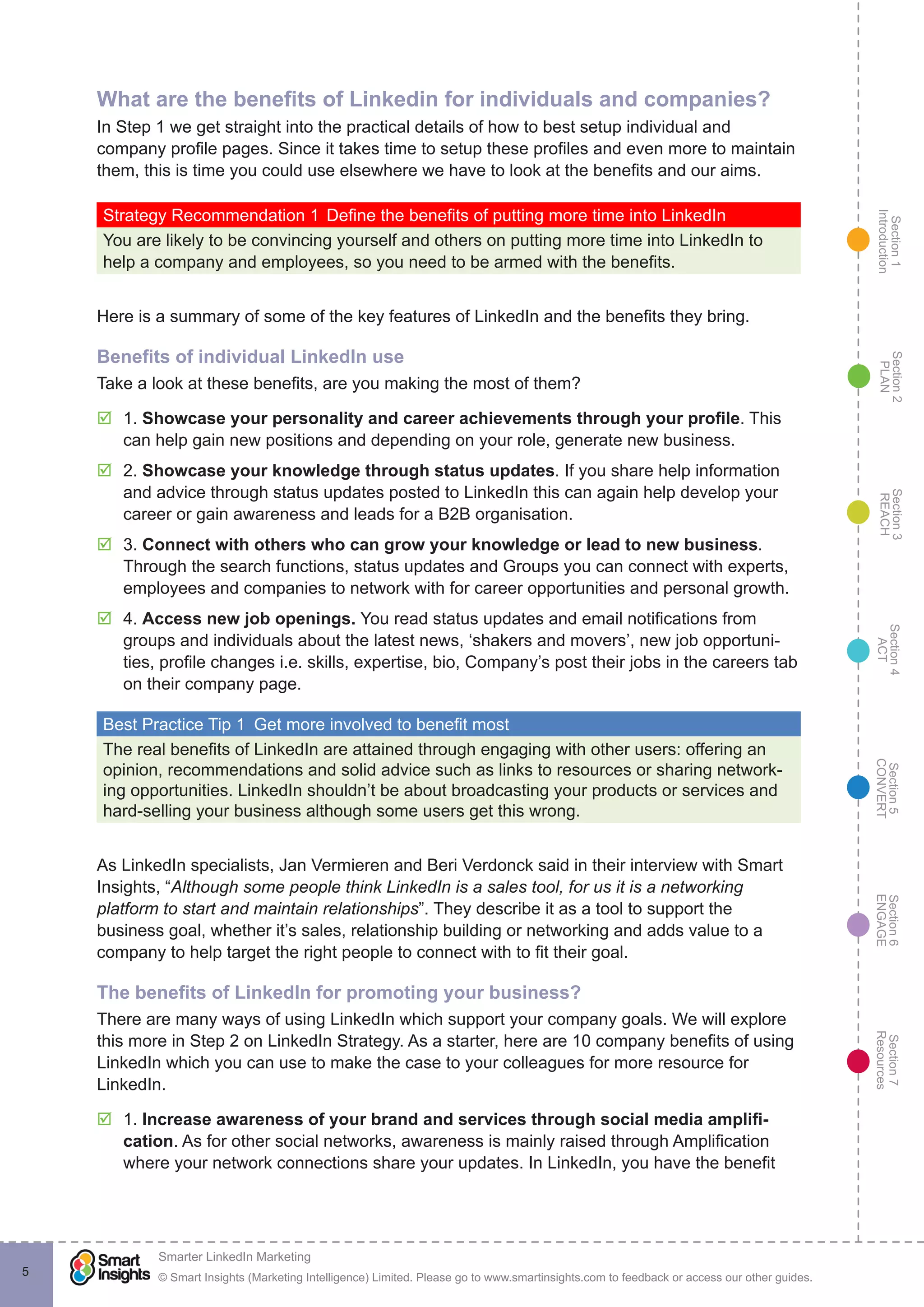 Section1
Introduction
Section6
ENGAGE
Section7
Resources
Section5
CONVERT
Section4
ACT
Section3
REACH
Section2
PLAN
© Smart Insights (Marketing Intelligence) Limited. Please go to www.smartinsights.com to feedback or access our other guides.
Smarter LinkedIn Marketing
!
5
What are the benefits of Linkedin for individuals and companies?
In Step 1 we get straight into the practical details of how to best setup individual and
company profile pages. Since it takes time to setup these profiles and even more to maintain
them, this is time you could use elsewhere we have to look at the benefits and our aims.
Strategy Recommendation 1	Define the benefits of putting more time into LinkedIn
You are likely to be convincing yourself and others on putting more time into LinkedIn to
help a company and employees, so you need to be armed with the benefits.
Here is a summary of some of the key features of LinkedIn and the benefits they bring.
Benefits of individual LinkedIn use
Take a look at these benefits, are you making the most of them?
þþ 1. Showcase your personality and career achievements through your profile. This
can help gain new positions and depending on your role, generate new business.
þþ 2. Showcase your knowledge through status updates. If you share help information
and advice through status updates posted to LinkedIn this can again help develop your
career or gain awareness and leads for a B2B organisation.
þþ 3. Connect with others who can grow your knowledge or lead to new business.
Through the search functions, status updates and Groups you can connect with experts,
employees and companies to network with for career opportunities and personal growth.
þþ 4. Access new job openings. You read status updates and email notifications from
groups and individuals about the latest news, ‘shakers and movers’, new job opportuni-
ties, profile changes i.e. skills, expertise, bio, Company’s post their jobs in the careers tab
on their company page.
Best Practice Tip 1  Get more involved to benefit most
The real benefits of LinkedIn are attained through engaging with other users: offering an
opinion, recommendations and solid advice such as links to resources or sharing network-
ing opportunities. LinkedIn shouldn’t be about broadcasting your products or services and
hard-selling your business although some users get this wrong.
As LinkedIn specialists, Jan Vermieren and Beri Verdonck said in their interview with Smart
Insights, “Although some people think LinkedIn is a sales tool, for us it is a networking
platform to start and maintain relationships”. They describe it as a tool to support the
business goal, whether it’s sales, relationship building or networking and adds value to a
company to help target the right people to connect with to fit their goal.
The benefits of LinkedIn for promoting your business?
There are many ways of using LinkedIn which support your company goals. We will explore
this more in Step 2 on LinkedIn Strategy. As a starter, here are 10 company benefits of using
LinkedIn which you can use to make the case to your colleagues for more resource for
LinkedIn.
þþ 1. Increase awareness of your brand and services through social media amplifi-
cation. As for other social networks, awareness is mainly raised through Amplification
where your network connections share your updates. In LinkedIn, you have the benefit
 