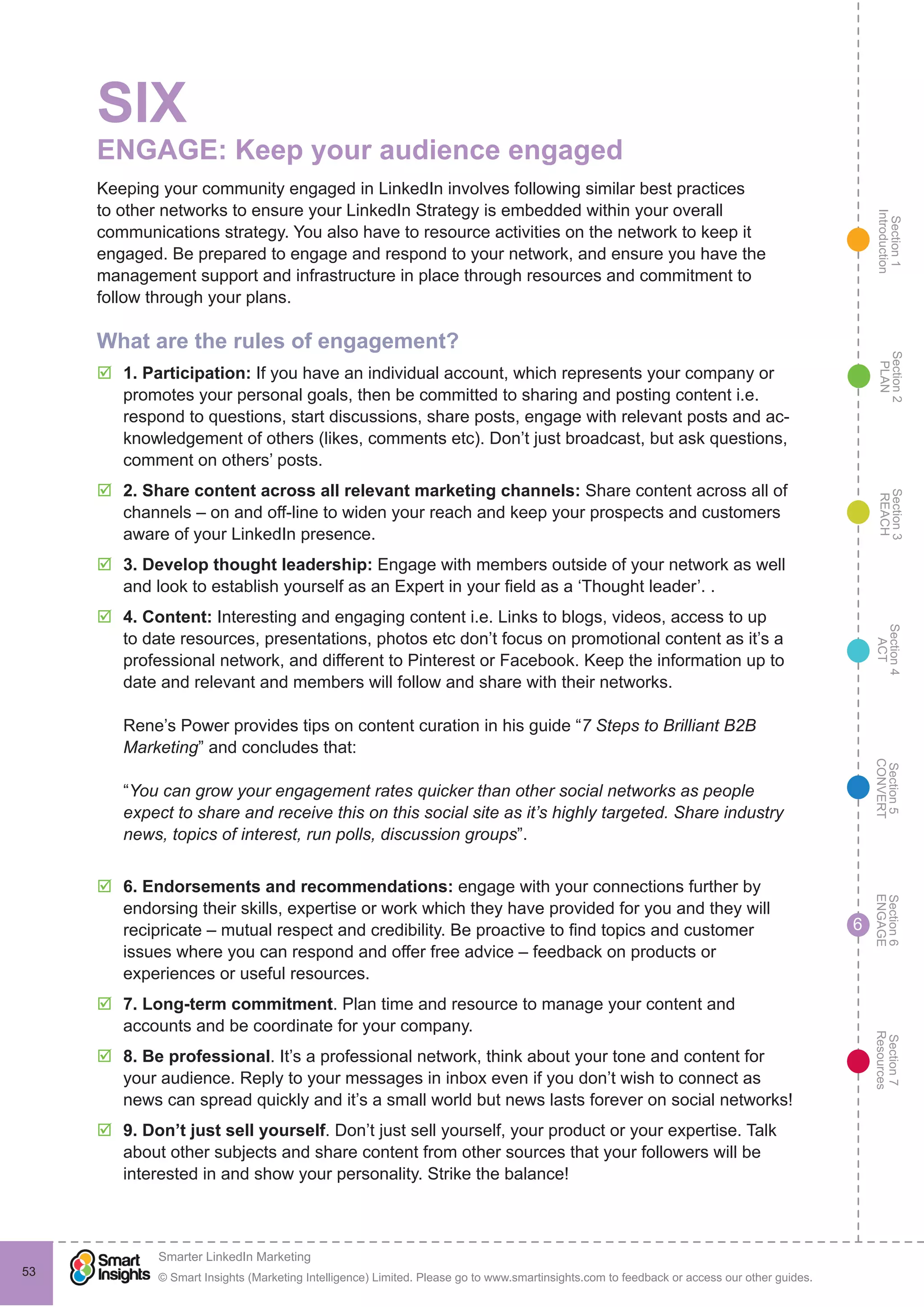 Section1
Introduction
Section6
ENGAGE
Section7
Resources
Section5
CONVERT
Section4
ACT
Section3
REACH
Section2
PLAN
© Smart Insights (Marketing Intelligence) Limited. Please go to www.smartinsights.com to feedback or access our other guides.
Smarter LinkedIn Marketing
!
53
6
SIX
ENGAGE: Keep your audience engaged
Keeping your community engaged in LinkedIn involves following similar best practices
to other networks to ensure your LinkedIn Strategy is embedded within your overall
communications strategy. You also have to resource activities on the network to keep it
engaged. Be prepared to engage and respond to your network, and ensure you have the
management support and infrastructure in place through resources and commitment to
follow through your plans.
What are the rules of engagement?
þþ 1. Participation: If you have an individual account, which represents your company or
promotes your personal goals, then be committed to sharing and posting content i.e.
respond to questions, start discussions, share posts, engage with relevant posts and ac-
knowledgement of others (likes, comments etc). Don’t just broadcast, but ask questions,
comment on others’ posts.
þþ 2. Share content across all relevant marketing channels: Share content across all of
channels – on and off-line to widen your reach and keep your prospects and customers
aware of your LinkedIn presence.
þþ 3. Develop thought leadership: Engage with members outside of your network as well
and look to establish yourself as an Expert in your field as a ‘Thought leader’. .
þþ 4. Content: Interesting and engaging content i.e. Links to blogs, videos, access to up
to date resources, presentations, photos etc don’t focus on promotional content as it’s a
professional network, and different to Pinterest or Facebook. Keep the information up to
date and relevant and members will follow and share with their networks.
Rene’s Power provides tips on content curation in his guide “7 Steps to Brilliant B2B
Marketing” and concludes that:
“You can grow your engagement rates quicker than other social networks as people
expect to share and receive this on this social site as it’s highly targeted. Share industry
news, topics of interest, run polls, discussion groups”.
þþ 6. Endorsements and recommendations: engage with your connections further by
endorsing their skills, expertise or work which they have provided for you and they will
recipricate – mutual respect and credibility. Be proactive to find topics and customer
issues where you can respond and offer free advice – feedback on products or
experiences or useful resources.
þþ 7. Long-term commitment. Plan time and resource to manage your content and
accounts and be coordinate for your company.
þþ 8. Be professional. It’s a professional network, think about your tone and content for
your audience. Reply to your messages in inbox even if you don’t wish to connect as
news can spread quickly and it’s a small world but news lasts forever on social networks!
þþ 9. Don’t just sell yourself. Don’t just sell yourself, your product or your expertise. Talk
about other subjects and share content from other sources that your followers will be
interested in and show your personality. Strike the balance!
 