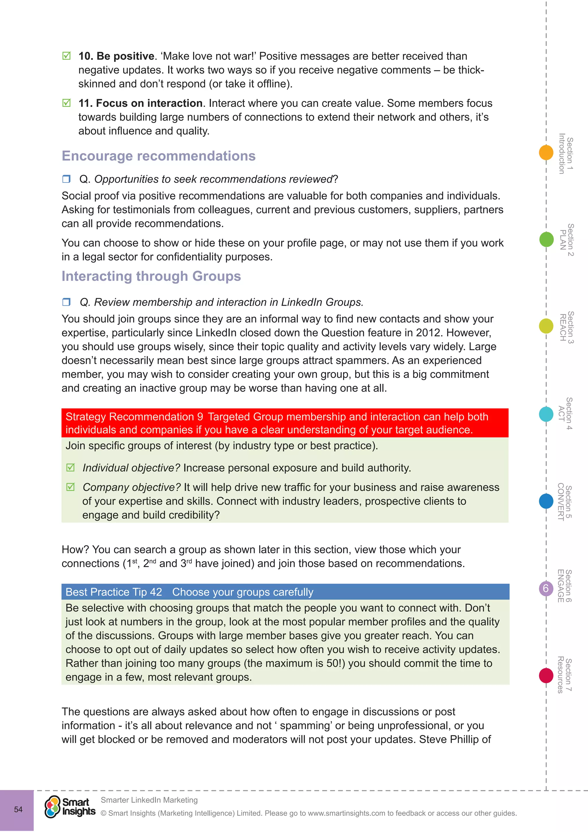 Section1
Introduction
Section6
ENGAGE
Section7
Resources
Section5
CONVERT
Section4
ACT
Section3
REACH
Section2
PLAN
© Smart Insights (Marketing Intelligence) Limited. Please go to www.smartinsights.com to feedback or access our other guides.
Smarter LinkedIn Marketing
!
54
6
þþ 10. Be positive. ‘Make love not war!’ Positive messages are better received than
negative updates. It works two ways so if you receive negative comments – be thick-
skinned and don’t respond (or take it offline).
þþ 11. Focus on interaction. Interact where you can create value. Some members focus
towards building large numbers of connections to extend their network and others, it’s
about influence and quality.
Encourage recommendations
rr Q. Opportunities to seek recommendations reviewed?
Social proof via positive recommendations are valuable for both companies and individuals.
Asking for testimonials from colleagues, current and previous customers, suppliers, partners
can all provide recommendations.
You can choose to show or hide these on your profile page, or may not use them if you work
in a legal sector for confidentiality purposes.
Interacting through Groups
rr Q. Review membership and interaction in LinkedIn Groups.
You should join groups since they are an informal way to find new contacts and show your
expertise, particularly since LinkedIn closed down the Question feature in 2012. However,
you should use groups wisely, since their topic quality and activity levels vary widely. Large
doesn’t necessarily mean best since large groups attract spammers. As an experienced
member, you may wish to consider creating your own group, but this is a big commitment
and creating an inactive group may be worse than having one at all.
Strategy Recommendation 9	Targeted Group membership and interaction can help both
individuals and companies if you have a clear understanding of your target audience.
Join specific groups of interest (by industry type or best practice).
þþ Individual objective? Increase personal exposure and build authority.
þþ Company objective? It will help drive new traffic for your business and raise awareness
of your expertise and skills. Connect with industry leaders, prospective clients to
engage and build credibility?
How? You can search a group as shown later in this section, view those which your
connections (1st
, 2nd
and 3rd
have joined) and join those based on recommendations.
Best Practice Tip 42	 Choose your groups carefully
Be selective with choosing groups that match the people you want to connect with. Don’t
just look at numbers in the group, look at the most popular member profiles and the quality
of the discussions. Groups with large member bases give you greater reach. You can
choose to opt out of daily updates so select how often you wish to receive activity updates.
Rather than joining too many groups (the maximum is 50!) you should commit the time to
engage in a few, most relevant groups.
The questions are always asked about how often to engage in discussions or post
information - it’s all about relevance and not ‘ spamming’ or being unprofessional, or you
will get blocked or be removed and moderators will not post your updates. Steve Phillip of
 