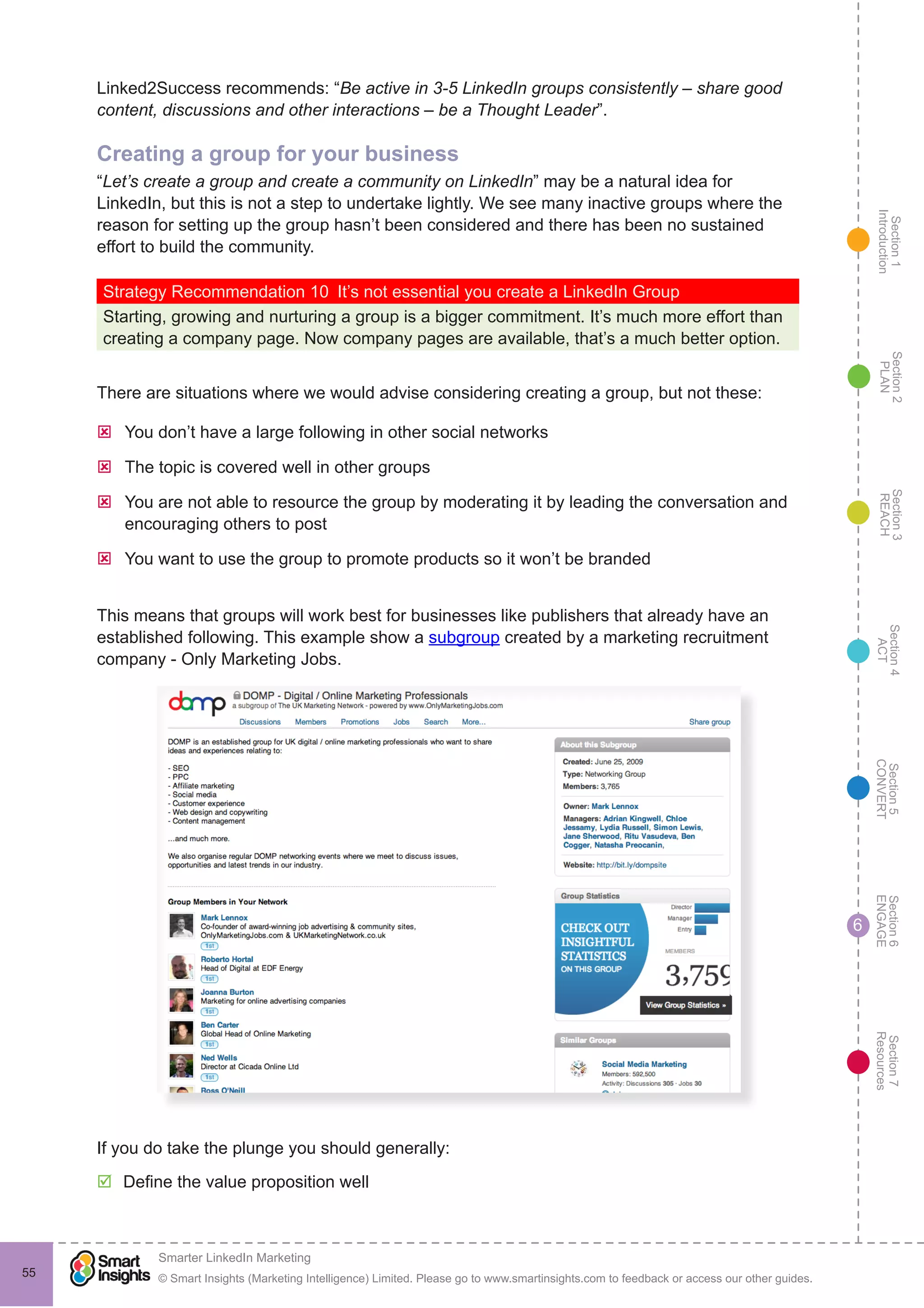 Section1
Introduction
Section6
ENGAGE
Section7
Resources
Section5
CONVERT
Section4
ACT
Section3
REACH
Section2
PLAN
© Smart Insights (Marketing Intelligence) Limited. Please go to www.smartinsights.com to feedback or access our other guides.
Smarter LinkedIn Marketing
!
55
6
Linked2Success recommends: “Be active in 3-5 LinkedIn groups consistently – share good
content, discussions and other interactions – be a Thought Leader”.
Creating a group for your business
“Let’s create a group and create a community on LinkedIn” may be a natural idea for
LinkedIn, but this is not a step to undertake lightly. We see many inactive groups where the
reason for setting up the group hasn’t been considered and there has been no sustained
effort to build the community.
Strategy Recommendation 10  It’s not essential you create a LinkedIn Group
Starting, growing and nurturing a group is a bigger commitment. It’s much more effort than
creating a company page. Now company pages are available, that’s a much better option.
There are situations where we would advise considering creating a group, but not these:
ýý You don’t have a large following in other social networks
ýý The topic is covered well in other groups
ýý You are not able to resource the group by moderating it by leading the conversation and
encouraging others to post
ýý You want to use the group to promote products so it won’t be branded
This means that groups will work best for businesses like publishers that already have an
established following. This example show a subgroup created by a marketing recruitment
company - Only Marketing Jobs.
If you do take the plunge you should generally:
þþ Define the value proposition well
 