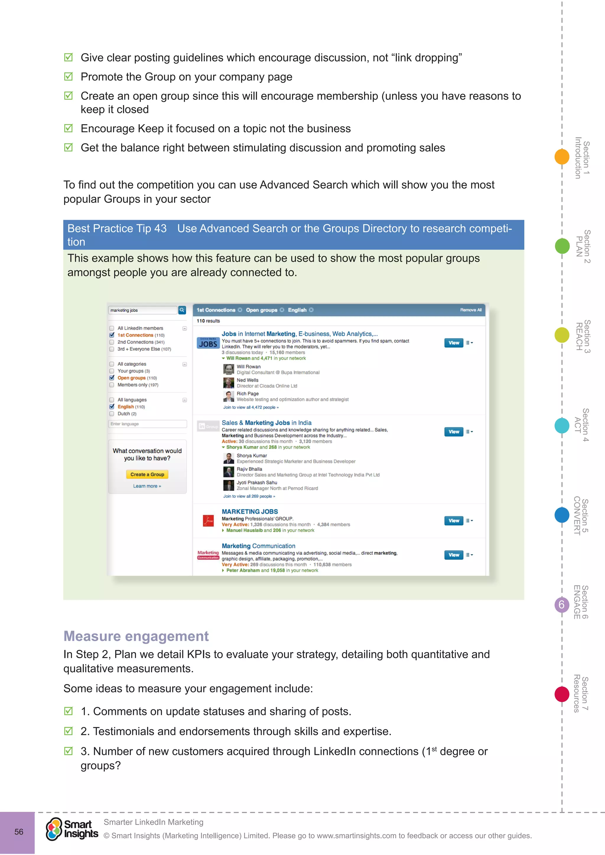 Section1
Introduction
Section6
ENGAGE
Section7
Resources
Section5
CONVERT
Section4
ACT
Section3
REACH
Section2
PLAN
© Smart Insights (Marketing Intelligence) Limited. Please go to www.smartinsights.com to feedback or access our other guides.
Smarter LinkedIn Marketing
!
56
6
þþ Give clear posting guidelines which encourage discussion, not “link dropping”
þþ Promote the Group on your company page
þþ Create an open group since this will encourage membership (unless you have reasons to
keep it closed
þþ Encourage Keep it focused on a topic not the business
þþ Get the balance right between stimulating discussion and promoting sales
To find out the competition you can use Advanced Search which will show you the most
popular Groups in your sector
Best Practice Tip 43	 Use Advanced Search or the Groups Directory to research competi-
tion
This example shows how this feature can be used to show the most popular groups
amongst people you are already connected to.
Measure engagement
In Step 2, Plan we detail KPIs to evaluate your strategy, detailing both quantitative and
qualitative measurements.
Some ideas to measure your engagement include:
þþ 1. Comments on update statuses and sharing of posts.
þþ 2. Testimonials and endorsements through skills and expertise.
þþ 3. Number of new customers acquired through LinkedIn connections (1st
degree or
groups?
 