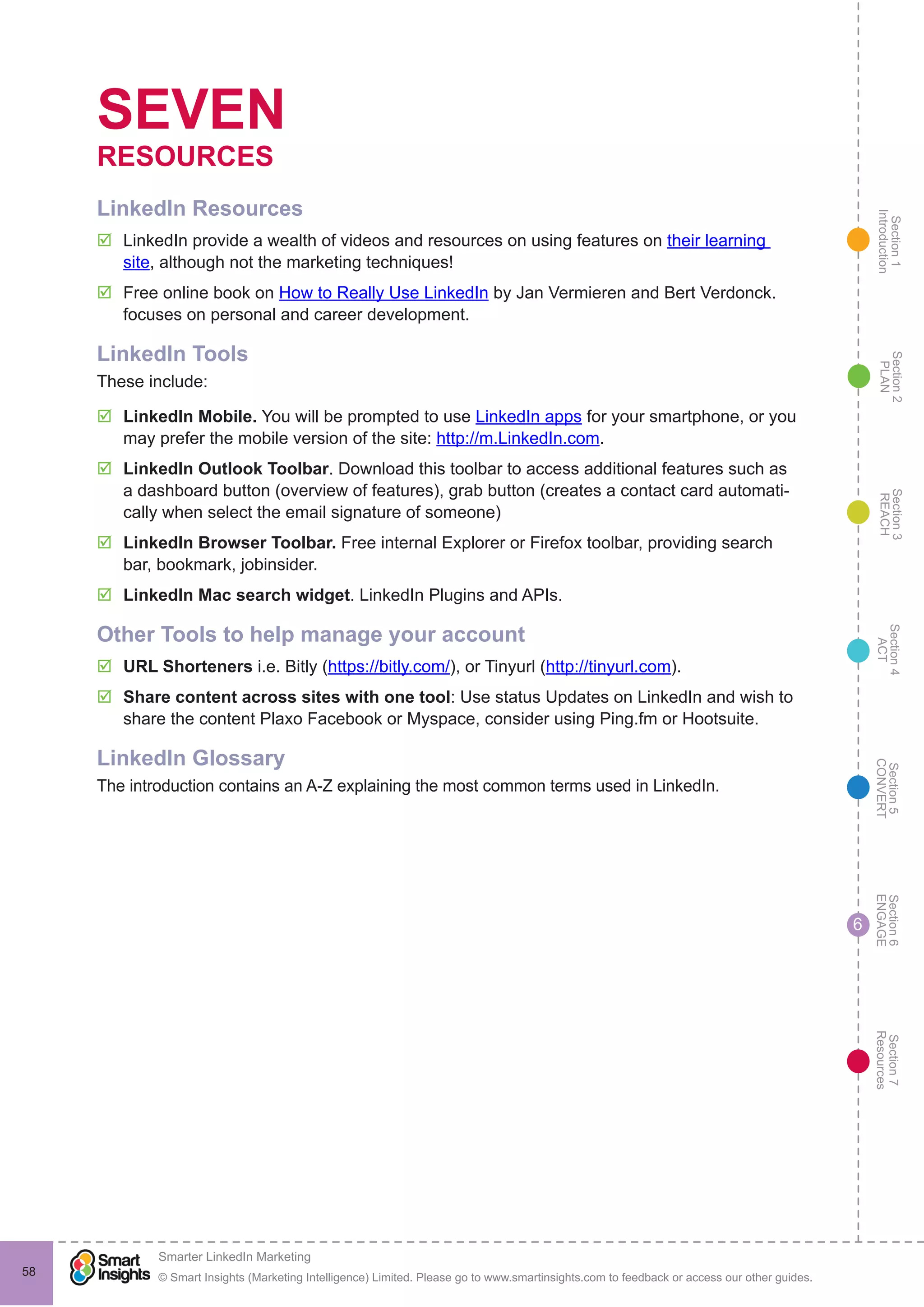Section1
Introduction
Section6
ENGAGE
Section7
Resources
Section5
CONVERT
Section4
ACT
Section3
REACH
Section2
PLAN
© Smart Insights (Marketing Intelligence) Limited. Please go to www.smartinsights.com to feedback or access our other guides.
Smarter LinkedIn Marketing
!
58
6
SEVEN
RESOURCES
LinkedIn Resources
þþ LinkedIn provide a wealth of videos and resources on using features on their learning
site, although not the marketing techniques!
þþ Free online book on How to Really Use LinkedIn by Jan Vermieren and Bert Verdonck.
focuses on personal and career development.
LinkedIn Tools
These include:
þþ LinkedIn Mobile. You will be prompted to use LinkedIn apps for your smartphone, or you
may prefer the mobile version of the site: http://m.LinkedIn.com.
þþ LinkedIn Outlook Toolbar. Download this toolbar to access additional features such as
a dashboard button (overview of features), grab button (creates a contact card automati-
cally when select the email signature of someone)
þþ LinkedIn Browser Toolbar. Free internal Explorer or Firefox toolbar, providing search
bar, bookmark, jobinsider.
þþ LinkedIn Mac search widget. LinkedIn Plugins and APIs.
Other Tools to help manage your account
þþ URL Shorteners i.e. Bitly (https://bitly.com/), or Tinyurl (http://tinyurl.com).
þþ Share content across sites with one tool: Use status Updates on LinkedIn and wish to
share the content Plaxo Facebook or Myspace, consider using Ping.fm or Hootsuite.
LinkedIn Glossary
The introduction contains an A-Z explaining the most common terms used in LinkedIn.
 