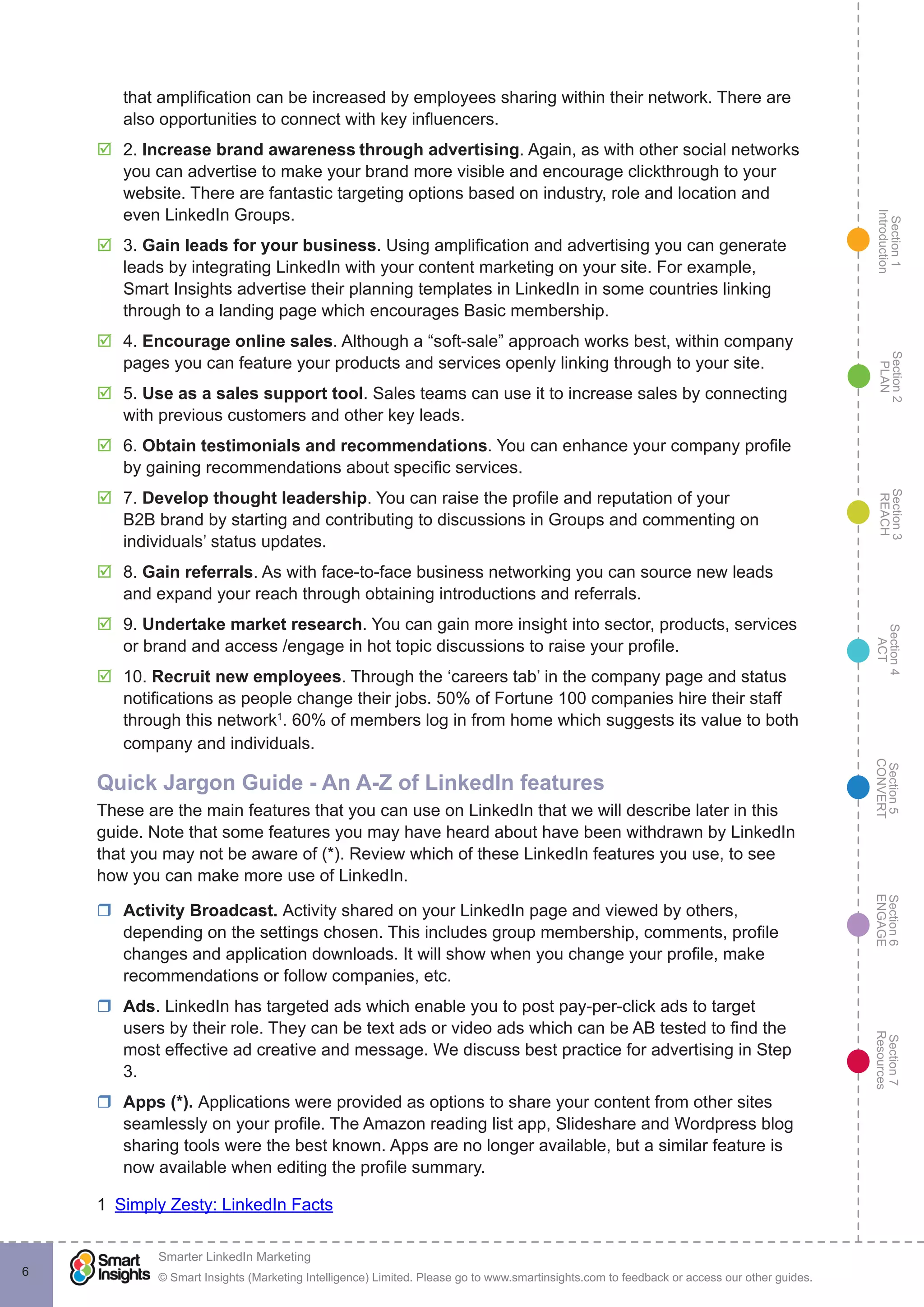 Section1
Introduction
Section6
ENGAGE
Section7
Resources
Section5
CONVERT
Section4
ACT
Section3
REACH
Section2
PLAN
© Smart Insights (Marketing Intelligence) Limited. Please go to www.smartinsights.com to feedback or access our other guides.
Smarter LinkedIn Marketing
!
6
that amplification can be increased by employees sharing within their network. There are
also opportunities to connect with key influencers.
þþ 2. Increase brand awareness through advertising. Again, as with other social networks
you can advertise to make your brand more visible and encourage clickthrough to your
website. There are fantastic targeting options based on industry, role and location and
even LinkedIn Groups.
þþ 3. Gain leads for your business. Using amplification and advertising you can generate
leads by integrating LinkedIn with your content marketing on your site. For example,
Smart Insights advertise their planning templates in LinkedIn in some countries linking
through to a landing page which encourages Basic membership.
þþ 4. Encourage online sales. Although a “soft-sale” approach works best, within company
pages you can feature your products and services openly linking through to your site.
þþ 5. Use as a sales support tool. Sales teams can use it to increase sales by connecting
with previous customers and other key leads.
þþ 6. Obtain testimonials and recommendations. You can enhance your company profile
by gaining recommendations about specific services.
þþ 7. Develop thought leadership. You can raise the profile and reputation of your
B2B brand by starting and contributing to discussions in Groups and commenting on
individuals’ status updates.
þþ 8. Gain referrals. As with face-to-face business networking you can source new leads
and expand your reach through obtaining introductions and referrals.
þþ 9. Undertake market research. You can gain more insight into sector, products, services
or brand and access /engage in hot topic discussions to raise your profile.
þþ 10. Recruit new employees. Through the ‘careers tab’ in the company page and status
notifications as people change their jobs. 50% of Fortune 100 companies hire their staff
through this network1
. 60% of members log in from home which suggests its value to both
company and individuals.
Quick Jargon Guide - An A-Z of LinkedIn features
These are the main features that you can use on LinkedIn that we will describe later in this
guide. Note that some features you may have heard about have been withdrawn by LinkedIn
that you may not be aware of (*). Review which of these LinkedIn features you use, to see
how you can make more use of LinkedIn.
rr Activity Broadcast. Activity shared on your LinkedIn page and viewed by others,
depending on the settings chosen. This includes group membership, comments, profile
changes and application downloads. It will show when you change your profile, make
recommendations or follow companies, etc.
rr Ads. LinkedIn has targeted ads which enable you to post pay-per-click ads to target
users by their role. They can be text ads or video ads which can be AB tested to find the
most effective ad creative and message. We discuss best practice for advertising in Step
3.
rr Apps (*). Applications were provided as options to share your content from other sites
seamlessly on your profile. The Amazon reading list app, Slideshare and Wordpress blog
sharing tools were the best known. Apps are no longer available, but a similar feature is
now available when editing the profile summary.
1  Simply Zesty: LinkedIn Facts
 