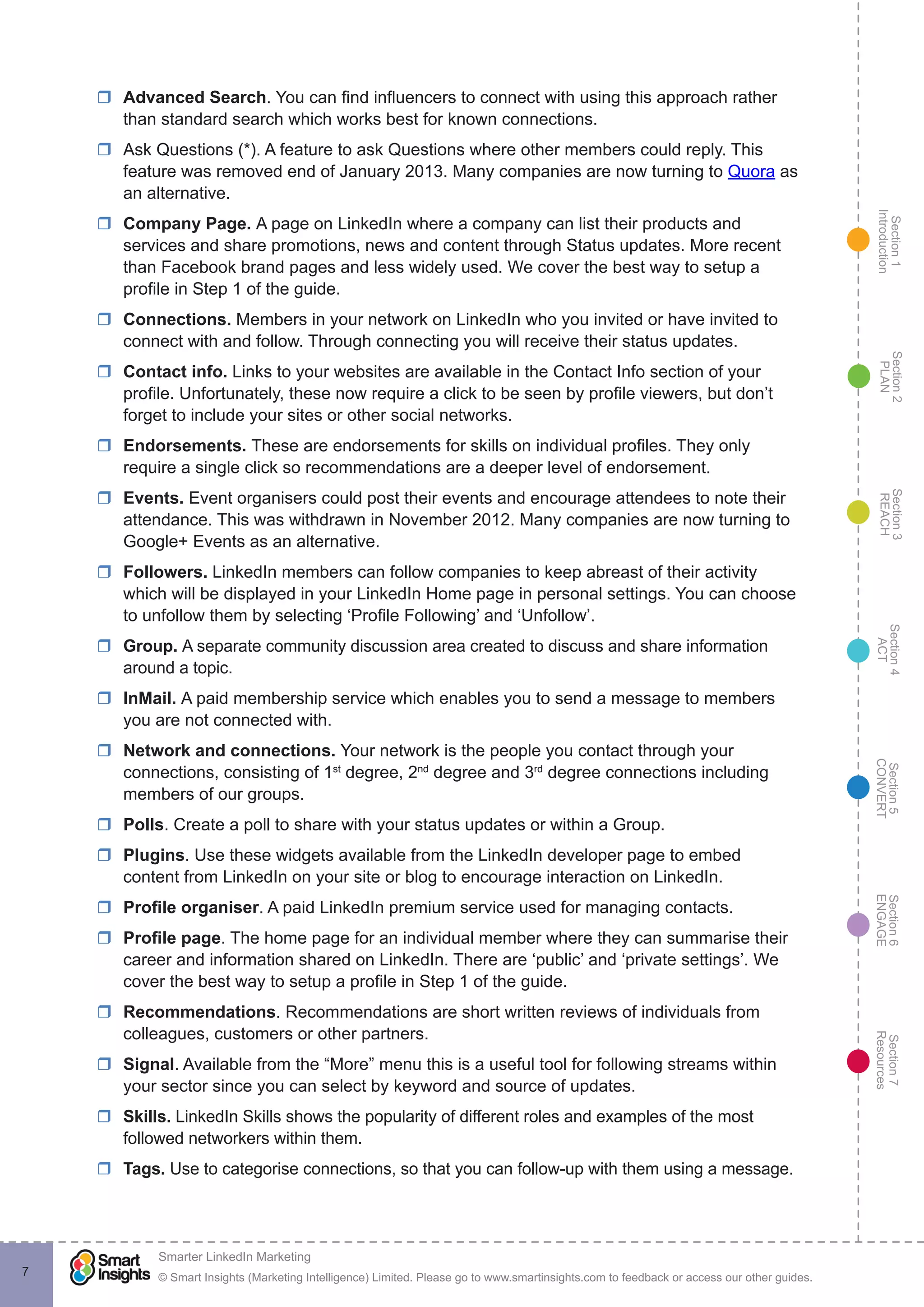 Section1
Introduction
Section6
ENGAGE
Section7
Resources
Section5
CONVERT
Section4
ACT
Section3
REACH
Section2
PLAN
© Smart Insights (Marketing Intelligence) Limited. Please go to www.smartinsights.com to feedback or access our other guides.
Smarter LinkedIn Marketing
!
7
rr Advanced Search. You can find influencers to connect with using this approach rather
than standard search which works best for known connections.
rr Ask Questions (*). A feature to ask Questions where other members could reply. This
feature was removed end of January 2013. Many companies are now turning to Quora as
an alternative.
rr Company Page. A page on LinkedIn where a company can list their products and
services and share promotions, news and content through Status updates. More recent
than Facebook brand pages and less widely used. We cover the best way to setup a
profile in Step 1 of the guide.
rr Connections. Members in your network on LinkedIn who you invited or have invited to
connect with and follow. Through connecting you will receive their status updates.
rr Contact info. Links to your websites are available in the Contact Info section of your
profile. Unfortunately, these now require a click to be seen by profile viewers, but don’t
forget to include your sites or other social networks.
rr Endorsements. These are endorsements for skills on individual profiles. They only
require a single click so recommendations are a deeper level of endorsement.
rr Events. Event organisers could post their events and encourage attendees to note their
attendance. This was withdrawn in November 2012. Many companies are now turning to
Google+ Events as an alternative.
rr Followers. LinkedIn members can follow companies to keep abreast of their activity
which will be displayed in your LinkedIn Home page in personal settings. You can choose
to unfollow them by selecting ‘Profile Following’ and ‘Unfollow’.
rr Group. A separate community discussion area created to discuss and share information
around a topic.
rr InMail. A paid membership service which enables you to send a message to members
you are not connected with.
rr Network and connections. Your network is the people you contact through your
connections, consisting of 1st
degree, 2nd
degree and 3rd
degree connections including
members of our groups.
rr Polls. Create a poll to share with your status updates or within a Group.
rr Plugins. Use these widgets available from the LinkedIn developer page to embed
content from LinkedIn on your site or blog to encourage interaction on LinkedIn.
rr Profile organiser. A paid LinkedIn premium service used for managing contacts.
rr Profile page. The home page for an individual member where they can summarise their
career and information shared on LinkedIn. There are ‘public’ and ‘private settings’. We
cover the best way to setup a profile in Step 1 of the guide.
rr Recommendations. Recommendations are short written reviews of individuals from
colleagues, customers or other partners.
rr Signal. Available from the “More” menu this is a useful tool for following streams within
your sector since you can select by keyword and source of updates.
rr Skills. LinkedIn Skills shows the popularity of different roles and examples of the most
followed networkers within them.
rr Tags. Use to categorise connections, so that you can follow-up with them using a message.
 