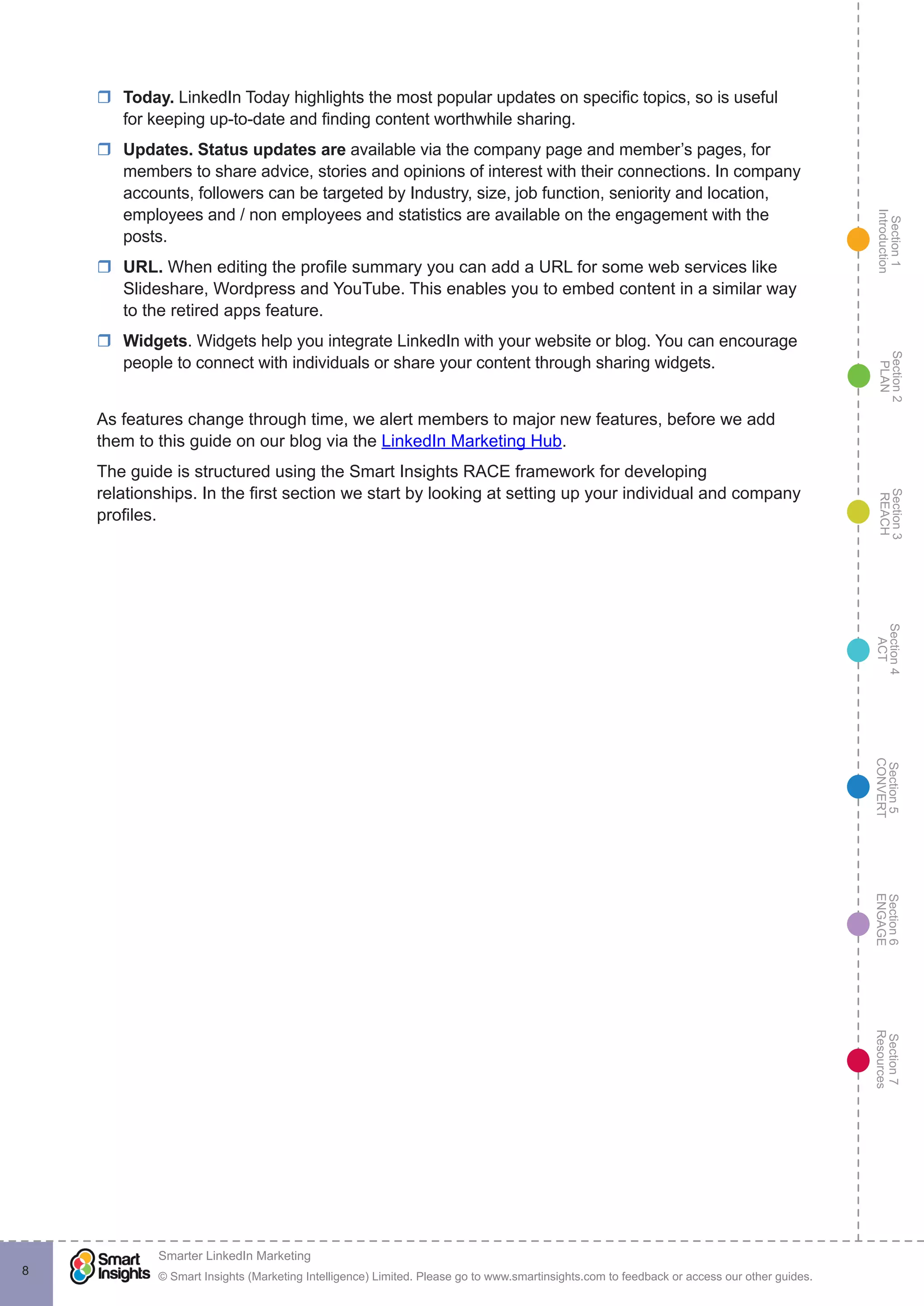 Section1
Introduction
Section6
ENGAGE
Section7
Resources
Section5
CONVERT
Section4
ACT
Section3
REACH
Section2
PLAN
© Smart Insights (Marketing Intelligence) Limited. Please go to www.smartinsights.com to feedback or access our other guides.
Smarter LinkedIn Marketing
!
8
rr Today. LinkedIn Today highlights the most popular updates on specific topics, so is useful
for keeping up-to-date and finding content worthwhile sharing.
rr Updates. Status updates are available via the company page and member’s pages, for
members to share advice, stories and opinions of interest with their connections. In company
accounts, followers can be targeted by Industry, size, job function, seniority and location,
employees and / non employees and statistics are available on the engagement with the
posts.
rr URL. When editing the profile summary you can add a URL for some web services like
Slideshare, Wordpress and YouTube. This enables you to embed content in a similar way
to the retired apps feature.
rr Widgets. Widgets help you integrate LinkedIn with your website or blog. You can encourage
people to connect with individuals or share your content through sharing widgets.
As features change through time, we alert members to major new features, before we add
them to this guide on our blog via the LinkedIn Marketing Hub.
The guide is structured using the Smart Insights RACE framework for developing
relationships. In the first section we start by looking at setting up your individual and company
profiles.
 
