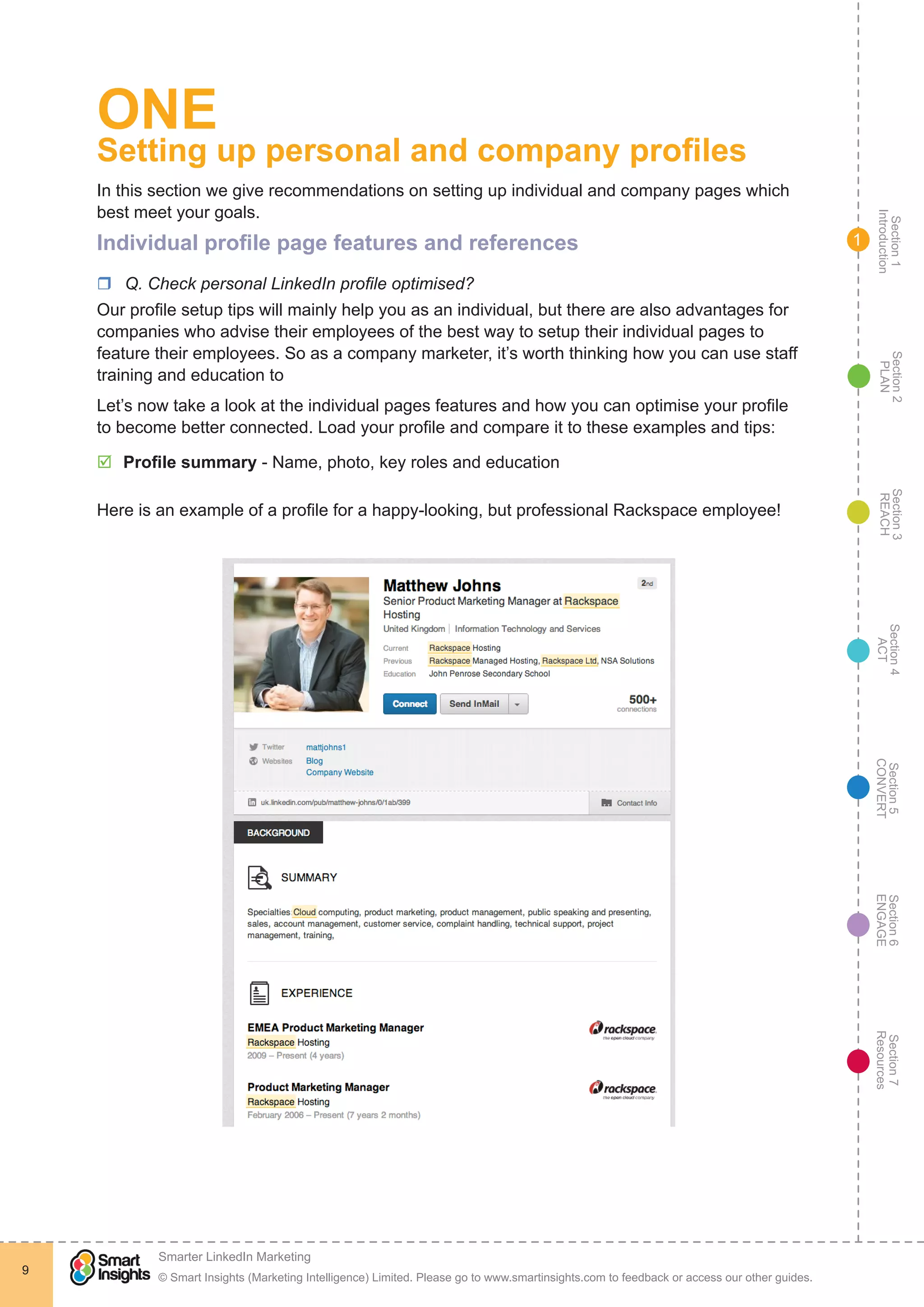 Section1
Introduction
Section6
ENGAGE
Section7
Resources
Section5
CONVERT
Section4
ACT
Section3
REACH
Section2
PLAN
© Smart Insights (Marketing Intelligence) Limited. Please go to www.smartinsights.com to feedback or access our other guides.
Smarter LinkedIn Marketing
!
9
1
ONE
Setting up personal and company profiles
In this section we give recommendations on setting up individual and company pages which
best meet your goals.
Individual profile page features and references
rr Q. Check personal LinkedIn profile optimised?
Our profile setup tips will mainly help you as an individual, but there are also advantages for
companies who advise their employees of the best way to setup their individual pages to
feature their employees. So as a company marketer, it’s worth thinking how you can use staff
training and education to
Let’s now take a look at the individual pages features and how you can optimise your profile
to become better connected. Load your profile and compare it to these examples and tips:
þþ Profile summary - Name, photo, key roles and education
Here is an example of a profile for a happy-looking, but professional Rackspace employee!
 