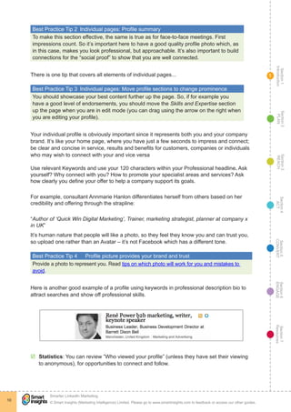 Section1
Introduction
Section6
ENGAGE
Section7
Resources
Section5
CONVERT
Section4
ACT
Section3
REACH
Section2
PLAN
© Smart Insights (Marketing Intelligence) Limited. Please go to www.smartinsights.com to feedback or access our other guides.
Smarter LinkedIn Marketing
!
10
1
Best Practice Tip 2  Individual pages: Profile summary
To make this section effective, the same is true as for face-to-face meetings. First
impressions count. So it’s important here to have a good quality profile photo which, as
in this case, makes you look professional, but approachable. It’s also important to build
connections for the “social proof” to show that you are well connected.
There is one tip that covers all elements of individual pages...
Best Practice Tip 3  Individual pages: Move profile sections to change prominence
You should showcase your best content further up the page. So, if for example you
have a good level of endorsements, you should move the Skills and Expertise section
up the page when you are in edit mode (you can drag using the arrow on the right when
you are editing your profile).
Your individual profile is obviously important since it represents both you and your company
brand. It’s like your home page, where you have just a few seconds to impress and connect;
be clear and concise in service, results and benefits for customers, companies or individuals
who may wish to connect with your and vice versa
Use relevant Keywords and use your 120 characters within your Professional headline. Ask
yourself? Why connect with you? How to promote your specialist areas and services? Ask
how clearly you define your offer to help a company support its goals.
For example, consultant Annmarie Hanlon differentiates herself from others based on her
credibility and offering through the strapline:
“Author of ‘Quick Win Digital Marketing’, Trainer, marketing strategist, planner at company x
in UK”
It’s human nature that people will like a photo, so they feel they know you and can trust you,
so upload one rather than an Avatar – it’s not Facebook which has a different tone.
Best Practice Tip 4	 Profile picture provides your brand and trust
Provide a photo to represent you. Read tips on which photo will work for you and mistakes to
avoid.
Here is another good example of a profile using keywords in professional description bio to
attract searches and show off professional skills.
þþ Statistics: You can review ”Who viewed your profile” (unless they have set their viewing
to anonymous), for opportunities to connect and follow.
 