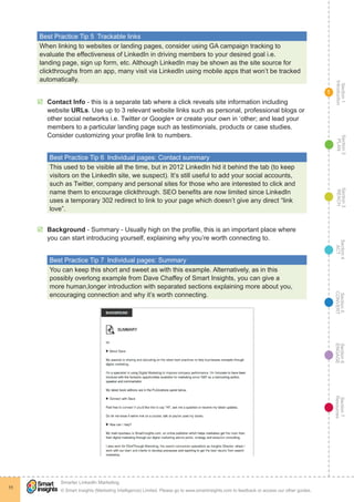 Section1
Introduction
Section6
ENGAGE
Section7
Resources
Section5
CONVERT
Section4
ACT
Section3
REACH
Section2
PLAN
© Smart Insights (Marketing Intelligence) Limited. Please go to www.smartinsights.com to feedback or access our other guides.
Smarter LinkedIn Marketing
!
11
1
Best Practice Tip 5  Trackable links
When linking to websites or landing pages, consider using GA campaign tracking to
evaluate the effectiveness of LinkedIn in driving members to your desired goal i.e.
landing page, sign up form, etc. Although LinkedIn may be shown as the site source for
clickthroughs from an app, many visit via LinkedIn using mobile apps that won’t be tracked
automatically.
þþ Contact Info - this is a separate tab where a click reveals site information including
website URLs. Use up to 3 relevant website links such as personal, professional blogs or
other social networks i.e. Twitter or Google+ or create your own in ‘other; and lead your
members to a particular landing page such as testimonials, products or case studies.
Consider customizing your profile link to numbers.
Best Practice Tip 6  Individual pages: Contact summary
This used to be visible all the time, but in 2012 LinkedIn hid it behind the tab (to keep
visitors on the LinkedIn site, we suspect). It’s still useful to add your social accounts,
such as Twitter, company and personal sites for those who are interested to click and
name them to encourage clickthrough. SEO benefits are now limited since LinkedIn
uses a temporary 302 redirect to link to your page which doesn’t give any direct “link
love”.
þþ Background - Summary - Usually high on the profile, this is an important place where
you can start introducing yourself, explaining why you’re worth connecting to.
Best Practice Tip 7  Individual pages: Summary
You can keep this short and sweet as with this example. Alternatively, as in this
possibly overlong example from Dave Chaffey of Smart Insights, you can give a
more human,longer introduction with separated sections explaining more about you,
encouraging connection and why it’s worth connecting.
 