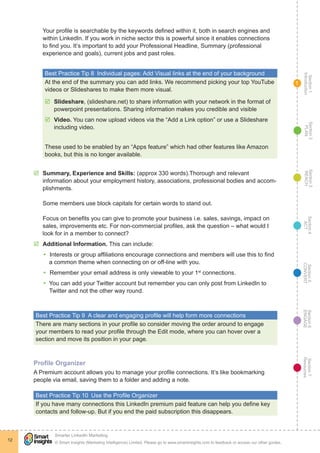 Section1
Introduction
Section6
ENGAGE
Section7
Resources
Section5
CONVERT
Section4
ACT
Section3
REACH
Section2
PLAN
© Smart Insights (Marketing Intelligence) Limited. Please go to www.smartinsights.com to feedback or access our other guides.
Smarter LinkedIn Marketing
!
12
1
Your profile is searchable by the keywords defined within it, both in search engines and
within LinkedIn. If you work in niche sector this is powerful since it enables connections
to find you. It’s important to add your Professional Headline, Summary (professional
experience and goals), current jobs and past roles.
Best Practice Tip 8  Individual pages: Add Visual links at the end of your background
At the end of the summary you can add links. We recommend picking your top YouTube
videos or Slideshares to make them more visual.
þþ Slideshare, (slideshare.net) to share information with your network in the format of
powerpoint presentations. Sharing information makes you credible and visible
þþ Video. You can now upload videos via the “Add a Link option” or use a Slideshare
including video.
These used to be enabled by an “Apps feature” which had other features like Amazon
books, but this is no longer available.
þþ Summary, Experience and Skills: (approx 330 words).Thorough and relevant
information about your employment history, associations, professional bodies and accom-
plishments.
Some members use block capitals for certain words to stand out.
Focus on benefits you can give to promote your business i.e. sales, savings, impact on
sales, improvements etc. For non-commercial profiles, ask the question – what would I
look for in a member to connect?
þþ Additional Information. This can include:
yy 	Interests or group affiliations encourage connections and members will use this to find
a common theme when connecting on or off-line with you.
yy 	Remember your email address is only viewable to your 1st
connections.
yy You can add your Twitter account but remember you can only post from LinkedIn to
Twitter and not the other way round.
Best Practice Tip 9  A clear and engaging profile will help form more connections
There are many sections in your profile so consider moving the order around to engage
your members to read your profile through the Edit mode, where you can hover over a
section and move its position in your page.
Profile Organizer
A Premium account allows you to manage your profile connections. It’s like bookmarking
people via email, saving them to a folder and adding a note.
Best Practice Tip 10  Use the Profile Organizer
If you have many connections this LinkedIn premium paid feature can help you define key
contacts and follow-up. But if you end the paid subscription this disappears.
 