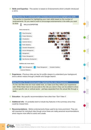 Section1
Introduction
Section6
ENGAGE
Section7
Resources
Section5
CONVERT
Section4
ACT
Section3
REACH
Section2
PLAN
© Smart Insights (Marketing Intelligence) Limited. Please go to www.smartinsights.com to feedback or access our other guides.
Smarter LinkedIn Marketing
!
13
1
þþ Skills and Expertise - This section is based on Endorsements which LinkedIn introduced
in 2012.
Best Practice Tip 11  Individual pages: Increase endorsements to highlight your skills
This section is important for highlighting your main skills based on the number of
endorsements. So you need to work to encourage endorsements in the skills you want
to show.
þþ Experience - Previous roles are key for profile viewers to understand your background
and to attract visitors through LinkedIn and Google Search.
Best Practice Tip 12  Individual pages: Highlighting the roles in Experience
It’s the role titles that are most visible here, so make sure they reflect your experience
well. While these have to be accurate to the role you were in they can be added to show
a more specific role or vertical sector - perhaps separated from the actual title through a
dash.
þþ Education - No specific recommendations here other than “Don’t fake it”.
þþ Additional info - it’s probably best to include key features in the summary since they
could be missed here.
þþ Recommendations - Before endorsements these used to be more prominent. They are
still important for individual roles though since these are really personal recommendations
which require more effort to solicit and create.
 