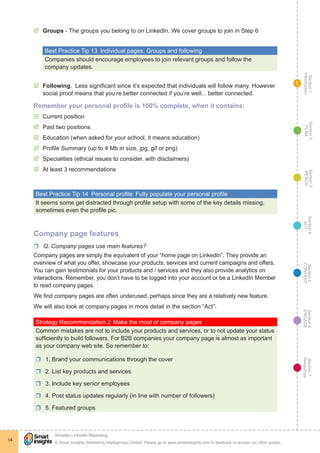 Section1
Introduction
Section6
ENGAGE
Section7
Resources
Section5
CONVERT
Section4
ACT
Section3
REACH
Section2
PLAN
© Smart Insights (Marketing Intelligence) Limited. Please go to www.smartinsights.com to feedback or access our other guides.
Smarter LinkedIn Marketing
!
14
1
þþ Groups - The groups you belong to on LinkedIn. We cover groups to join in Step 6
Best Practice Tip 13  Individual pages: Groups and following
Companies should encourage employees to join relevant groups and follow the
company updates.
þþ Following. Less significant since it’s expected that individuals will follow many. However
social proof means that you’re better connected if you’re well... better connected.
Remember your personal profile is 100% complete, when it contains:
þþ Current position
þþ Past two positions
þþ Education (when asked for your school, it means education)
þþ Profile Summary (up to 4 Mb in size, jpg, gif or png)
þþ Specialities (ethical issues to consider, with disclaimers)
þþ At least 3 recommendations
Best Practice Tip 14  Personal profile: Fully populate your personal profile
It seems some get distracted through profile setup with some of the key details missing,
sometimes even the profile pic.
Company page features
rr Q. Company pages use main features?
Company pages are simply the equivalent of your “home page on LinkedIn”. They provide an
overview of what you offer, showcase your products, services and current campaigns and offers.
You can gain testimonials for your products and / services and they also provide analytics on
interactions. Remember, you don’t have to be logged into your account or be a LinkedIn Member
to read company pages.
We find company pages are often underused, perhaps since they are a relatively new feature.
We will also look at company pages in more detail in the section “Act”.
Strategy Recommendation 2	Make the most of company pages
Common mistakes are not to include your products and services, or to not update your status
sufficiently to build followers. For B2B companies your company page is almost as important
as your company web site. So remember to:
rr 1. Brand your communications through the cover
rr 2. List key products and services
rr 3. Include key senior employees
rr 4. Post status updates regularly (in line with number of followers)
rr 5. Featured groups
 