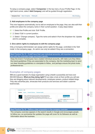 Section1
Introduction
Section6
ENGAGE
Section7
Resources
Section5
CONVERT
Section4
ACT
Section3
REACH
Section2
PLAN
© Smart Insights (Marketing Intelligence) Limited. Please go to www.smartinsights.com to feedback or access our other guides.
Smarter LinkedIn Marketing
!
16
1
To setup a company page, select ‘Companies’ in the top menu of your Profile Page. In the
right hand corner, select ‘Add Company’ and will be guided through registration.
2. Add employees to the company page
This now happens automatically, but to add an employee to the page, they can also edit their
profile and select the company name in their current position. 3 easy steps below:
þþ 1. Select the Profile and click ‘Edit’ Profile.
þþ 2. Select ‘Edit’ in current position.
þþ 3. Select ‘ Change company’. Type the name and select it from the dropdown list. Update
and it’s complete.
3. Give admin rights to employees to edit the company page
Only a Company Administrator can assign admin rights for the page, controlled in the ‘Edit
mode’ in the company page, An admin can only be added if they are a connection.
Best Practice Tip 15	 If staff have their own individual accounts, still important to be consis-
tent with the corporate image and brand identify.
Keep the brand: If employees have created individual accounts, still make sure they follow
the brand guidelines if they are associated to the company. Ask the marketing team to send
out clear branding guidelines or a template to follow,, and perhaps ensure the photo looks
professional too.
Examples of company pages
IBM are a good example of a large organisation using LinkedIn successfully and have over
800,000 followers. What are they doing right? If you take a look at their profile you will see
they are blogging about relevant developments, employee careers, product related blogs.
They also advertise jobs, showcase their products and services and obtain customer
testimonials.
Best Practice Tip 16	 Define a clear proposition in the company overview
The company overview appears in the search results in Google and encourages people
to follow you, so summarise the updates the page will cover for its followers as well as
information about the business.
 