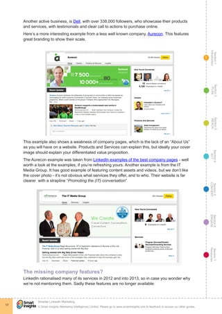 Section1
Introduction
Section6
ENGAGE
Section7
Resources
Section5
CONVERT
Section4
ACT
Section3
REACH
Section2
PLAN
© Smart Insights (Marketing Intelligence) Limited. Please go to www.smartinsights.com to feedback or access our other guides.
Smarter LinkedIn Marketing
!
17
1
Another active business, is Dell, with over 338,000 followers, who showcase their products
and services, with testimonials and clear call to actions to purchase online.
Here’s a more interesting example from a less well known company, Aurecon. This features
great branding to show their scale.
This example also shows a weakness of company pages, which is the lack of an “About Us”
as you will have on a website. Products and Services can explain this, but ideally your cover
image should explain your differentiated value proposition.
The Aurecon example was taken from LinkedIn examples of the best company pages - well
worth a look at the examples, if you’re refreshing yours. Another example is from the IT
Media Group. It has good example of featuring content assets and videos, but we don’t like
the cover photo - it’s not obvious what services they offer, and to who. Their website is far
clearer with a strapline “Promoting the (IT) conversation”
The missing company features?
LinkedIn rationalised many of its services in 2012 and into 2013, so in case you wonder why
we’re not mentioning them. Sadly these features are no longer available:
 