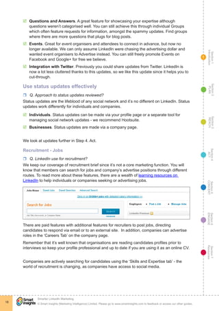 Section1
Introduction
Section6
ENGAGE
Section7
Resources
Section5
CONVERT
Section4
ACT
Section3
REACH
Section2
PLAN
© Smart Insights (Marketing Intelligence) Limited. Please go to www.smartinsights.com to feedback or access our other guides.
Smarter LinkedIn Marketing
!
18
1
þþ Questions and Answers. A great feature for showcasing your expertise although
questions weren’t categorised well. You can still achieve this through individual Groups
which often feature requests for information, amongst the spammy updates. Find groups
where there are more questions that plugs for blog posts.
þþ Events. Great for event organisers and attendees to connect in advance, but now no
longer available. We can only assume LinkedIn were chasing the advertising dollar and
wanted event organisers to Advertise instead. You can still freely promote Events on
Facebook and Google+ for free we believe.
þþ Integration with Twitter. Previously you could share updates from Twitter. LinkedIn is
now a lot less cluttered thanks to this updates, so we like this update since it helps you to
cut-through.
Use status updates effectively
rr Q. Approach to status updates reviewed?
Status updates are the lifeblood of any social network and it’s no different on LinkedIn. Status
updates work differently for individuals and companies.
þþ Individuals. Status updates can be made via your profile page or a separate tool for
managing social network updates - we recommend Hootsuite.
þþ Businesses. Status updates are made via a company page.
We look at updates further in Step 4. Act.
Recruitment - Jobs
rr Q. LinkedIn use for recruitment?
We keep our coverage of recruitment brief since it’s not a core marketing function. You will
know that members can search for jobs and company’s advertise positions through different
routes. To read more about these features, there are a wealth of learning resources on
LinkedIn to help individuals or companies seeking or advertising jobs.
There are paid features with additional features for recruiters to post jobs, directing
candidates to respond via email or to an external site. In addition, companies can advertise
roles in the ‘Careers Tab’ on the company page.
Remember that it’s well known that organisations are reading candidates profiles prior to
interviews so keep your profile professional and up to date if you are using it as an online CV.
Companies are actively searching for candidates using the ‘Skills and Expertise tab’ - the
world of recruitment is changing, as companies have access to social media.
 