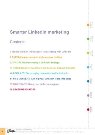 Section1
Introduction
Section6
ENGAGE
Section7
Resources
Section5
CONVERT
Section4
ACT
Section3
REACH
Section2
PLAN
© Smart Insights (Marketing Intelligence) Limited. Please go to www.smartinsights.com to feedback or access our other guides.
Smarter LinkedIn Marketing
!
2
1
Smarter LinkedIn marketing
Contents
3 Introduction An introduction to marketing with LinkedIn
9 ONE Setting up personal and company profiles
22 TWO PLAN: Developing a LinkedIn Strategy
31 THREE REACH: Reaching your audience through LinkedIn
40 FOUR ACT: Encouraging interaction within LinkedIn
51 FIVE CONVERT: Turning your LinkedIn leads into sales
53 SIX ENGAGE: Keep your audience engaged
58 SEVEN RESOURCES
 