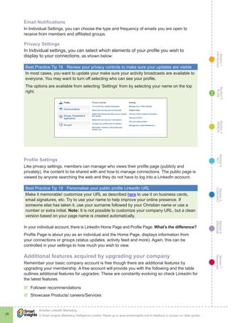Section1
Introduction
Section6
ENGAGE
Section7
Resources
Section5
CONVERT
Section4
ACT
Section3
REACH
Section2
PLAN
© Smart Insights (Marketing Intelligence) Limited. Please go to www.smartinsights.com to feedback or access our other guides.
Smarter LinkedIn Marketing
!
20
2
Email Notifications
In Individual Settings, you can choose the type and frequency of emails you are open to
receive from members and affiliated groups.
Privacy Settings
In Individual settings, you can select which elements of your profile you wish to
display to your connections, as shown below:
Best Practice Tip 18	 Review your privacy controls to make sure your updates are visible
In most cases, you want to update your make sure your activity broadcasts are available to
everyone. You may want to turn off selecting who can see your profile.
The options are available from selecting ‘Settings’ from by selecting your name on the top
right.
Profile Settings
Like privacy settings, members can manage who views their profile page (publicly and
privately), the content to be shared with and how to manage connections. The public page is
viewed by anyone searching the web and they do not have to log into a LinkedIn account.
Best Practice Tip 19	 Personalise your public profile LinkedIn URL
Make it memorable! customize your URL as described here to use it on business cards,
email signatures, etc. Try to use your name to help improve your online presence. If
someone else has taken it, use your surname followed by your Christian name or use a
number or extra initial. Note: It is not possible to customize your company URL, but a clean
version based on your page name is created automatically.
In your individual account, there is LinkedIn Home Page and Profile Page. What’s the difference?
Profile Page is about you as an individual and the Home Page, displays information from
your connections or groups (status updates, activity feed and more). Again, this can be
controlled in your settings to how much you wish to view.
Additional features acquired by upgrading your company
Remember your basic company account is free though there are additional features by
upgrading your membership. A free account will provide you with the following and the table
outlines additional features for upgrades: These are constantly evolving so check Linkedin for
the latest features.
þþ Follower recommendations
þþ Showcase Products/ careers/Services
 