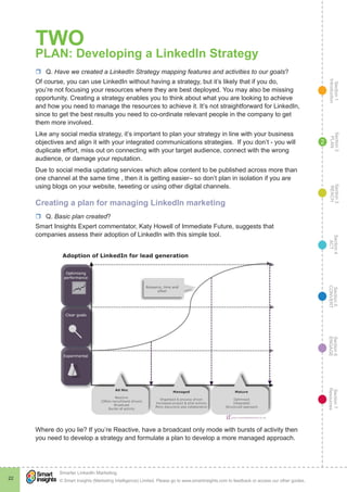 Section1
Introduction
Section6
ENGAGE
Section7
Resources
Section5
CONVERT
Section4
ACT
Section3
REACH
Section2
PLAN
© Smart Insights (Marketing Intelligence) Limited. Please go to www.smartinsights.com to feedback or access our other guides.
Smarter LinkedIn Marketing
!
22
2
TWO
PLAN: Developing a LinkedIn Strategy
rr Q. Have we created a LinkedIn Strategy mapping features and activities to our goals?
Of course, you can use LinkedIn without having a strategy, but it’s likely that if you do,
you’re not focusing your resources where they are best deployed. You may also be missing
opportunity. Creating a strategy enables you to think about what you are looking to achieve
and how you need to manage the resources to achieve it. It’s not straightforward for LinkedIn,
since to get the best results you need to co-ordinate relevant people in the company to get
them more involved.
Like any social media strategy, it’s important to plan your strategy in line with your business
objectives and align it with your integrated communications strategies. If you don’t - you will
duplicate effort, miss out on connecting with your target audience, connect with the wrong
audience, or damage your reputation.
Due to social media updating services which allow content to be published across more than
one channel at the same time , then it is getting easier– so don’t plan in isolation if you are
using blogs on your website, tweeting or using other digital channels.
Creating a plan for managing LinkedIn marketing
rr Q. Basic plan created?
Smart Insights Expert commentator, Katy Howell of Immediate Future, suggests that
companies assess their adoption of LinkedIn with this simple tool.
Where do you lie? If you’re Reactive, have a broadcast only mode with bursts of activity then
you need to develop a strategy and formulate a plan to develop a more managed approach.
 