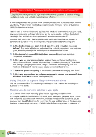 Section1
Introduction
Section6
ENGAGE
Section7
Resources
Section5
CONVERT
Section4
ACT
Section3
REACH
Section2
PLAN
© Smart Insights (Marketing Intelligence) Limited. Please go to www.smartinsights.com to feedback or access our other guides.
Smarter LinkedIn Marketing
!
23
2
Strategy Recommendation 3	Assess your LinkedIn communications and management
capabilities
Compare your activity levels and style and decide whether you need to create a strategy
and plan to make your LinkedIn marketing more effective.
A plan is important so that you can check you can put resources in place to act on priorities
you identify. Another Smart Insights Expert commentator Annmarie Hanlon of Evonomie,
highlights this when she says:
“It takes time to build a network and requires time, effort and commitment. If you join a club,
pay your membership and never attend you get the same results – nothing. So start with
clear objectives and defined time to put in each week to reap the rewards”.
Structure your plan to use LinkedIn around these key questions to ask and answer. In
common with our other social channel guides, the relevant questions/headings are:
rr Q. Has the business case been defined, objectives and evaluation measures
defined? This guide will help you understand how LinkedIn can support your business
goals, evaluate your objective and will provide successful case studies...
rr Q. Has the market usage of LinkedIn been assessed (customers, suppliers,
competitors, influencers)?
rr Q. Have you set your communication strategy (type and frequency of content,
method/communication channel, alignment to your marketing campaign). Think about
how often you going to post content, can you schedule it with third party tools like
Hootsuite and research how to engage so you know which tools to use.
rr Q. Is there a governance policy in place to reduce the risk of damaging your brand?
rr Q. Have you assessed and agreed your resources to manage your account? (time
allocated, in-house or external, training skills gap)
Using LinkedIn to support lifecycle communications
Use the four areas of RACE to develop your strategy of how LinkedIn will support your
business or your clients.
Mapping LinkedIn marketing activities to your goals
rr Q. Do we know which marketing goals we can support by using LinkedIn?
You may be looking to use LinkedIn to increase brand awareness, generate leads, connect
with customers, obtain research information, increase interaction with customers. So, be
clear and plan SMART objectives. As you review this step and later steps in this guide, use
this table to create a quick summary of which LinkedIn features you want to make use of.
 