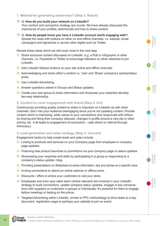 Section1
Introduction
Section6
ENGAGE
Section7
Resources
Section5
CONVERT
Section4
ACT
Section3
REACH
Section2
PLAN
© Smart Insights (Marketing Intelligence) Limited. Please go to www.smartinsights.com to feedback or access our other guides.
Smarter LinkedIn Marketing
!
25
2
1. Method for generating awareness? (Step 3. Reach)
rr Q. How do you build your network on LinkedIn?
Your content and connection strategy are crucial. We have already discussed the
importance of your profiles, testimonials and how to share content.
rr Q. How do people know you have a LinkedIn account worth engaging with?
Spread the news with buttons on other on and offline channels, i.e. website, email
campaigns and signatures or across other digital such as Twitter.
Review these ideas which we will cover more in the next step:
þþ Share exclusive content discussed on LinkedIn, e.g. a Poll or infographic in other
channels, i.e. Facebook or Twitter to encourage followers on other networks to join
LinkedIn.
þþ Add LinkedIn follower buttons on your site online and offline channels.
þþ Acknowledging and share other’s content i.e. ‘Like’ and ‘Share’ company’s activity/status
posts.
þþ Use LinkedIn Advertising.
þþ Answer questions asked in Groups and Status updates.
þþ Create your own group to share information and showcase your expertise develop
two-way relationship.
2. Content to cover engagement with brand (Step 4. Act)
Continuously providing quality content to share is important on LinkedIn as with other
channels. Don’t risk your audience disengaging since you’re not updating content. Provide
content which is interesting, adds values to your connections and reciprocate with others,
by sharing and liking their company statuses, changes in profile around a new job or other
activity, etc It all leads to engagement of connection – sale (direct or referral through
Advocacy).
3. Lead generation and sales strategy (Step 5. Convert)
Engagement tactics to help create leads and sales include:
þþ Linking to products and services on your Company page from employee or company
page updates.
þþ Featuring new product launches or promotions via your company page or status updates
þþ Showcasing your expertise and skills by participating in a group or responding to a
company’s status update / blog.
þþ Providing presentations on Slideshare to share information, tips and advise on a specific area.
þþ Inviting connections to attend an online webinar or offline event.
þþ Discounts / offers to entice your customers to visit your store.
þþ Employees and even your sales team (where relevant) are involved in your LinkedIn
strategy to build connections, update company status updates, engage in key conversa-
tions with suppliers or customers in groups or individually. It’s powerful for them to engage
before meetings or liaising on the phone.
þþ Targeted Advertising within LinkedIn, similar to PPC methodology to drive leads to a key
document, registration page or perhaps your website to join an event.
 